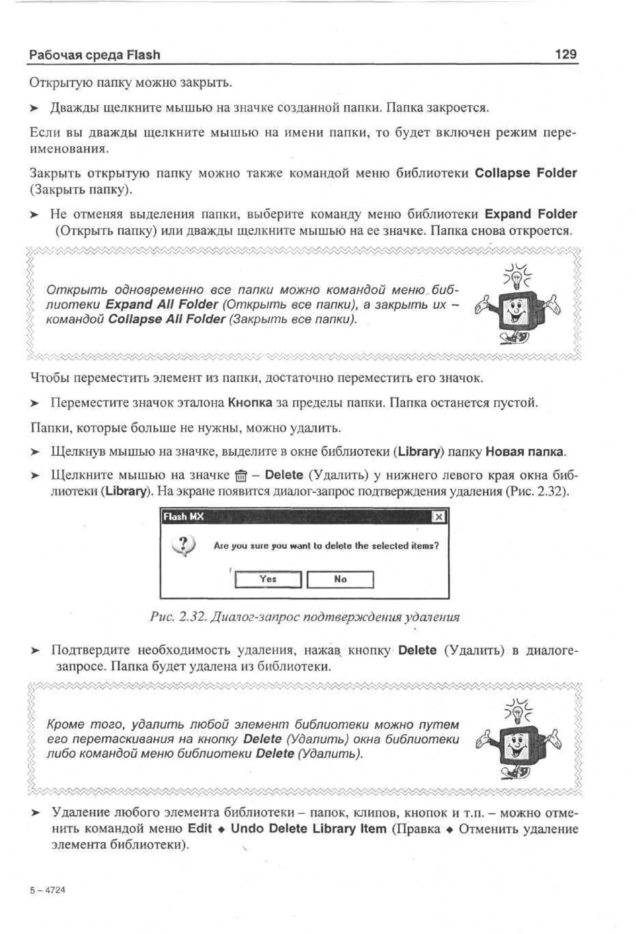 Рабочая среда Flash

129

Открытую папку можно закрыть.
>

Дважды щелкните мышью на значке созданной папки. Папка закроется.

Если вы дважды щелкните мышью на имени папки, то будет включен режим переименования.
Закрыть открытую папку можно также командой меню библиотеки Collapse Folder
(Закрыть папку).
>

Не отменяя выделения папки, выберите команду меню библиотеки Expand Folder
(Открыть папку) или дважды щелкните мышью на ее значке. Папка снова откроется.

Открыть одновременно все папки можно командой меню библиотеки Expand All Folder (Открыть все папки), а закрыть их командой Collapse All Folder (Закрыть все папки).

Чтобы переместить элемент из папки, достаточно переместить его значок.
>

Переместите значок эталона Кнопка за пределы папки. Папка останется пустой.

Папки, которые больше не нужны, можно удалить.
> Щелкнув мышью на значке, выделите в окне библиотеки (Library) папку Новая папка.
>

Щелкните мышью на значке f f - Delete (Удалить) у нижнего левого края окна бибm
лиотеки (Library). На экране появится диалог-запрос подтверждения удаления (Рис. 2.32).

Are you sure you want to delete the selected items?

Рис. 2.32. Диалог-запрос подтверждения удаления
>

Подтвердите необходимость удаления, нажав кнопку Delete (Удалить) в диалогезапросе. Папка будет удалена из библиотеки.

Кроме того, удалить любой элемент библиотеки можно путем
его перетаскивания на кнопку Delete (Удалить) окна библиотеки
либо командой меню библиотеки Delete (Удалить).

>

Удаление любого элемента библиотеки - папок, клипов, кнопок и т.п. - можно отменить командой меню Edit • Undo Delete Library Item (Правка • Отменить удаление
элемента библиотеки).
ч

5 -42
74

 
