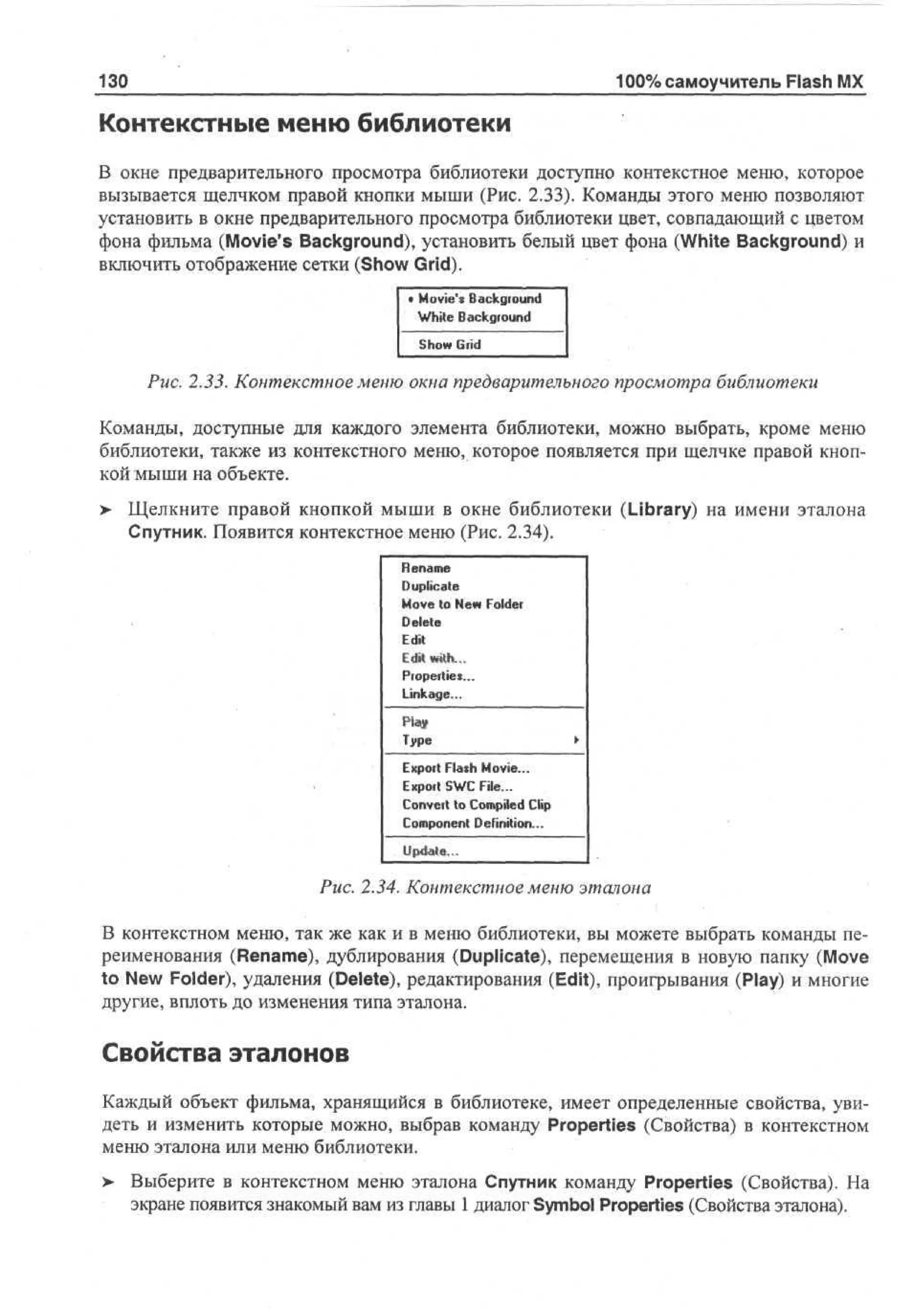 130

100% самоучитель Flash MX

Контекстные меню библиотеки
В окне предварительного просмотра библиотеки доступно контекстное меню, которое
вызывается щелчком правой кнопки мыши (Рис. 2.33). Команды этого меню позволяют
установить в окне предварительного просмотра библиотеки цвет, совпадающий с цветом
фона фильма (Movie's Background), установить белый цвет фона (White Background) и
включить отображение сетки (Show Grid).

• Movie's Background
White Background
S o Grid
hw
Puc. 2.33. Контекстное меню окна предварительного просмотра библиотеки
Команды, доступные для каждого элемента библиотеки, можно выбрать, кроме меню
библиотеки, также из контекстного меню, которое появляется при щелчке правой кнопкой мыши на объекте.
> Щелкните правой кнопкой мыши в окне библиотеки (Library) на имени эталона
•
Спутник. Появится контекстное меню (Рис. 2.34).

R nm
ea e
Duplicate
M v to Nw Folder
oe e
Delete

Edit
L'dit wtth...

Properties...
Linkage...
Play
Type
Export Flash Movie...
Export SWC File...
Convert to Compiled Clip
Component Definition...
Update..,

Puc. 2.34. Контекстное меню эталона
В контекстном меню, так же как и в меню библиотеки, вы можете выбрать команды переименования (Rename), дублирования (Duplicate), перемещения в новую папку (Move
to New Folder), удаления (Delete), редактирования (Edit), проигрывания (Play) и многие
другие, вплоть до изменения типа эталона.

Свойства эталонов
Каждый объект фильма, хранящийся в библиотеке, имеет определенные свойства, увидеть и изменить которые можно, выбрав команду Properties (Свойства) в контекстном
меню эталона или меню библиотеки.
> Выберите в контекстном меню эталона Спутник команду Properties (Свойства). На
•
экране появится знакомый вам из главы 1 диалог Symbol Properties (Свойства эталона).

 