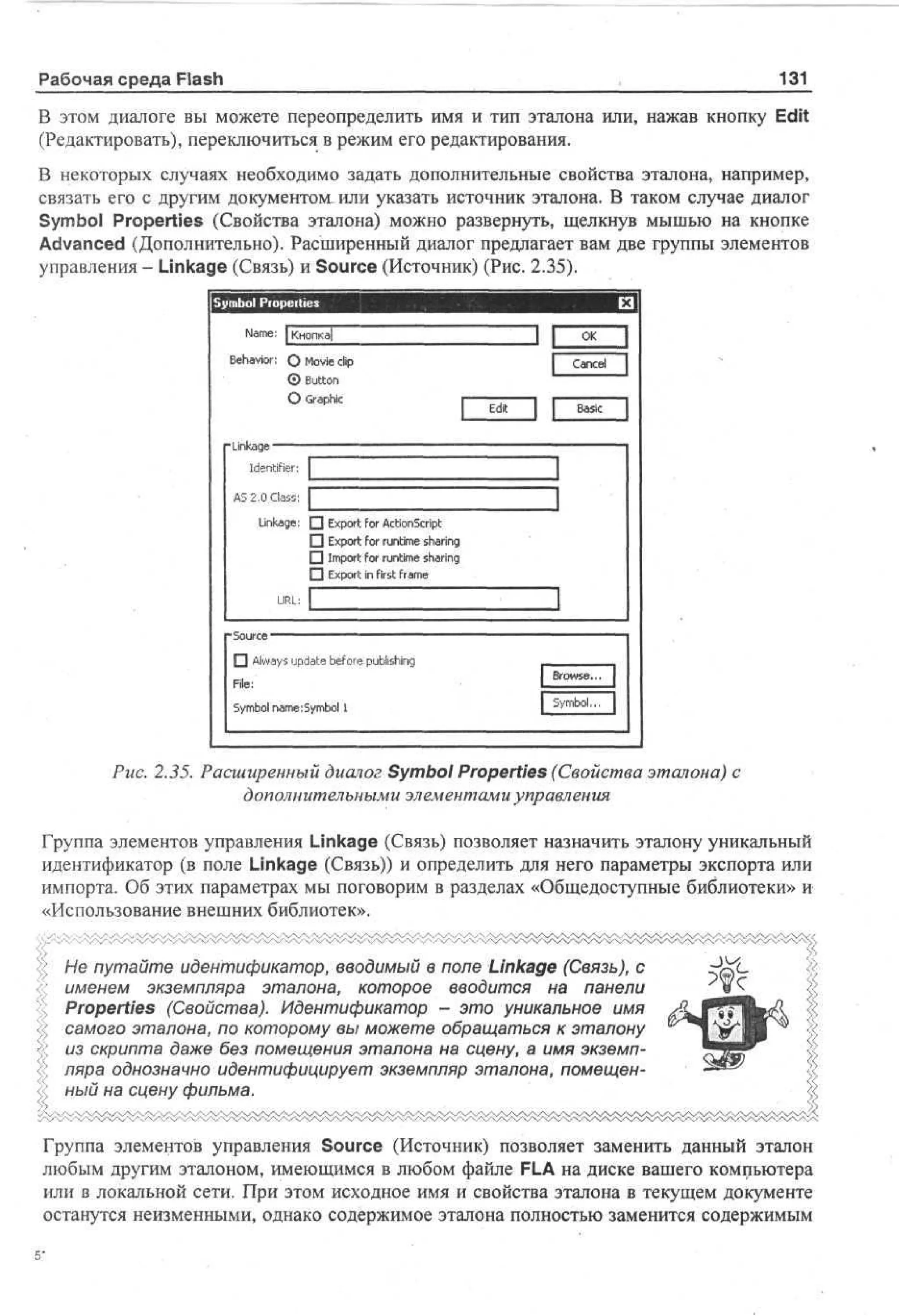 131

Рабочая среда Flash

В этом диалоге вы можете переопределить имя и тип эталона или, нажав кнопку Edit
(Редактировать), переключиться в режим его редактирования.
В некоторых случаях необходимо задать дополнительные свойства эталона, например,
связать его с другим документом, или указать источник эталона. В таком случае диалог
Symbol Properties (Свойства эталона) можно развернуть, щелкнув мышью на кнопке
Advanced (Дополнительно). Расширенный диалог предлагает вам две группы элементов
управления - Linkage (Связь) и Source (Источник) (Рис. 2.35).

Sm o Properties
y bl
Name: | Кногжа|
Behavior: О Movie clip
0 Button
О Graphic

Edit

Basic

Linkage
Identifier: I
AS 2,0 Class: Г
Linkage: • Export for ActionScript
• Export for runtime sharing
• Import for runtime sharing
|~l Export in first frame
URL:
Source — - — - — — — — — —
•

Always update before publishing

File:

Symbol nameiSymbol 1

Рис. 2.35. Расширенный диалог Symbol Properties (Свойства эталона) с
дополнительными элементами управления
Группа элементов управления Linkage (Связь) позволяет назначить эталону уникальный
идентификатор (в поле Linkage (Связь)) и определить для него параметры экспорта или
импорта. Об этих параметрах мы поговорим в разделах «Общедоступные библиотеки» и
«Использование внешних библиотек».
Не путайте идентификатор, вводимый в поле Linkage (Связь), с
именем экземпляра эталона, которое вводится на панели
Properties (Свойства). Идентификатор - это уникальное имя
самого эталона, по которому вы можете обращаться к эталону
из скрипта даже без помещения эталона на сцену, а имя экземпляра однозначно идентифицирует экземпляр эталона, помещенный на сцену фильма.
Группа элементов управления Source (Источник) позволяет заменить данный эталон
любым другим эталоном, имеющимся в любом файле FLA на диске вашего компьютера
или в локальной сети. При этом исходное имя и свойства эталона в текущем документе
останутся неизменными, однако содержимое эталона полностью заменится содержимым

 