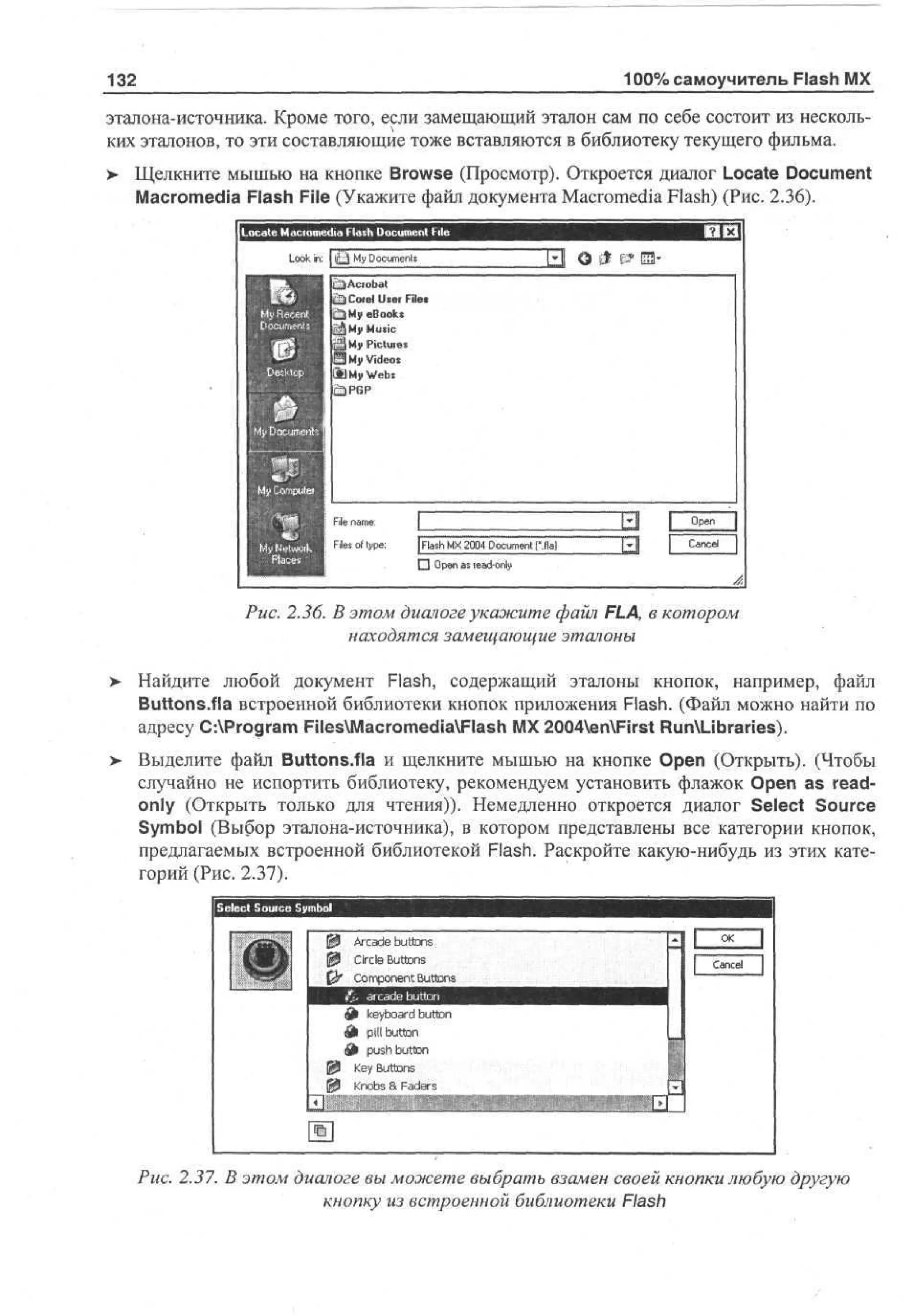 100% самоучитель Flash MX

132

эталона-источника. Кроме того, если замещающий эталон сам по себе состоит из нескольких эталонов, то эти составляющие тоже вставляются в библиотеку текущего фильма.
> Щелкните мышью на кнопке Browse (Просмотр). Откроется диалог Locate Document
Macromedia Flash File (Укажите файл документа Macromedia Flash) (Рис. 2.36).
Lo in:
ok

M Dcmn
y ou et
s

J3

M Ms
y uc
i
M Pictures
y
M Ves
y i o
d
11 M W b
1 y es

F nm;
i ae
l
e
F s o tp :
e f ye
l
i

[ah M 20 Du e ff )
Fs X 04 omt .i
l
cn a
D On asedn
p
e la- y
ol

В

Puc. 2.36. В этом диалоге укажите файл FLA, в котором
находятся замещающие эталоны
> Найдите любой документ Flash, содержащий эталоны кнопок, например, файл
Buttons.fia встроенной библиотеки кнопок приложения Flash. (Файл можно найти по
адресу C:Program FilesMacromediaFlash MX 2004enFirst RunLibraries).
> Выделите файл Buttons.fia и щелкните мышью на кнопке Open (Открыть). (Чтобы
случайно не испортить библиотеку, рекомендуем установить флажок Open as readonly (Открыть только для чтения)). Немедленно откроется диалог Select Source
Symbol (Выбор эталона-источника), в котором представлены все категории кнопок,
предлагаемых встроенной библиотекой Flash. Раскройте какую-нибудь из этих категорий (Рис. 2.37).

Ij Aioots
a nnt
d bs
eo
0 c nuno
1 reete u
C trs t
r ao n
cc t
n
щ P ClpBub.
£ ko an
^ ea u
od b
m tu
B
¥•. t
k yr d
j b o
t
Л pill button
£» pushbutton
[P Key Buttons
IP Knobs a Faders

Puc. 2.37. В этом диалоге вы можете выбрать взамен своей кнопки любую другую
кнопку из встроенной библиотеки Flash

 