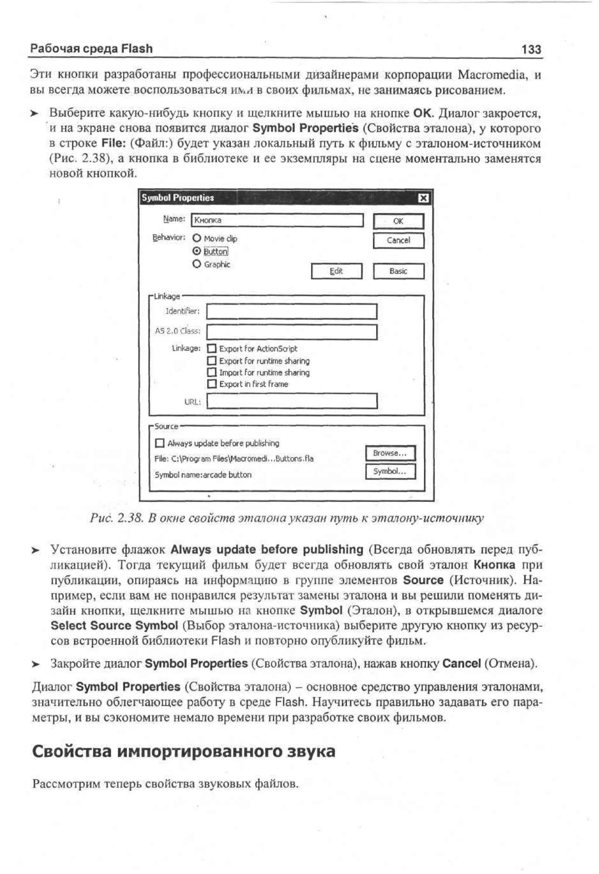 Рабочая среда Flash

133

Эти кнопки разработаны профессиональными дизайнерами корпорации Macromedia, и
вы всегда можете воспользоваться ими в своих фильмах, не занимаясь рисованием.
>- Выберите какую-нибудь кнопку и щелкните мышью на кнопке ОК. Диалог закроется,
и на экране снова появится диалог Symbol Properties (Свойства эталона), у которого
в строке File: (Файл:) будет указан локальный путь к фильму с эталоном-источником
(Рис. 2.38), а кнопка в библиотеке и ее экземпляры на сцене моментально заменятся
новой кнопкой.
S m o Properties
y bl
Name: | Кнопка
Behavior; О Movie clip
О Graphic

Cancel
Edit

Basic

-Linkage •
Identifier:

I

AS 2,0 Class:
Linkage: •
П
П
•

I
Export for ActionScript
Export for runtime sharing
Import for runtime sharing
Export in first frame

URL:
- Source — ^ — — — — — — — ^ — — — —
П Always update before publishing
File: C:ProgramFilesMacromedi...Buttons.fla
Symbol name:arcade button

Pud 2.38. В окне свойств эталона указан путь к эталону-источнику
>

Установите флажок Always update before publishing (Всегда обновлять перед публикацией). Тогда текущий фильм будет всегда обновлять свой эталон Кнопка при
публикации, опираясь на информацию в группе элементов Source (Источник). Например, если вам не понравился результат замены эталона и вы решили поменять дизайн кнопки, щелкните мышью на кнопке Symbol (Эталон), в открывшемся диалоге
Select Source Symbol (Выбор эталона-источника) выберите другую кнопку из ресурсов встроенной библиотеки Flash и повторно опубликуйте фильм.

> Закройте диалог Symbol Properties (Свойства эталона), нажав кнопку Cancel (Отмена).
Диалог Symbol Properties (Свойства эталона) - основное средство управления эталонами,
значительно облегчающее работу в среде Flash. Научитесь правильно задавать его параметры, и вы сэкономите немало времени при разработке своих фильмов.

Свойства импортированного звука
Рассмотрим теперь свойства звуковых файлов.

 