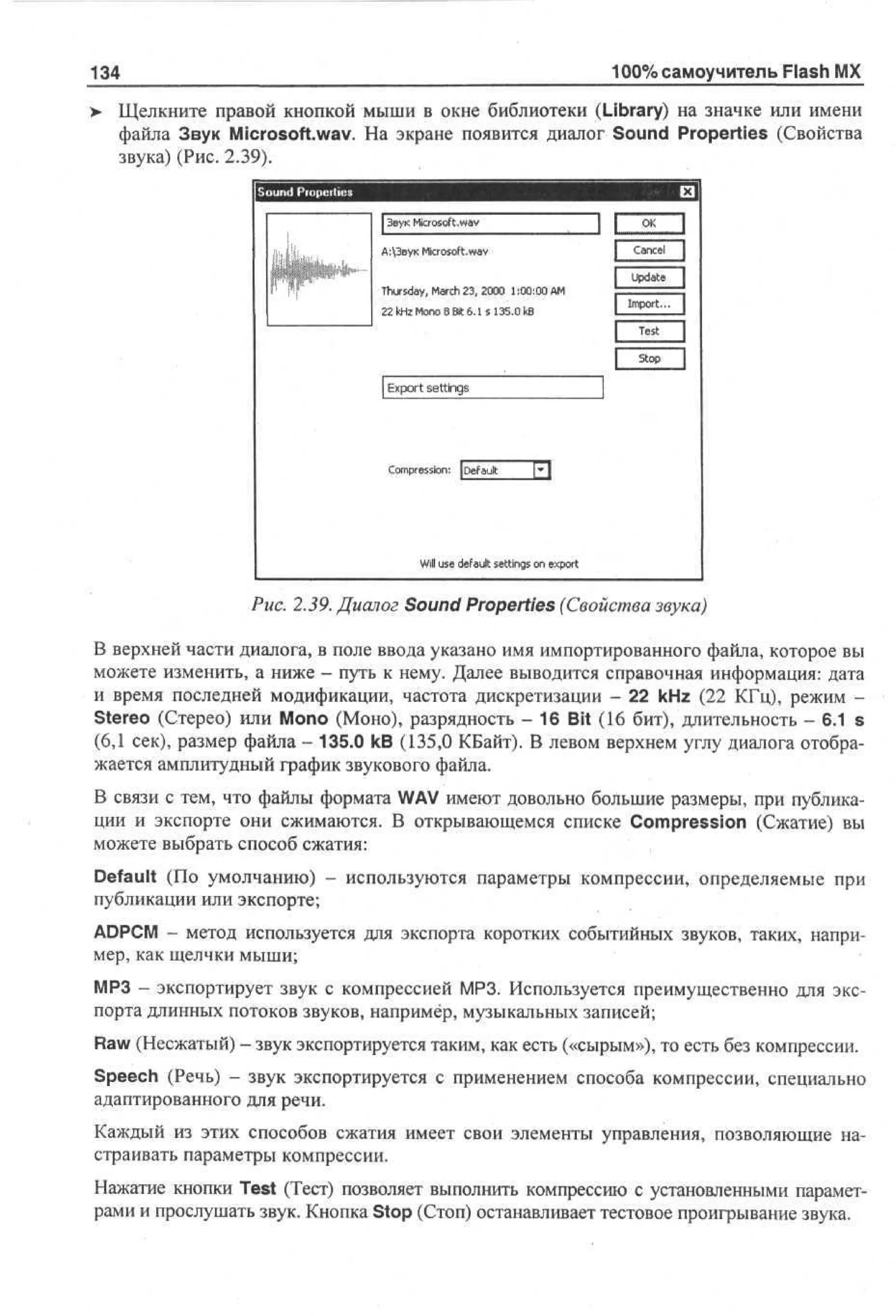 100% самоучитель Flash MX

134

Щелкните правой кнопкой мыши в окне библиотеки (Library) на значке или имени
файла Звук Microsoft.wav. На экране появится диалог Sound Properties (Свойства
звука) (Рис. 2.39).

S ud Po et s
on r p ri
e
I Звук Microsoft.wav
А:3вук Microsoft.wav

'I

Thursday, March 23, 2000 1:00:00 AM
22 kHz Mono 8 Bit 6.1 s 135.0 kB

Export settings

Compression: JDefadt

* 

Will use default settings on export

Рис. 2.39. Диалог Sound Properties (Свойства звука)
В верхней части диалога, в поле ввода указано имя импортированного файла, которое вы
можете изменить, а ниже - путь к нему. Далее выводится справочная информация: дата
и время последней модификации, частота дискретизации - 22 kHz (22 КГц), режим Stereo (Стерео) или Mono (Моно), разрядность - 16 Bit (16 бит), длительность - 6.1 s
(6,1 сек), размер файла - 135.0 kB (135,0 КБайт). В левом верхнем углу диалога отображается амплитудный график звукового файла.
В связи с тем, что файлы формата WAV имеют довольно большие размеры, при публикации и экспорте они сжимаются. В открывающемся списке Compression (Сжатие) вы
можете выбрать способ сжатия:
Default (По умолчанию) - используются параметры компрессии, определяемые при
публикации или экспорте;
ADPCM - метод используется для экспорта коротких событийных звуков, таких, например, как щелчки мыши;
МРЗ - экспортирует звук с компрессией МРЗ. Используется преимущественно для экспорта длинных потоков звуков, например, музыкальных записей;
Raw (Несжатый) - звук экспортируется таким, как есть («сырым»), то есть без компрессии.
Speech (Речь) - звук экспортируется с применением способа компрессии, специально
адаптированного для речи.
Каждый из этих способов сжатия имеет свои элементы управления, позволяющие настраивать параметры компрессии.
Нажатие кнопки Test (Тест) позволяет выполнить компрессию с установленными параметрами и прослушать звук. Кнопка Stop (Стоп) останавливает тестовое проигрывание звука.

 
