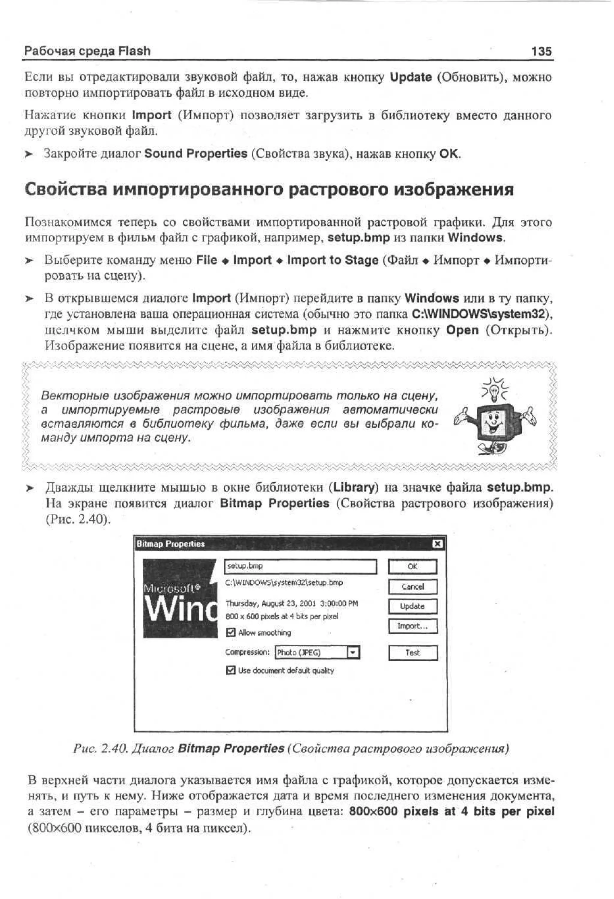 Рабочая среда Flash

135

Если вы отредактировали звуковой файл, то, нажав кнопку Update (Обновить), можно
повторно импортировать файл в исходном виде.
Нажатие кнопки Import (Импорт) позволяет загрузить в библиотеку вместо данного
другой звуковой файл.
> Закройте диалог Sound Properties (Свойства звука), нажав кнопку ОК.

Свойства импортированного растрового изображения
Познакомимся теперь со свойствами импортированной растровой графики. Для этого
импортируем в фильм файл с графикой, например, setup.bmp из папки Windows.
> Выберите команду меню File • Import • Import to Stage (Файл • Импорт • Импортировать на сцену).
>

В открывшемся диалоге Import (Импорт) перейдите в папку Windows или в ту папку,
где установлена ваша операционная система (обычно это папка C:WINDOWSsystem32),
щелчком мыши выделите файл setup.bmp и нажмите кнопку Open (Открыть).
Изображение появится на сцене, а имя файла в библиотеке.

Векторные изображения можно импортировать только на сцену,
а импортируемые растровые изображения автоматически
вставляются в библиотеку фильма, даже если вы выбрали команду импорта на сцену.

> Дважды щелкните мышью в окне библиотеки (Library) на значке файла setup.bmp.
На экране появится диалог Bitmap Properties (Свойства растрового изображения)
(Рис. 2.40).

I s tp m
e . p
ub
Miccsoft®

C:WINDOWSsystem32setup.bmp
Thursday, August 23, 2001 3:00:00 PM

W

i

n

J L
Cancel
Update

I

800 x 600 pixels at 4 bits per pixel

El Allow smoothing
Compression: [Photo(PEG)

Import... I
Test

И Use document default quality

Рис. 2.40. Диалог Bitmap Properties (Свойства растрового изображения)
В верхней части диалога указывается имя файла с графикой, которое допускается изменять, и путь к нему. Ниже отображается дата и время последнего изменения документа,
а затем - его параметры - размер и глубина цвета: 800x600 pixels at 4 bits per pixel
(800x600 пикселов, 4 бита на пиксел).

 