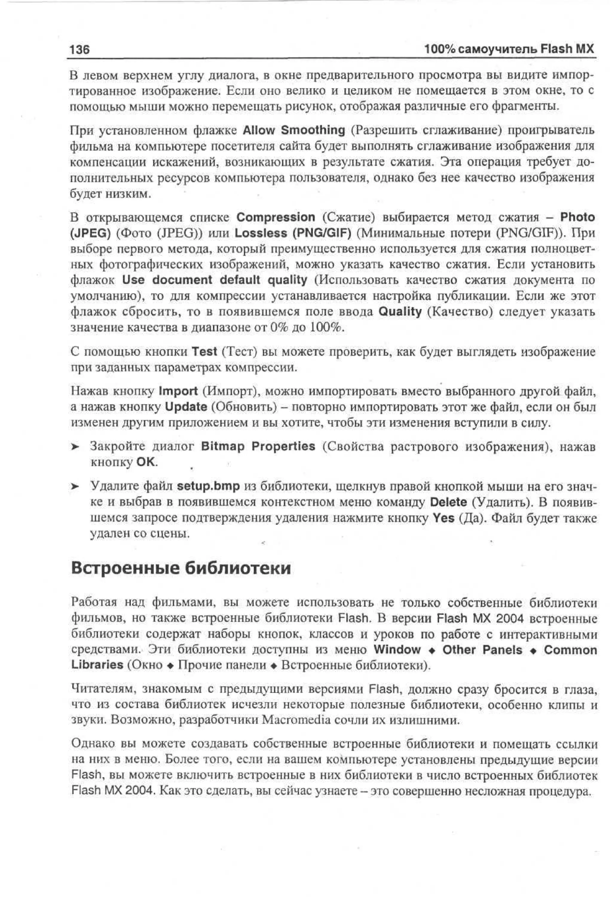 136

100% самоучитель Flash MX

В левом верхнем углу диалога, в окне предварительного просмотра вы видите импортированное изображение. Если оно велико и целиком не помещается в этом окне, то с
помощью мыши можно перемещать рисунок, отображая различные его фрагменты.
При установленном флажке Allow Smoothing (Разрешить сглаживание) проигрыватель
фильма на компьютере посетителя сайта будет выполнять сглаживание изображения для
компенсации искажений, возникающих в результате сжатия. Эта операция требует дополнительных ресурсов компьютера пользователя, однако без нее качество изображения
будет низким.
В открывающемся списке Compression (Сжатие) выбирается метод сжатия - Photo
(JPEG) (Фото (JPEG)) или Lossless (PNG/GIF) (Минимальные потери (PNG/GIF)). При
выборе первого метода, который преимущественно используется для сжатия полноцветных фотографических изображений, можно указать качество сжатия. Если установить
флажок Use document default quality (Использовать качество сжатия документа по
умолчанию), то для компрессии устанавливается настройка публикации. Если же этот
флажок сбросить, то в появившемся поле ввода Quality (Качество) следует указать
значение качества в диапазоне от 0% до 100%.
С помощью кнопки Test (Тест) вы можете проверить, как будет выглядеть изображение
при заданных параметрах компрессии.
Нажав кнопку Import (Импорт), можно импортировать вместо выбранного другой файл,
а нажав кнопку Update (Обновить) - повторно импортировать этот же файл, если он был
изменен другим приложением и вы хотите, чтобы эти изменения вступили в силу.
>

Закройте диалог Bitmap Properties (Свойства растрового изображения), нажав
кнопку ОК.

>

Удалите файл setup.bmp из библиотеки, щелкнув правой кнопкой мыши на его значке и выбрав в появившемся контекстном меню команду Delete (Удалить). В появившемся запросе подтверждения удаления нажмите кнопку Yes (Да). Файл будет также
удален со сцены.

Встроенные библиотеки
Работая над фильмами, вы можете использовать не только собственные библиотеки
фильмов, но также встроенные библиотеки Flash. В версии Flash MX 2004 встроенные
библиотеки содержат наборы кнопок, классов и уроков по работе с интерактивными
средствами. Эти библиотеки доступны из меню Window • Other Panels • Common
Libraries (Окно • Прочие панели • Встроенные библиотеки).
Читателям, знакомым с предыдущими версиями Flash, должно сразу бросится в глаза,
что из состава библиотек исчезли некоторые полезные библиотеки, особенно клипы и
звуки. Возможно, разработчики Macromedia сочли их излишними.
Однако вы можете создавать собственные встроенные библиотеки и помещать ссылки
на них в меню. Более того, если на вашем компьютере установлены предыдущие версии
Flash, вы можете включить встроенные в них библиотеки в число встроенных библиотек
Flash MX 2004. Как это сделать, вы сейчас узнаете - это совершенно несложная процедура.

 