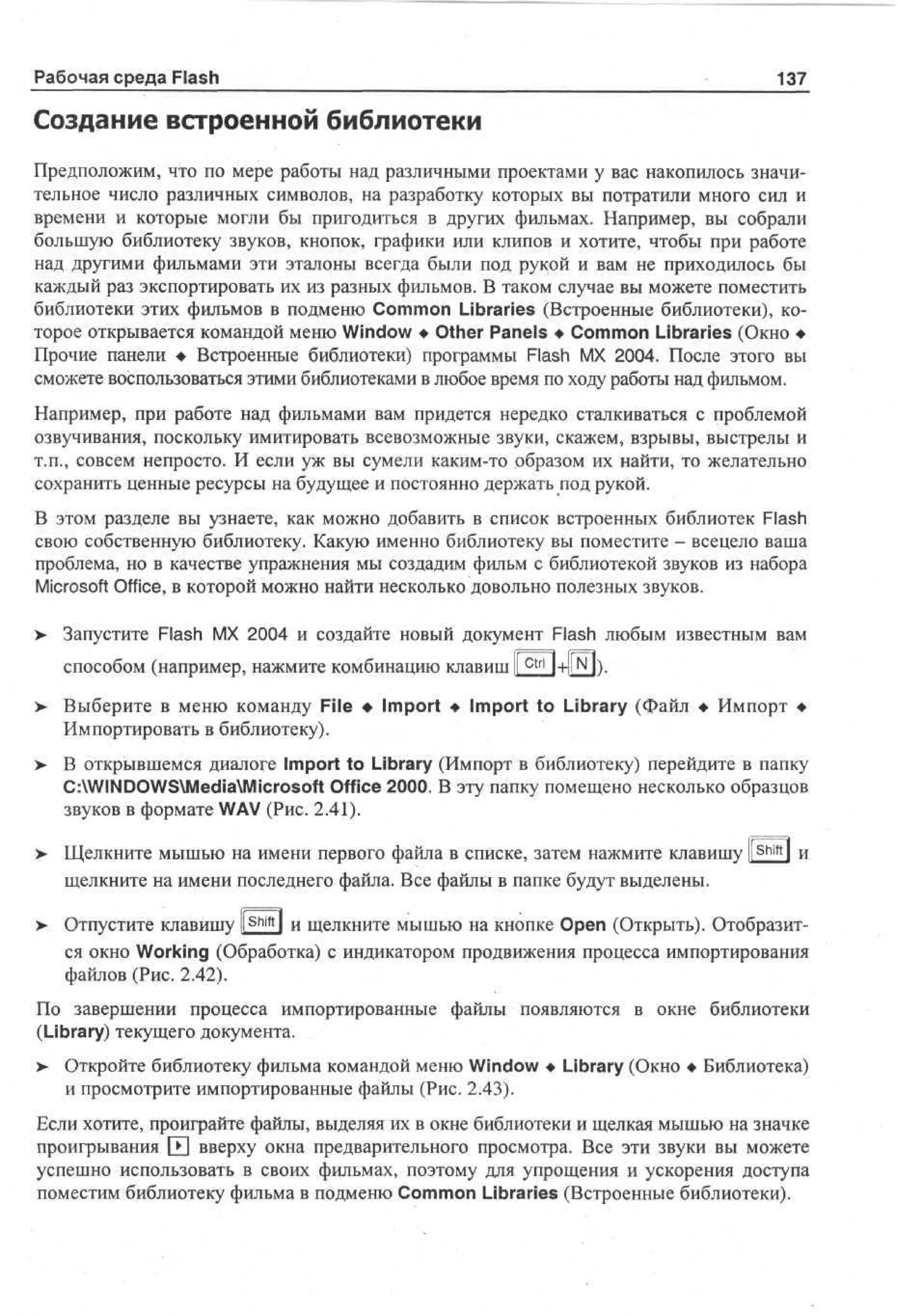 Рабочая среда Flash

137

Создание встроенной библиотеки
Предположим, что по мере работы над различными проектами у вас накопилось значительное число различных символов, на разработку которых вы потратили много сил и
времени и которые могли бы пригодиться в других фильмах. Например, вы собрали
большую библиотеку звуков, кнопок, графики или клипов и хотите, чтобы при работе
над другими фильмами эти эталоны всегда были под рукой и вам не приходилось бы
каждый раз экспортировать их из разных фильмов. В таком случае вы можете поместить
библиотеки этих фильмов в подменю Common Libraries (Встроенные библиотеки), которое открывается командой меню Window • Other Panels • Common Libraries (Окно •
Прочие панели • Встроенные библиотеки) программы Flash MX 2004. После этого вы
сможете воспользоваться этими библиотеками в любое время по ходу работы над фильмом.
Например, при работе над фильмами вам придется нередко сталкиваться с проблемой
озвучивания, поскольку имитировать всевозможные звуки, скажем, взрывы, выстрелы и
т.п., совсем непросто. И если уж вы сумели каким-то образом их найти, то желательно
сохранить ценные ресурсы на будущее и постоянно держать под рукой.
В этом разделе вы узнаете, как можно добавить в список встроенных библиотек Flash
свою собственную библиотеку. Какую именно библиотеку вы поместите - всецело ваша
проблема, но в качестве упражнения мы создадим фильм с библиотекой звуков из набора
Microsoft Office, в которой можно найти несколько довольно полезных звуков.
>

Запустите Flash MX 2004 и создайте новый документ Flash любым известным вам
способом (например, нажмите комбинацию клавиш I c t r l l+llN П.
I

>

Выберите в меню команду File • Import • Import to Library (Файл • Импорт •
Импортировать в библиотеку).

>

В открывшемся диалоге Import to Library (Импорт в библиотеку) перейдите в папку
C:WINDOWSMediaMicrosoft Office 2000. В эту папку помещено несколько образцов
звуков в формате WAV (Рис. 2.41).

>

Щелкните мышью на имени первого файла в списке, затем нажмите клавишу l S h i f t l и
щелкните на имени последнего файла. Все файлы в папке будут выделены.

>

Отпустите клавишу [shift] и щелкните мышью на кнопке Open (Открыть). Отобразится окно Working (Обработка) с индикатором продвижения процесса импортирования
файлов (Рис. 2.42).

По завершении процесса импортированные файлы появляются в окне библиотеки
(Library) текущего документа.
> Откройте библиотеку фильма командой меню Window • Library (Окно • Библиотека)
•
и просмотрите импортированные файлы (Рис. 2.43).
Если хотите, проиграйте файлы, выделяя их в окне библиотеки и щелкая мышью на значке
проигрывания Ш вверху окна предварительного просмотра. Все эти звуки вы можете
успешно использовать в своих фильмах, поэтому для упрощения и ускорения доступа
поместим библиотеку фильма в подменю Common Libraries (Встроенные библиотеки).

 