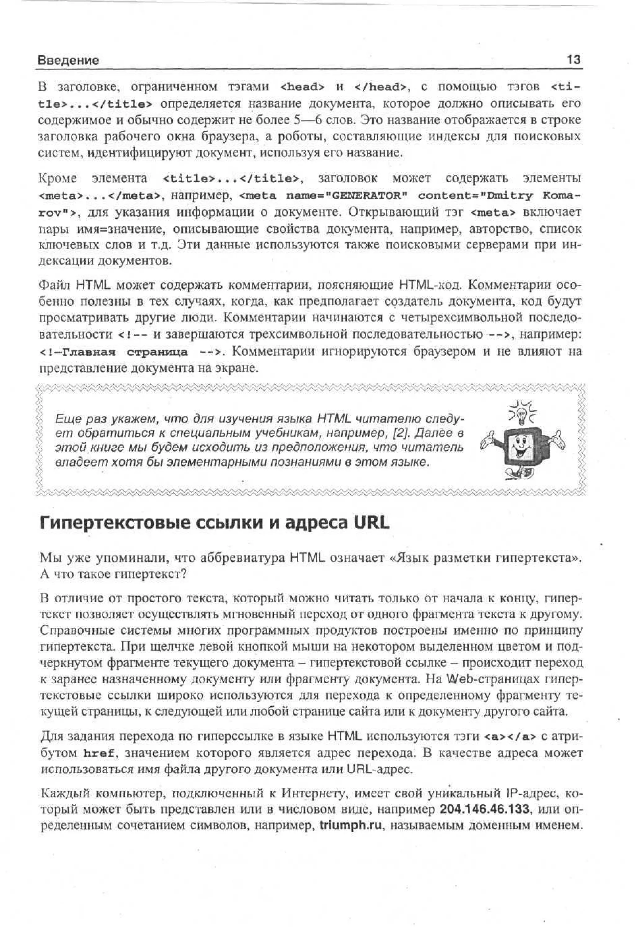 Введение

13_

В заголовке, ограниченном тэгами <head> и </head>, с помощью тэгов < t i t l e > . . . < / t i t l e > определяется название документа, которое должно описывать его
содержимое и обычно содержит не более 5—6 слов. Это название отображается в строке
заголовка рабочего окна браузера, а роботы, составляющие индексы для поисковых
систем, идентифицируют документ, используя его название.
Кроме элемента < t i t l e > . . . < / t i t l e > , заголовок может содержать элементы
<xneta>. . .</meta>, например, <meta name="GENERATOR" content= "Dmitry Koxnan
rov >, для указания информации о документе. Открывающий тэг <meta> включает
пары имя=значение, описывающие свойства документа, например, авторство, список
ключевых слов и т.д. Эти данные используются также поисковыми серверами при индексации документов.
Файл HTML может содержать комментарии, поясняющие HTML-код. Комментарии особенно полезны в тех случаях, когда, как предполагает создатель документа, код будут
просматривать другие люди. Комментарии начинаются с четырехсимвольной последовательности < ! — и завершаются трехсимвольной последовательностью—>, например:
<!-Главная страница — > . Комментарии игнорируются браузером и не влияют на
представление документа на экране.

Еще раз укажем, что для изучения языка HTML читателю следует обратиться к специальным учебникам, например, [2]. Далее в
этой книге мы будем исходить из предположения, что читатель
владеет хотя бы элементарными познаниями в этом языке.

Гипертекстовые ссылки и адреса URL
Мы уже упоминали, что аббревиатура HTML означает «Язык разметки гипертекста».
А что такое гипертекст?
В отличие от простого текста, который можно читать только от начала к концу, гипертекст позволяет осуществлять мгновенный переход от одного фрагмента текста к другому.
Справочные системы многих программных продуктов построены именно по принципу
гипертекста. При щелчке левой кнопкой мыши на некотором выделенном цветом и подчеркнутом фрагменте текущего документа - гипертекстовой ссылке - происходит переход
к заранее назначенному документу или фрагменту документа. На Web-страницах гипертекстовые ссылки широко используются для перехода к определенному фрагменту текущей страницы, к следующей или любой странице сайта или к документу другого сайта.
Для задания перехода по гиперссылке в языке HTML используются тэги < а х / а > с атрибутом href, значением которого является адрес перехода. В качестве адреса может
использоваться имя файла другого документа или URL-адрес.
Каждый компьютер, подключенный к Интернету, имеет свой уникальный IP-адрес, который может быть представлен или в числовом виде, например 204.146.46.133, или определенным сочетанием символов, например, triumph.ru, называемым доменным именем.

 