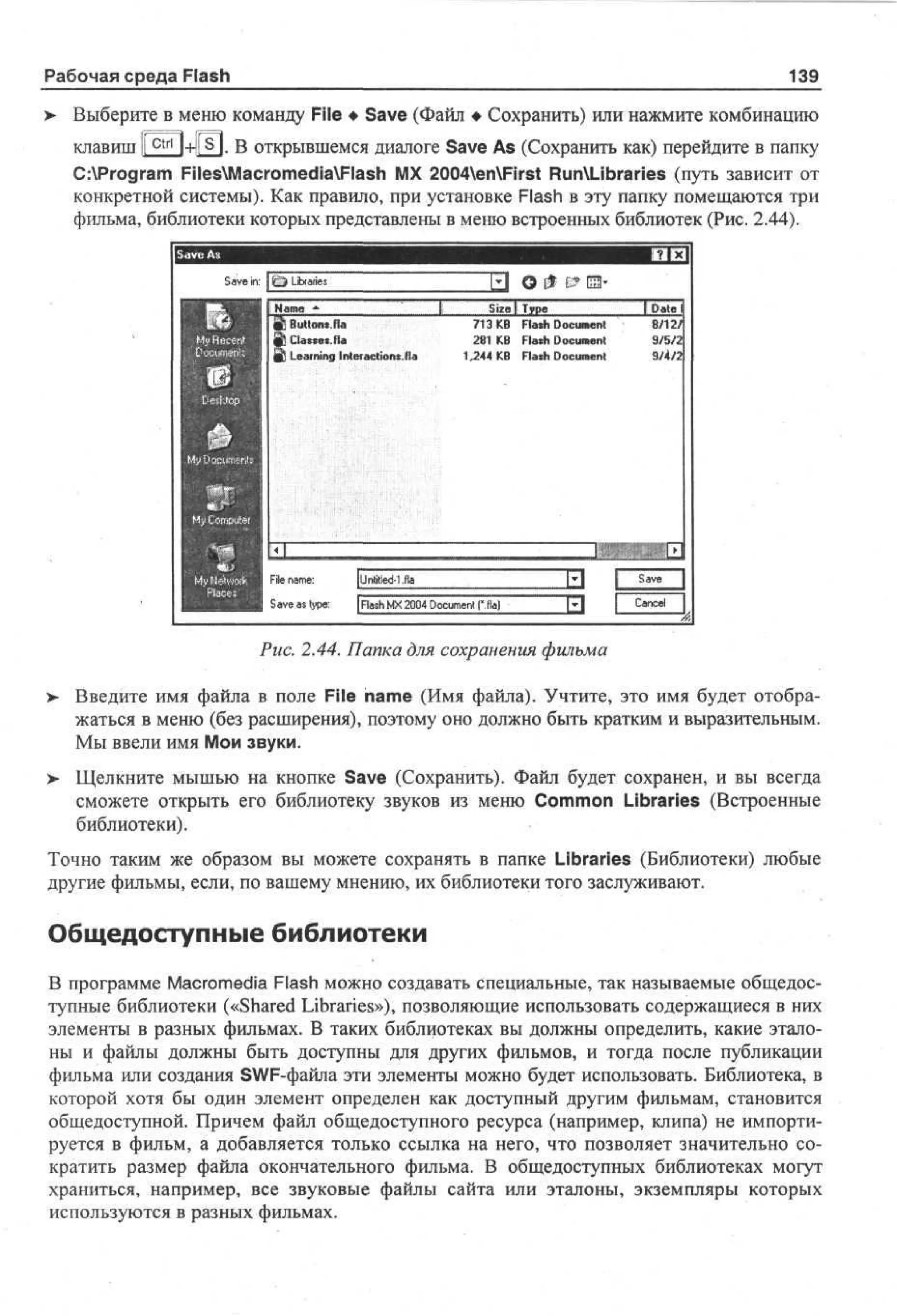 Рабочая среда Flash

139

Выберите в меню команду File • Save (Файл • Сохранить) или нажмите комбинацию
клавиш | Г ^ | + Р П . В открывшемся диалоге Save As (Сохранить как) перейдите в папку
C:Program FilesMacromediaFlash MX 2004enFirst RunXLibraries (путь зависит от
конкретной системы). Как правило, при установке Flash в эту папку помещаются три
фильма, библиотеки которых представлены в меню встроенных библиотек (Рис. 2.44).

J О

Sv i :
ae n

Size  Type

[bate

£ Bt n Н
uo » а

713 KB

Flash Document

Clas.es На

281 KB

Flash Document

9/5/:

1.244 KB

Flash Document

9/4/2

Learning Interact ions. Ha

File name:
Save as type:

8/12/

Untitled-I.fla
| Flash MX 2004 Document f.fia)

Рис. 2.44. Папка для сохранения фильма
>

Введите имя файла в поле File name (Имя файла). Учтите, это имя будет отображаться в меню (без расширения), поэтому оно должно быть кратким и выразительным.
Мы ввели имя Мои звуки.

>- Щелкните мышью на кнопке Save (Сохранить). Файл будет сохранен, и вы всегда
сможете открыть его библиотеку звуков из меню Common Libraries (Встроенные
библиотеки).
Точно таким же образом вы можете сохранять в папке Libraries (Библиотеки) любые
другие фильмы, если, по вашему мнению, их библиотеки того заслуживают.

Общедоступные библиотеки
В программе Macromedia Flash можно создавать специальные, так называемые общедоступные библиотеки («Shared Libraries»), позволяющие использовать содержащиеся в них
элементы в разных фильмах. В таких библиотеках вы должны определить, какие эталоны и файлы должны быть доступны для других фильмов, и тогда после публикации
фильма или создания SWF-файла эти элементы можно будет использовать. Библиотека, в
которой хотя бы один элемент определен как доступный другим фильмам, становится
общедоступной. Причем файл общедоступного ресурса (например, клипа) не импортируется в фильм, а добавляется только ссылка на него, что позволяет значительно сократить размер файла окончательного фильма. В общедоступных библиотеках могут
храниться, например, все звуковые файлы сайта или эталоны, экземпляры которых
используются в разных фильмах.

 