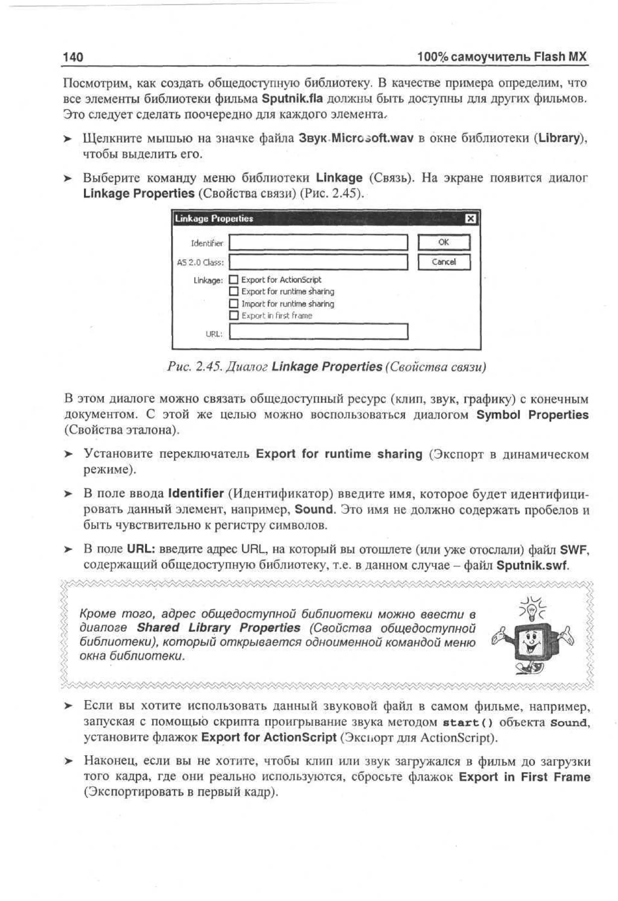 100% самоучитель Flash MX

140

Посмотрим, как создать общедоступную библиотеку. В качестве примера определим, что
все элементы библиотеки фильма Sputnik.fla должны быть доступны для других фильмов.
Это следует сделать поочередно для каждого элемента,
>

Щелкните мышью на значке файла Звук Micrc-.oft.wav в окне библиотеки (Library),
чтобы выделить его.

> Выберите команду меню библиотеки Linkage (Связь). На экране появится диалог
•
Linkage Properties (Свойства связи) (Рис. 2.45).

Linkage Properties

II

Identifier 1
A 20 Ca s £
S . l s:
Linkage: П
П
П
П
URL: l_

O
K

Cne
acl

•
|

Export for ActionScript
Export for runtime sharing
Import for runtime sharing
Export in first frame

n

Рис. 2.45. Диалог Linkage Properties (Свойства связи)
В этом диалоге можно связать общедоступный ресурс (клип, звук, графику) с конечным
документом. С этой же целью можно воспользоваться диалогом Symbol Properties
(Свойства эталона).
>

Установите переключатель Export for runtime sharing (Экспорт в динамическом
режиме).

>

В поле ввода Identifier (Идентификатор) введите имя, которое будет идентифицировать данный элемент, например, Sound. Это имя не должно содержать пробелов и
быть чувствительно к регистру символов.

>

В поле URL: введите адрес URL, на который вы отошлете (или уже отослали) файл SWF,
содержащий общедоступную библиотеку, т.е. в данном случае - файл Sputnik.swf.

Кроме того, адрес общедоступной библиотеки можно ввести в
диалоге Shared Library Properties (Свойства общедоступной
библиотеки), который открывается одноименной командой меню
окна библиотеки.

>

Если вы хотите использовать данный звуковой файл в самом фильме, например,
запуская с помощью скрипта проигрывание звука методом s t a r t () объекта sound,
установите флажок Export for ActionScript (Экспорт для ActionScript).

>

Наконец, если вы не хотите, чтобы клип или звук загружался в фильм до загрузки
того кадра, где они реально используются, сбросьте флажок Export in First Frame
(Экспортировать в первый кадр).

 