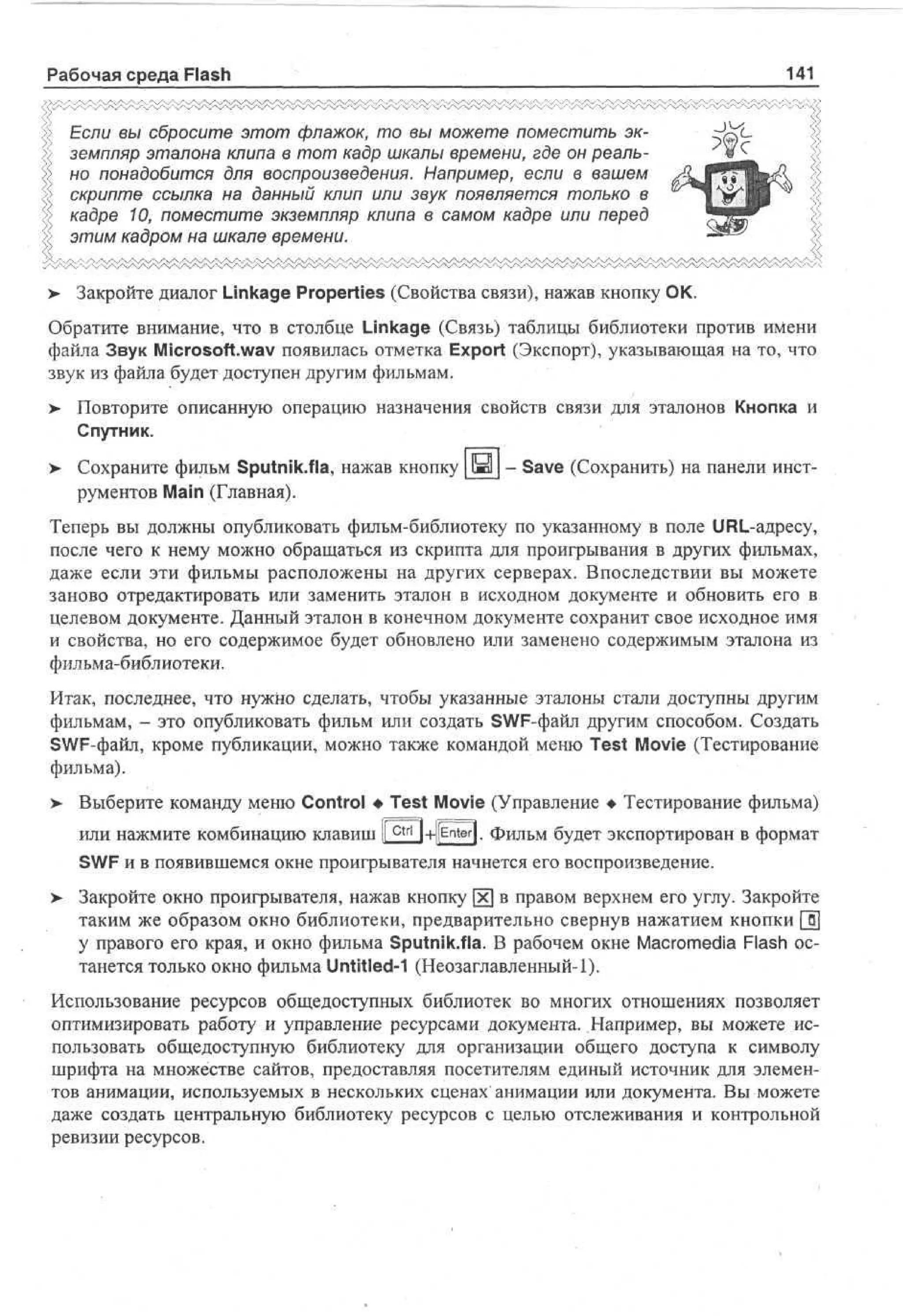 Рабочая среда Flash

141

Если вы сбросите этот флажок, то вы можете поместить экземпляр эталона клипа в тот кадр шкалы времени, где он реально понадобится для воспроизведения. Например, если в вашем
скрипте ссылка на данный клип или звук появляется только в
кадре 10, поместите экземпляр клипа в самом кадре или перед
этим кадром на шкале времени.
>

Закройте диалог Linkage Properties (Свойства связи), нажав кнопку ОК.

Обратите внимание, что в столбце Linkage (Связь) таблицы библиотеки против имени
файла Звук Microsoft.wav появилась отметка Export (Экспорт), указывающая на то, что
звук из файла будет доступен другим фильмам.
>

Повторите описанную операцию назначения свойств связи для эталонов Кнопка и
Спутник.

> Сохраните фильм Sputnik.fla, нажав кнопку да - Save (Сохранить) на панели инструментов Main (Главная).
Теперь вы должны опубликовать фильм-библиотеку по указанному в поле URL-адресу,
после чего к нему можно обращаться из скрипта для проигрывания в других фильмах,
даже если эти фильмы расположены на других серверах. Впоследствии вы можете
заново отредактировать или заменить эталон в исходном документе и обновить его в
целевом документе. Данный эталон в конечном документе сохранит свое исходное имя
и свойства, но его содержимое будет обновлено или заменено содержимым эталона из
фильма-библиотеки.
Итак, последнее, что нужно сделать, чтобы указанные эталоны стали доступны другим
фильмам, - это опубликовать фильм или создать SWF-файл другим способом. Создать
SWF-файл, кроме публикации, можно также командой меню Test Movie (Тестирование
фильма).
> Выберите команду меню Control • Test Movie (Управление • Тестирование фильма)
•
или нажмите комбинацию клавиш |[ c t r l |+pnter|. фильм будет экспортирован в формат
SWF и в появившемся окне проигрывателя начнется его воспроизведение.
>

Закройте окно проигрывателя, нажав кнопку х в правом верхнем его углу. Закройте
таким же образом окно библиотеки, предварительно свернув нажатием кнопки [ §
у правого его края, и окно фильма Sputnik.fla. В рабочем окне Macromedia Flash останется только окно фильма Untitled-1 (Неозаглавленный-1).

Использование ресурсов общедоступных библиотек во многих отношениях позволяет
оптимизировать работу и управление ресурсами документа. Например, вы можете использовать общедоступную библиотеку для организации общего доступа к символу
шрифта на множестве сайтов, предоставляя посетителям единый источник для элементов анимации, используемых в нескольких сценах анимации или документа. Вы можете
даже создать центральную библиотеку ресурсов с целью отслеживания и контрольной
ревизии ресурсов.

 