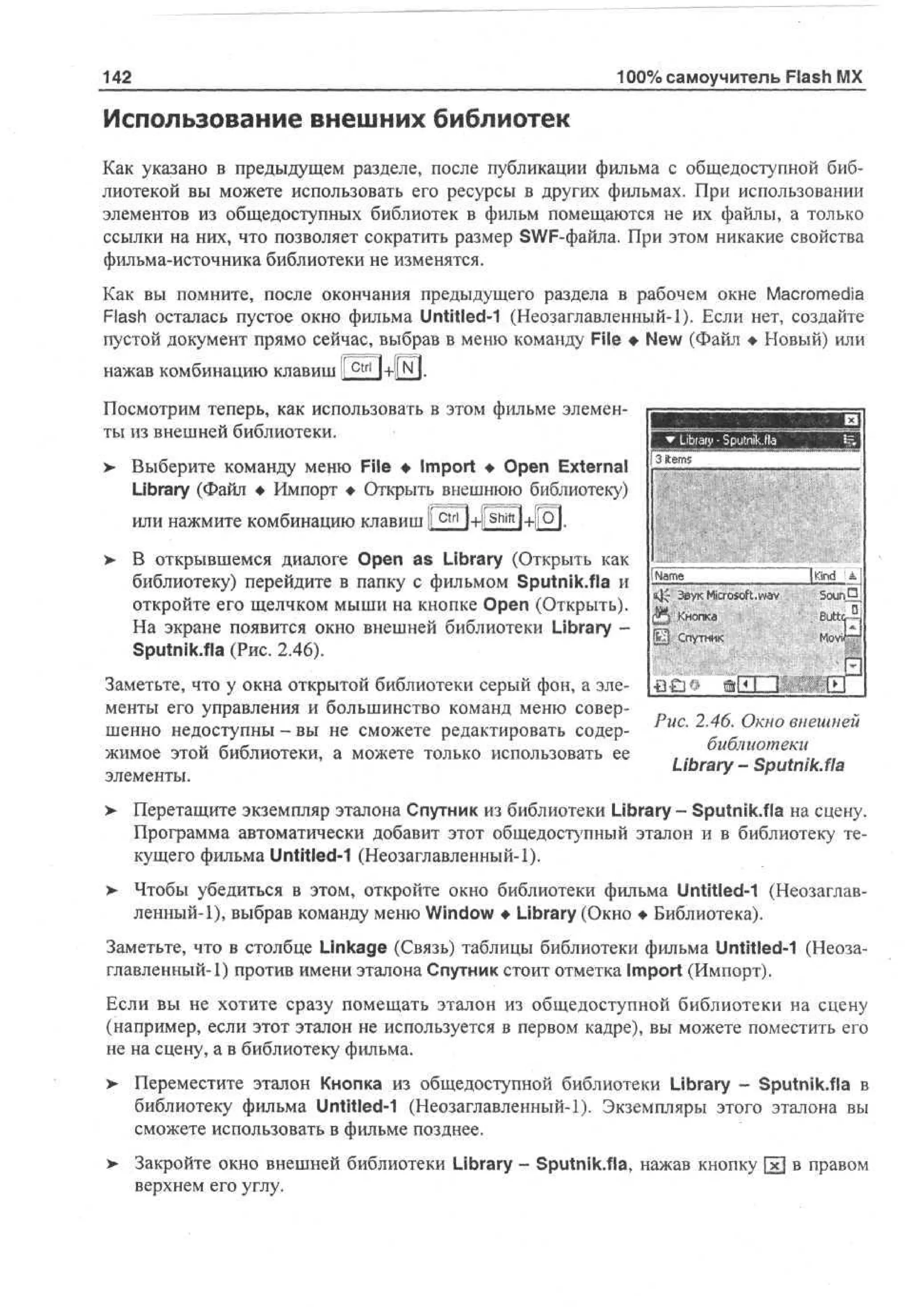 100% самоучитель Flash MX

142

Использование внешних библиотек
Как указано в предыдущем разделе, после публикации фильма с общедоступной библиотекой вы можете использовать его ресурсы в других фильмах. При использовании
элементов из общедоступных библиотек в фильм помещаются не их файлы, а только
ссылки на них, что позволяет сократить размер SWF-файла. При этом никакие свойства
фильма-источника библиотеки не изменятся.
Как вы помните, после окончания предыдущего раздела в рабочем окне Macromedia
Flash осталась пустое окно фильма Untitled-1 (Неозаглавленный-1). Если нет, создайте
пустой документ прямо сейчас, выбрав в меню команду File • New (Файл • Новый) или
нажав комбинацию клавиш
Посмотрим теперь, как использовать в этом фильме элементы из внешней библиотеки.
>

Выберите команду меню File • Import • Open External
Library (Файл • Импорт • Открыть внешнюю библиотеку)

3 tm
ie s

или нажмите комбинацию клавиш li c t r l ]+liShift]-+l|Oj.
>- В открывшемся диалоге Open as Library (Открыть как
библиотеку) перейдите в папку с фильмом Sputnik.fla и
откройте его щелчком мыши на кнопке Open (Открыть).
На экране появится окно внешней библиотеки Library Sputnik.fla (Рис. 2.46).

Nm
ae

Звук Microsoft.wav

K d IS
n
i

Кнопка
Спутник

" j

Заметьте, что у окна открытой библиотеки серый фон, а элементы его управления и большинство команд меню совершенно недоступны - вы не сможете редактировать содер- Рис. 2.46. Окно внешней
библиотеки
жимое этой библиотеки, а можете только использовать ее
Library - Sputnik.fla
элементы.
>

Перетащите экземпляр эталона Спутник из библиотеки Library - Sputnik.fla на сцену.
Программа автоматически добавит этот общедоступный эталон и в библиотеку текущего фильма Untitled-1 (Неозаглавленный-1).

> Чтобы убедиться в этом, откройте окно библиотеки фильма Untitled-1 (Неозаглавленный-1), выбрав команду меню Window • Library (Окно • Библиотека).
Заметьте, что в столбце Linkage (Связь) таблицы библиотеки фильма Untitled-1 (Неозаглавленный-1) против имени эталона Спутник стоит отметка Import (Импорт).
Если вы не хотите сразу помещать эталон из общедоступной библиотеки на сцену
(например, если этот эталон не используется в первом кадре), вы можете поместить его
не на сцену, а в библиотеку фильма.
> Переместите эталон Кнопка из общедоступной библиотеки Library - Sputnik.fla в
•
библиотеку фильма Untitled-1 (Неозаглавленный-1). Экземпляры этого эталона вы
сможете использовать в фильме позднее.
>

Закройте окно внешней библиотеки Library - Sputnik.fla, нажав кнопку [х] в правом
верхнем его углу.

 