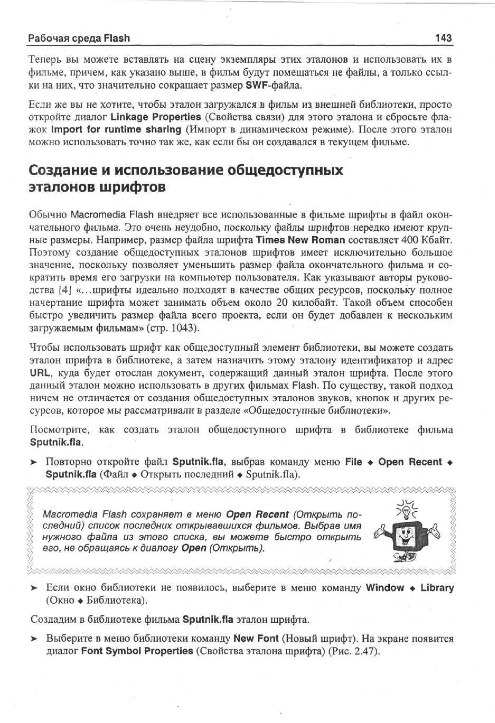 Рабочая среда Flash

143

Теперь вы можете вставлять на сцену экземпляры этих эталонов и использовать их в
фильме, причем, как указано выше, в фильм будут помещаться не файлы, а только ссылки на них, что значительно сокращает размер SWF-файла.
Если же вы не хотите, чтобы эталон загружался в фильм из внешней библиотеки, просто
откройте диалог Linkage Properties (Свойства связи) для этого эталона и сбросьте флажок Import for runtime sharing (Импорт в динамическом режиме). После этого эталон
можно использовать точно так же, как если бы он создавался в текущем фильме.

Создание и использование общедоступных
эталонов шрифтов
Обычно Macromedia Flash внедряет все использованные в фильме шрифты в файл окончательного фильма. Это очень неудобно, поскольку файлы шрифтов нередко имеют крупные размеры. Например, размер файла шрифта Times New Roman составляет 400 Кбайт.
Поэтому создание общедоступных эталонов шрифтов имеет исключительно большое
значение, поскольку позволяет уменьшить размер файла окончательного фильма и сократить время его загрузки на компьютер пользователя. Как указывают авторы руководства [4] «...шрифты идеально подходят в качестве общих ресурсов, поскольку полное
начертание шрифта может занимать объем около 20 килобайт. Такой объем способен
быстро увеличить размер файла всего проекта, если он будет добавлен к нескольким
загружаемым фильмам» (стр. 1043).
Чтобы использовать шрифт как общедоступный элемент библиотеки, вы можете создать
эталон шрифта в библиотеке, а затем назначить этому эталону идентификатор и адрес
URL, куда будет отослан документ, содержащий данный эталон шрифта. После этого
данный эталон можно использовать в других фильмах Flash. По существу, такой подход
ничем не отличается от создания общедоступных эталонов звуков, кнопок и других ресурсов, которое мы рассматривали в разделе «Общедоступные библиотеки».
Посмотрите, как создать эталон общедоступного
Sputnik.fla.
>

шрифта в библиотеке

фильма

Повторно откройте файл Sputnik.fla, выбрав команду меню File • Open Recent •
Sputnik.fla (Файл • Открыть последний • Sputnik.fla).

Macromedia Flash сохраняет в меню Open Recent (Открыть последний) список последних открывавшихся фильмов. Выбрав имя
нужного файла из этого списка, вы можете быстро открыть
его, не обращаясь к диалогу Open (Открыть).

> Если окно библиотеки не появилось, выберите в меню команду Window • Library
•
(Окно • Библиотека).
Создадим в библиотеке фильма Sputnik.fla эталон шрифта.
>

Выберите в меню библиотеки команду New Font (Новый шрифт). На экране появится
диалог Font Symbol Properties (Свойства эталона шрифта) (Рис. 2.47).

 