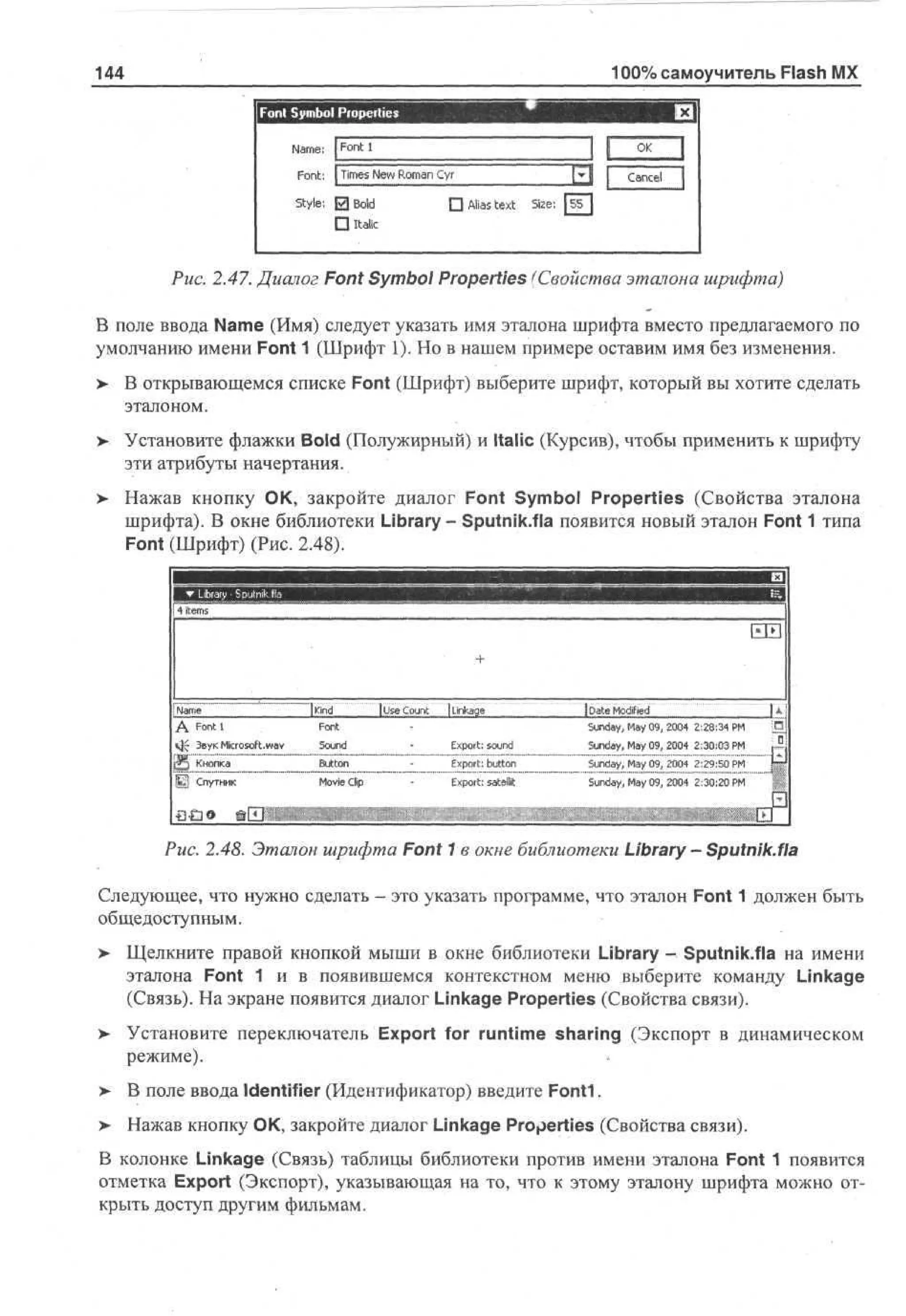 100% самоучитель Flash MX

144

Font: | T e Nw Rmn C r
ms e o a y
i
Style: 0Bold
П Italic

П Alias text

Size: [ i T

Puc. 2.47. Диалог Font Symbol Properties (Свойства эталона шрифта)
В поле ввода Name (Имя) следует указать имя эталона шрифта вместо предлагаемого по
умолчанию имени Font 1 (Шрифт 1). Но в нашем примере оставим имя без изменения.
> В открывающемся списке Font (Шрифт) выберите шрифт, который вы хотите сделать
•
эталоном.
> Установите флажки Bold (Полужирный) и Italic (Курсив), чтобы применить к шрифту
эти атрибуты начертания.
> Нажав кнопку ОК, закройте диалог Font Symbol Properties (Свойства эталона
шрифта). В окне библиотеки Library - Sputnik.fla появится новый эталон Font 1 типа
Font (Шрифт) (Рис. 2.48).
mm

4 items

Nm
a e
A Font 1
«j-f 3eyKMicrosoft.wav
Щ

Кнопка

|£j Спутник

за»

[kind
[ s C ut
Ue o n
Fn
ot
Sud
on
B to
un
Mv C
oe p
i i
l

| Lkg
na e
i
Ep r: o n
x ots u d
E p r: b to
x ot u n
E p r: satellit
x ot

[ ae M d d
D t of
i
e
r*
S n a, My 0 , 20 22 : 4 PШ
u dy a 9 04 : 83 M
S n a, My 0 , 20 23 : 3 P
u dy a 9 04 : 00 M
S n a, My 0 , 20 22 : 0 P
u dy a 9 04 : 95 M
S n a, My 0 , 20 23 : 0 P
u dy a 9 04 : 02 M

©ЕШ

Puc. 2.48. Эталон шрифта Font 1 в окне библиотеки Library - Sputnik.fla
Следующее, что нужно сделать - это указать программе, что эталон Font 1 должен быть
общедоступным.
> Щелкните правой кнопкой мыши в окне библиотеки Library - Sputnik.fla на имени
•
эталона Font 1 и в появившемся контекстном меню выберите команду Linkage
(Связь). На экране появится диалог Linkage Properties (Свойства связи).
> Установите переключатель Export for runtime sharing (Экспорт в динамическом
•
режиме).
> В поле ввода Identifier (Идентификатор) введите Fonti.
> Нажав кнопку ОК, закройте диалог Linkage Properties (Свойства связи).
В колонке Linkage (Связь) таблицы библиотеки против имени эталона Font 1 появится
отметка Export (Экспорт), указывающая на то, что к этому эталону шрифта можно открыть доступ другим фильмам.

 