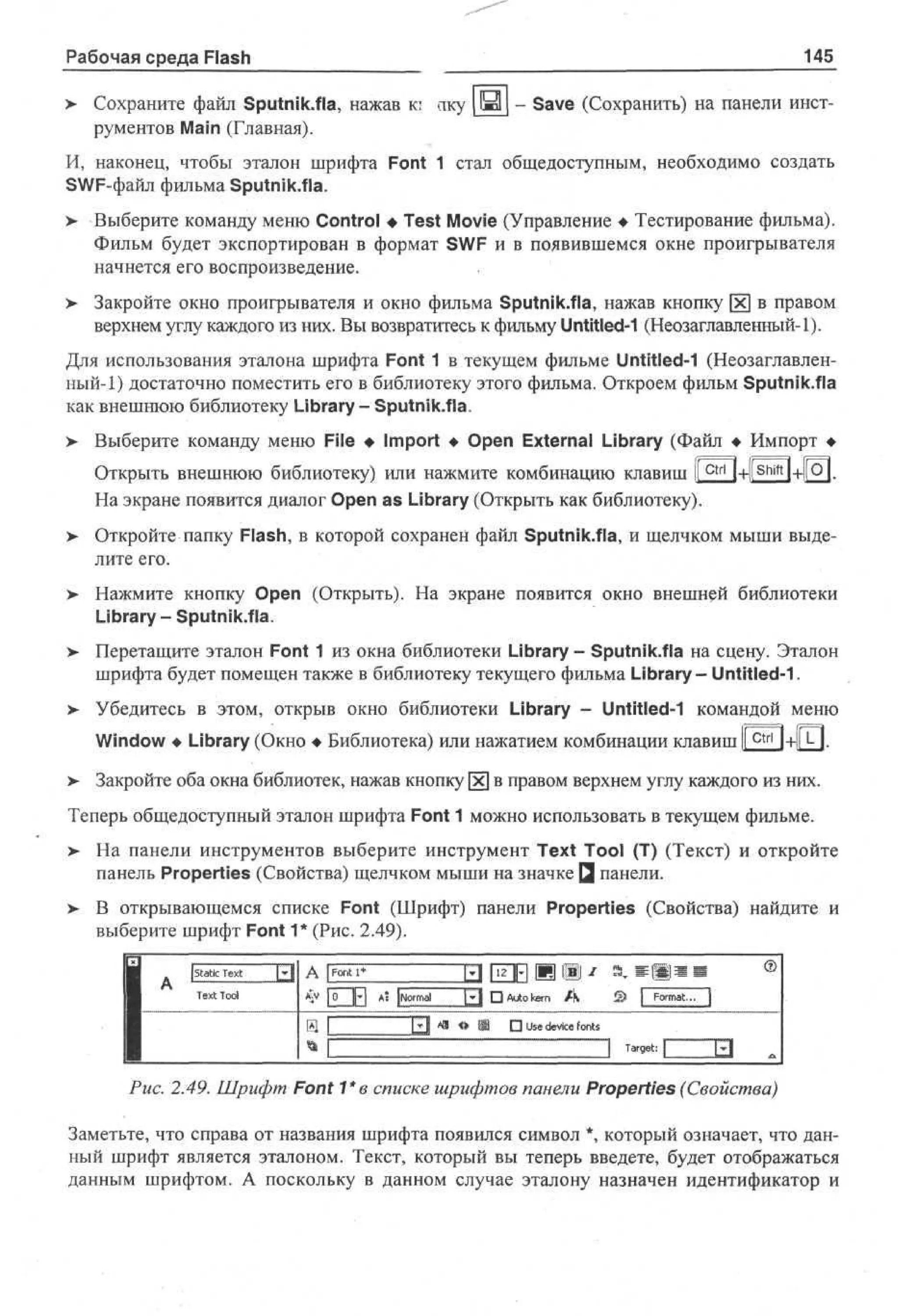 Рабочая среда Flash

145

> Сохраните файл Sputnik.fla, нажав к; аку ш - Save (Сохранить) на панели инст•
рументов Main (Главная).
И, наконец, чтобы эталон шрифта Font 1 стал общедоступным, необходимо создать
SWF-файл фильма Sputnik.fla.
>- Выберите команду меню Control • Test Movie (Управление • Тестирование фильма).
Фильм будет экспортирован в формат SWF и в появившемся окне проигрывателя
начнется его воспроизведение.
>

Закройте окно проигрывателя и окно фильма Sputnik.fla, нажав кнопку [х] в правом
верхнем углу каждого из них. Вы возвратитесь к фильму Untitled-1 (Неозаглавленный-1).

Для использования эталона шрифта Font 1 в текущем фильме Untitled-1 (Неозаглавленный-1) достаточно поместить его в библиотеку этого фильма. Откроем фильм Sputnik.fla
как внешнюю библиотеку Library- Sputnik.fla.
> Выберите команду меню File • Import • Open External Library (Файл • Импорт •
Открыть внешнюю библиотеку) или нажмите комбинацию клавиш 1 c t r l I+liShiftl+l[Ql.
1
На экране появится диалог Open as Library (Открыть как библиотеку).
>

Откройте папку Flash, в которой сохранен файл Sputnik.fla, и щелчком мыши выделите его.

> Нажмите кнопку Open (Открыть). На экране появится окно внешней библиотеки
Library - Sputnik.fla.
>

Перетащите эталон Font 1 из окна библиотеки Library - Sputnik.fla на сцену. Эталон
шрифта будет помещен также в библиотеку текущего фильма Library- Untitled-1.

> Убедитесь в этом, открыв окно библиотеки Library - Untitled-1 командой меню
Window • Library (Окно • Библиотека) или нажатием комбинации клавиш I c t r l l+ll И.
>

Закройте оба окна библиотек, нажав кнопку [xj в правом верхнем углу каждого из них.

Теперь общедоступный эталон шрифта Font 1 можно использовать в текущем фильме.
> На панели инструментов выберите инструмент Text Tool (T) (Текст) и откройте
•
панель Properties (Свойства) щелчком мыши на значке Q панели.
> В открывающемся списке Font (Шрифт) панели Properties (Свойства) найдите и
выберите шрифт Font 1* (Рис. 2.49).
| ]P| A [ oml ~~P1 • A t k r A
0
J Nr a
uo en

© [ F r a, ]
om t.

Рис. 2.49. Шрифт Font 1*в списке шрифтов панели Properties (Свойства)
Заметьте, что справа от названия шрифта появился символ *, который означает, что данный шрифт является эталоном. Текст, который вы теперь введете, будет отображаться
данным шрифтом. А поскольку в данном случае эталону назначен идентификатор и

 