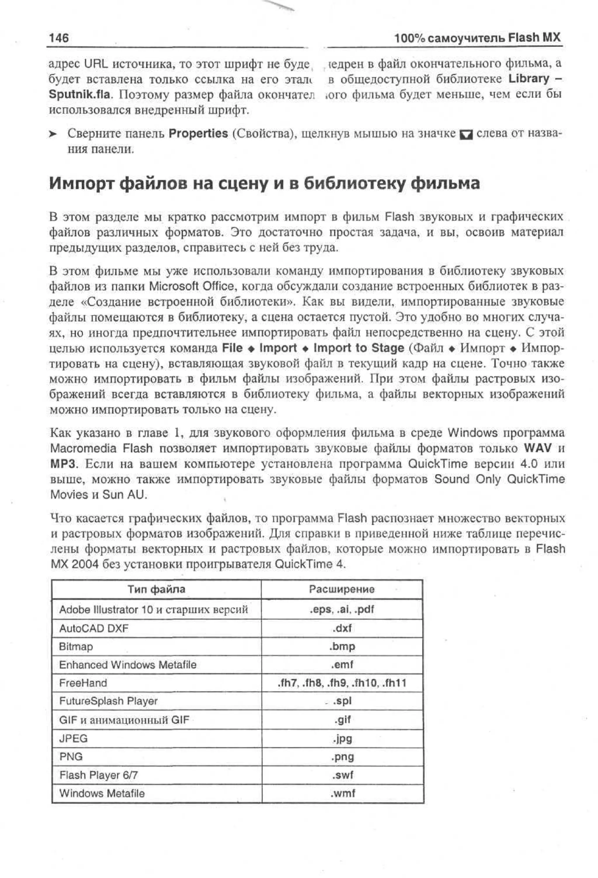 146

100% самоучитель Flash MX

адрес URL источника, то этот шрифт не буде( ледрен в файл окончательного фильма, а
будет вставлена только ссылка на его этал1 в общедоступной библиотеке Library Sputnik.fla. Поэтому размер файла окончател юго фильма будет меньше, чем если бы
использовался внедренный шрифт.
>

Сверните панель Properties (Свойства), щелкнув мышью на значке Q слева от названия панели.

Импорт файлов на сцену и в библиотеку фильма
В этом разделе мы кратко рассмотрим импорт в фильм Flash звуковых и графических
файлов различных форматов. Это достаточно простая задача, и вы, освоив материал
предыдущих разделов, справитесь с ней без труда.
В этом фильме мы уже использовали команду импортирования в библиотеку звуковых
файлов из папки Microsoft Office, когда обсуждали создание встроенных библиотек в разделе «Создание встроенной библиотеки». Как вы видели, импортированные звуковые
файлы помещаются в библиотеку, а сцена остается пустой. Это удобно во многих случаях, но иногда предпочтительнее импортировать файл непосредственно на сцену. С этой
целью используется команда File • Import • Import to Stage (Файл • Импорт • Импортировать на сцену), вставляющая звуковой файл в текущий кадр на сцене. Точно также
можно импортировать в фильм файлы изображений. При этом файлы растровых изображений всегда вставляются в библиотеку фильма, а файлы векторных изображений
можно импортировать только на сцену.
Как указано в главе 1, для звукового оформления фильма в среде Windows программа
Macromedia Flash позволяет импортировать звуковые файлы форматов только WAV и
МРЗ. Если на вашем компьютере установлена программа QuickTime версии 4.0 или
выше, можно также импортировать звуковые файлы форматов Sound Only QuickTime
Movies и Sun AU.
Что касается графических файлов, то программа Flash распознает множество векторных
и растровых форматов изображений. Для справки в приведенной ниже таблице перечислены форматы векторных и растровых файлов, которые можно импортировать в Flash
MX 2004 без установки проигрывателя QuickTime 4.
Тип файла

Расширение

Adobe Illustrator 10 и старших версий

.eps, .ai, .pdf

AutoCAD DXF

.dxf

Bitmap

.bmp

Enhanced Windows Metafile

.emf

FreeHand
FutureSplash Player

.fh7, .fh8, .fh9,.fh10, .fh11
.spl

GIF и анимационный GIF

•gif

JPEG

•jpg
•png

PNG
Flash Player 6/7

.swf

Windows Metafile

.wmf

 