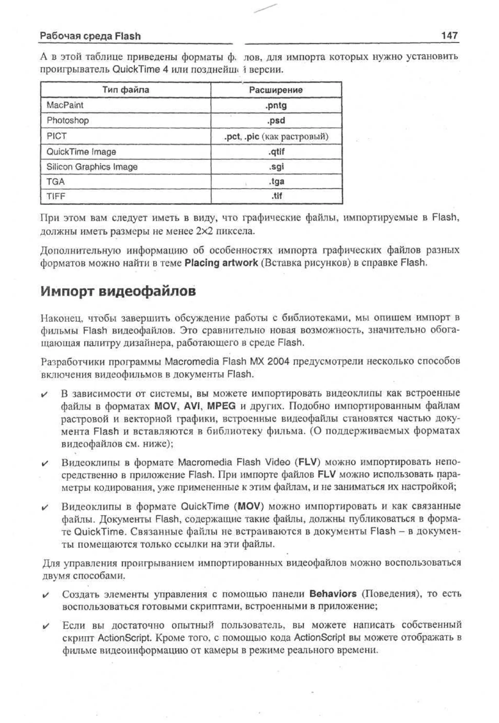 147

Рабочая среда Flash

А в этой таблице приведены форматы ф, лов, для импорта которых нужно установить
проигрыватель QuickTime 4 или позднейш»  версии.
Тип файла

MacPaint
Photoshop
PICT
QuickTime Image
Silicon Graphics Image
TGA
TIFF

Расширение
•pntg
.psd
.pet, .pic (как растровый)
.qtif
•sgi
.tga
.tif

При этом вам следует иметь в виду, что графические файлы, импортируемые в Flash,
должны иметь размеры не менее 2x2 пиксела.
Дополнительную информацию об особенностях импорта графических файлов разных
форматов можно найти в теме Placing artwork (Вставка рисунков) в справке Flash.

Импорт видеофайлов
Наконец, чтобы завершить обсуждение работы с библиотеками, мы опишем импорт в
фильмы Flash видеофайлов. Это сравнительно новая возможность, значительно обогащающая палитру дизайнера, работающего в среде Flash.
Разработчики программы Macromedia Flash MX 2004 предусмотрели несколько способов
включения видеофильмов в документы Flash.
•

В зависимости от системы, вы можете импортировать видеоклипы как встроенные
файлы в форматах MOV, AVI, MPEG и других. Подобно импортированным файлам
растровой и векторной графики, встроенные видеофайлы становятся частью документа Flash и вставляются в библиотеку фильма. (О поддерживаемых форматах
видеофайлов см. ниже);

•

Видеоклипы в формате Macromedia Flash Video (FLV) можно импортировать непосредственно в приложение Flash. При импорте файлов FLV можно использовать параметры кодирования, уже примененные к этим файлам, и не заниматься их настройкой;

•

Видеоклипы в формате QuickTime (MOV) можно импортировать и как связанные
файлы. Документы Flash, содержащие такие файлы, должны публиковаться в формате QuickTime. Связанные файлы не встраиваются в документы Flash - в документы помещаются только ссылки на эти файлы.

Для управления проигрыванием импортированных видеофайлов можно воспользоваться
двумя способами.
•

Создать элементы управления с помощью панели Behaviors (Поведения), то есть
воспользоваться готовыми скриптами, встроенными в приложение;

•

Если вы достаточно опытный пользователь, вы можете написать собственный
скрипт ActionScript. Кроме того, с помощью кода ActionScript вы можете отображать в
фильме видеоинформацию от камеры в режиме реального времени.

 