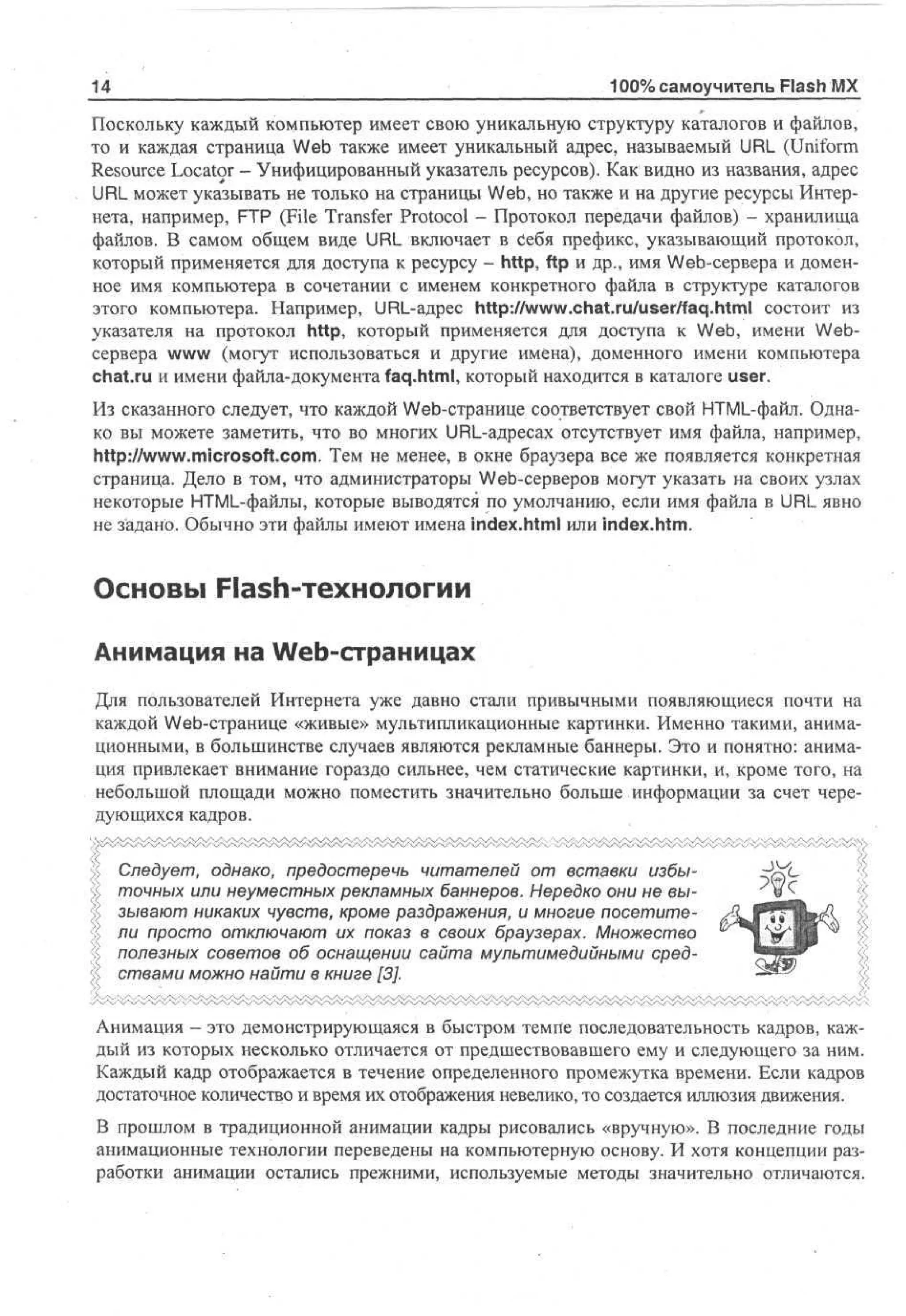 14

100% самоучитель Flash MX

Поскольку каждый компьютер имеет свою уникальную структуру каталогов и файлов,
то и каждая страница Web также имеет уникальный адрес, называемый URL (Uniform
Resource Locator - Унифицированный указатель ресурсов). Как видно из названия, адрес
URL может указывать не только на страницы Web, но также и на другие ресурсы Интернета, например, FTP (File Transfer Protocol - Протокол передачи файлов) - хранилища
файлов. В самом общем виде URL включает в Себя префикс, указывающий протокол,
который применяется для доступа к ресурсу - http, ftp и др., имя Web-сервера и доменное имя компьютера в сочетании с именем конкретного файла в структуре каталогов
этого компьютера. Например, URL-адрес http://www.chat.ru/user/faq.html состоит из
указателя на протокол http, который применяется для доступа к Web, имени Webсервера www (могут использоваться и другие имена), доменного имени компьютера
chat.ru и имени файла-документа faq.html, который находится в каталоге user.
Из сказанного следует, что каждой Web-странице соответствует свой HTML-файл. Однако вы можете заметить, что во многих URL-адресах отсутствует имя файла, например,
http://www.microsoft.com. Тем не менее, в окне браузера все же появляется конкретная
страница. Дело в том, что администраторы Web-серверов могут указать на своих узлах
некоторые HTML-файлы, которые выводятся по умолчанию, если имя файла в URL явно
не задано. Обычно эти файлы имеют имена index.html или index.htm.

Основы Flash-технологии
Анимация на Web-страницах
Для пользователей Интернета уже давно стали привычными появляющиеся почти на
каждой Web-странице «живые» мультипликационные картинки. Именно такими, анимационными, в большинстве случаев являются рекламные баннеры. Это и понятно: анимация привлекает внимание гораздо сильнее, чем статические картинки, и, кроме того, на
небольшой площади можно поместить значительно больше информации за счет чередующихся кадров.
Следует, однако, предостеречь читателей от вставки избыточных или неуместных рекламных баннеров. Нередко они не вызывают никаких чувств, кроме раздражения, и многие посетители просто отключают их показ в своих браузерах. Множество
полезных советов об оснащении сайта мультимедийными средствами можно найти в книге [3].
Анимация — это демонстрирующаяся в быстром темпе последовательность кадров, каждый из которых несколько отличается от предшествовавшего ему и следующего за ним.
Каждый кадр отображается в течение определенного промежутка времени. Если кадров
достаточное количество и время их отображения невелико, то создается иллюзия движения.
В прошлом в традиционной анимации кадры рисовались «вручную». В последние годы
анимационные технологии переведены на компьютерную основу. И хотя концепции разработки анимации остались прежними, используемые методы значительно отличаются.

 