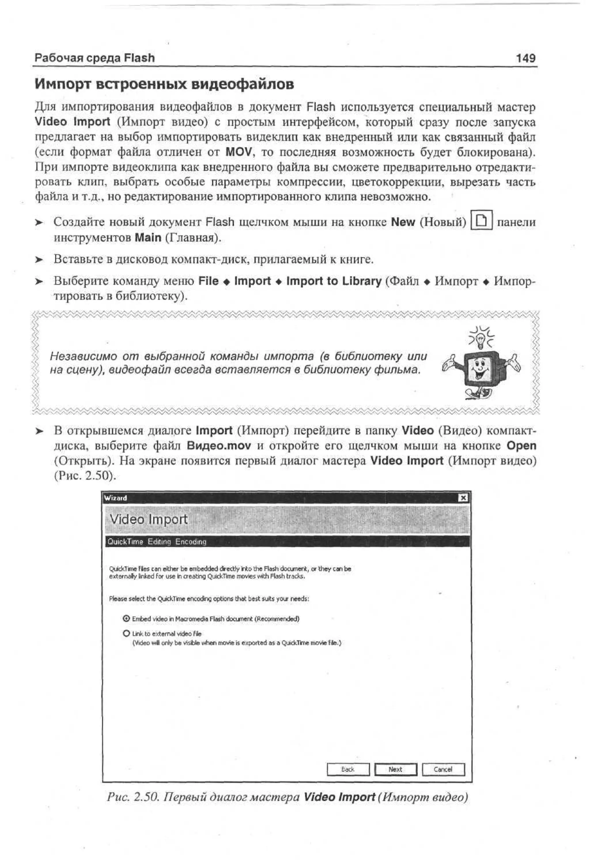 Рабочая среда Flash

149

Импорт встроенных видеофайлов
Для импортирования видеофайлов в документ Flash используется специальный мастер
Video Import (Импорт видео) с простым интерфейсом, который сразу после запуска
предлагает на выбор импортировать видеклип как внедренный или как связанный файл
(если формат файла отличен от MOV, то последняя возможность будет блокирована).
При импорте видеоклипа как внедренного файла вы сможете предварительно отредактировать клип, выбрать особые параметры компрессии, цветокоррекции, вырезать часть
файла и т.д., но редактирование импортированного клипа невозможно.
>

Создайте новый документ Flash щелчком мыши на кнопке New (Новый) _D_ панели
инструментов Main (Главная).

> Вставьте в дисковод компакт-диск, прилагаемый к книге.
>

Выберите команду меню File • Import • Import to Library (Файл • Импорт • Импортировать в библиотеку).

Независимо от выбранной команды импорта (в библиотеку или
на сцену), видеофайл всегда вставляется в библиотеку фильма.

>

В открывшемся диалоге Import (Импорт) перейдите в папку Video (Видео) компактдиска, выберите файл Видео.тоу и откройте его щелчком мыши на кнопке Open
(Открыть). На экране появится первый диалог мастера Video Import (Импорт видео)
(Рис. 2.50).

QcT e files cn eh r b e bde de ty i t t e Fs d cmn o t e cn b
ukm
i i
a i e e medd i cl no h ah ou et r h y a e
t
r
l
,
e t r a n e f r ue I ce t g QcT e mvs wh Fs ta k .
xen l i k d o s n r an ukm oe i ah r c s
yl
i
i i
i t l
Pae s e t t e QcT e ecdg o t n t a b s s is y u n e s
es e c h ukm non pi s h t et u o r e d:
l
l
i i
i o
t
0 E bd v e in Mcmd Fs dcmn ( eo mne)
me d o
i
ar ea ah ou et Rcm edd
o i l
О Link to external video file
(Video will only be visible when movie is exported as a QuickTime movie file.)

J L

Рис. 2.50. Первый диалог мастера Video Import (Импорт видео)

 
