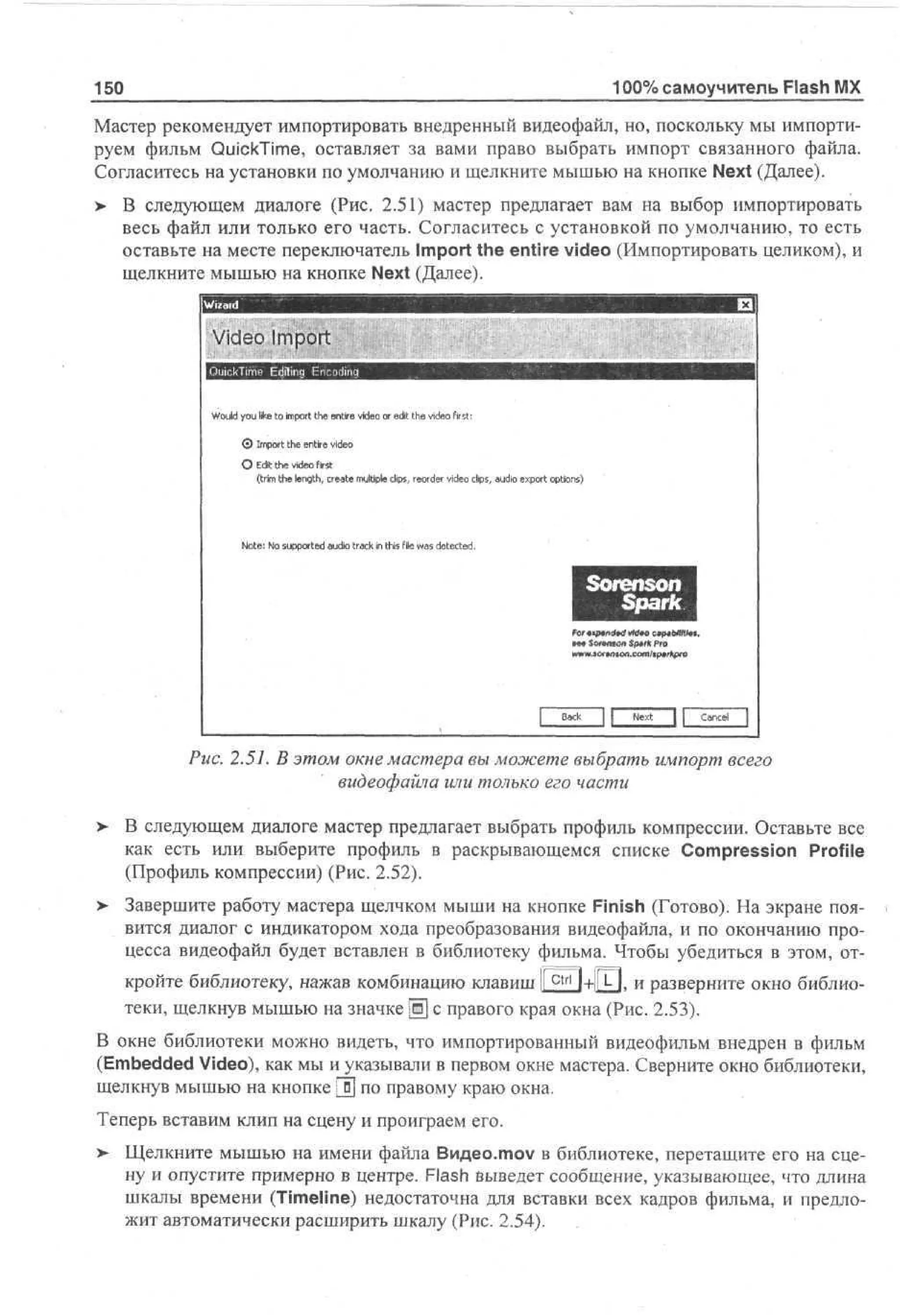 100% самоучитель Flash MX

150

Мастер рекомендует импортировать внедренный видеофайл, но, поскольку мы импортируем фильм QuickTime, оставляет за вами право выбрать импорт связанного файла.
Согласитесь на установки по умолчанию и щелкните мышью на кнопке Next (Далее).
> В следующем диалоге (Рис. 2.51) мастер предлагает вам на выбор импортировать
весь файл или только его часть. Согласитесь с установкой по умолчанию, то есть
оставьте на месте переключатель Import the entire video (Импортировать целиком), и
щелкните мышью на кнопке Next (Далее).
Video Import

Wu y u l e to m ot t e e te v e o e t t e v e first:
od o i
l
k i p r h ni d o r d h d o
r i
i
i
© Import the entire video
О Edit the video first
(trim the length, create multiple clips, reorder video clips, audio export options)

Note: No supported audio track in this file was detected.

S o r e n s o n
S p a r k

мм $олннол Spur* Pro

J C

J L

Рис. 2.51. В этом окне мастера вы можете выбрать импорт всего
видеофайла или только его части
>

В следующем диалоге мастер предлагает выбрать профиль компрессии. Оставьте все
как есть или выберите профиль в раскрывающемся списке Compression Profile
(Профиль компрессии) (Рис. 2.52).

>

Завершите работу мастера щелчком мыши на кнопке Finish (Готово). На экране появится диалог с индикатором хода преобразования видеофайла, и по окончанию процесса видеофайл будет вставлен в библиотеку фильма. Чтобы убедиться в этом, отir

=r

i

It

4

кройте библиотеку, нажав комбинацию клавиш ll c t r l l+|i, L , и разверните окно библиотеки, щелкнув мышью на значке Щ с правого края окна (Рис. 2.53).
В окне библиотеки можно видеть, что импортированный видеофильм внедрен в фильм
(Embedded Video), как мы и указывали в первом окне мастера. Сверните окно библиотеки,
щелкнув мышью на кнопке [fj по правому краю окна.
Теперь вставим клип на сцену и проиграем его.
> Щелкните мышью на имени файла Видео.mov в библиотеке, перетащите его на сцену и опустите примерно в центре. Flash Выведет сообщение, указывающее, что длина
шкалы времени (Timeline) недостаточна для вставки всех кадров фильма, и предложит автоматически расширить шкалу (Рис. 2.54).

 