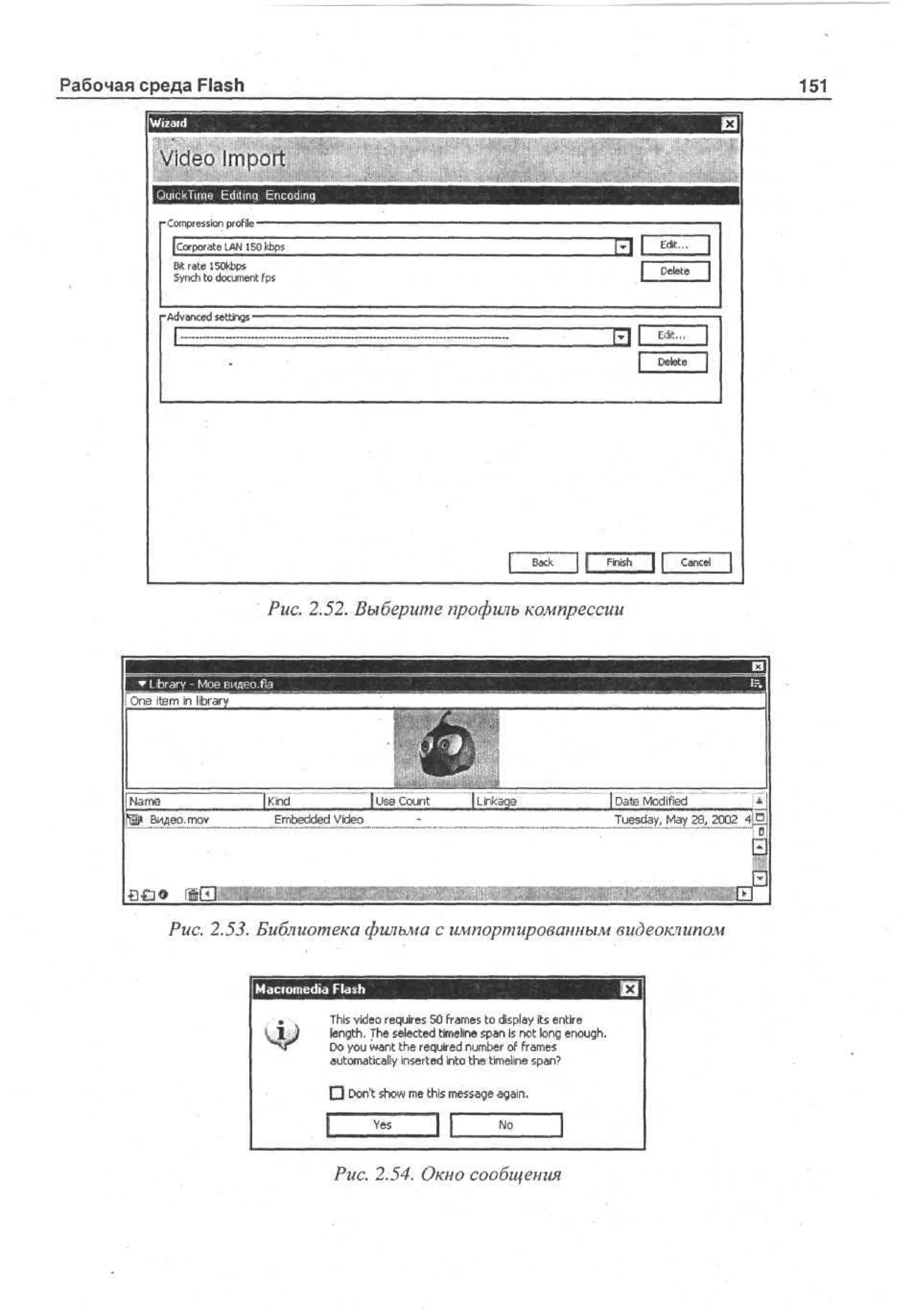 Рабочая среда Flash

151

Video Import
QuickTime Editinq Encoding
• o pesn profile
C m r so
i

Finish J L C n e
acl
Puc. 2.52. Выберите профиль компрессии

шшшят

Oe item in library
n

Ja e
Nm

ftp Видео, moY

[Kind

^^
 Ue C u t
s on

Embedded Video

[ikg
Lae
n

| De Md i
a ofd
t e
i
Tedy M20, 4
usa, a 08 S
y2
2

Puc. 2.53. Библиотека фильма с импортированным видеоклипом
Macromedia Flash
T i vd o requires 5 fa e to display its entire
h ie
s
0 rms
length. T e selected timeline s a I not long e o g .
h
pn s
nuh
D you w n the required n m e of fa e
o
at
u br r m s
automatically inserted into the timeline s a ?
pn
• D nt s o m this m sa e again.
o ' hw e
es g
Ys
e

J[

Puc. 2.54. Окно сообщения

 
