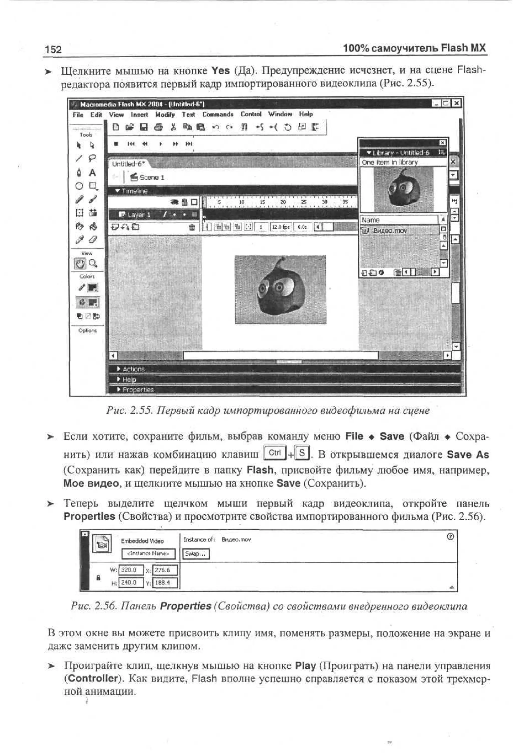 100% самоучитель Flash MX

152
>

Щелкните мышью на кнопке Yes (Да). Предупреждение исчезнет, и на сцене Flashредактора появится первый кадр импортированного видеоклипа (Рис. 2.55).
File E i V w Insert M dy T x Cm ad Contiol W d w H l
dt i
e
o i e t o mn»
f
no e
i
p
*( t> В Б

Puc. 2.55. Первый кадр импортированного видеофильма на сцене
>

Если хотите, сохраните фильм, выбрав команду меню File • Save (Файл • Сохранить) или нажав комбинацию клавиш I c t r l 1+РП. В открывшемся диалоге Save As
(Сохранить как) перейдите в папку Flash, присвойте фильму любое имя, например,
Мое видео, и щелкните мышью на кнопке Save (Сохранить).

>

Теперь выделите щелчком мыши первый кадр видеоклипа, откройте панель
Properties (Свойства) и просмотрите свойства импортированного фильма (Рис. 2.56).
E bde Ve
medd d o
i

Instance of: Видео.mov

©

I Swap... I

Puc. 2.56. Панель Properties (Свойства) со свойствами внедренного видеоклипа
В этом окне вы можете присвоить клипу имя, поменять размеры, положение на экране и
даже заменить другим клипом.
>- Проиграйте клип, щелкнув мышью на кнопке Play (Проиграть) на панели управления
(Controller). Как видите, Flash вполне успешно справляется с показом этой трехмерной анимации.


 