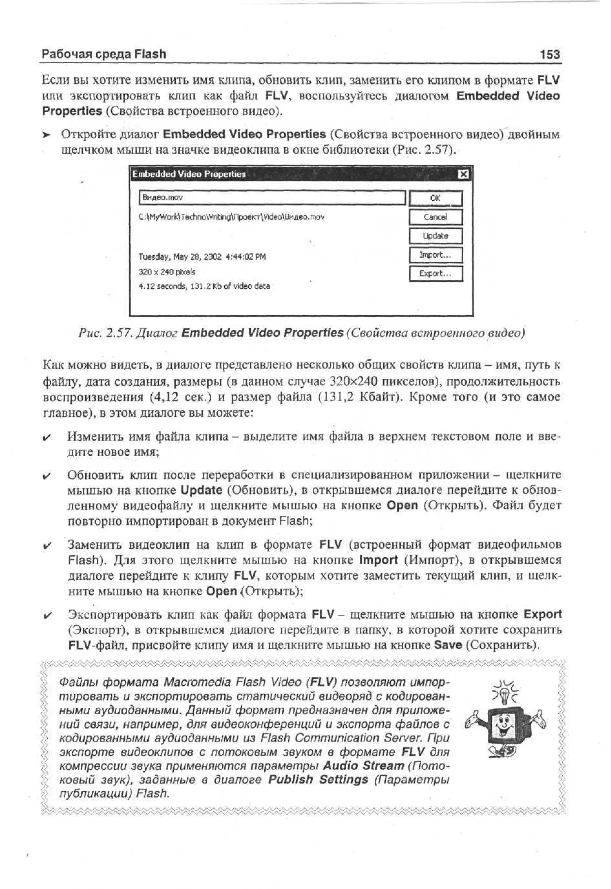 Рабочая среда Flash

153

Если вы хотите изменить имя клипа, обновить клип, заменить его клипом в формате FLV
или экспортировать клип как файл FLV, воспользуйтесь диалогом Embedded Video
Properties (Свойства встроенного видео).
>

Откройте диалог Embedded Video Properties (Свойства встроенного видео) двойным
щелчком мыши на значке видеоклипа в окне библиотеки (Рис. 2.57).
E b d e Video Properties
medd
I Видео.тоу
С: Му WorkTechnoWritingnpoeKTVideoBHfleo. mov

Tuesday, May 28, 2002 4:44:02 PM
320 x 240 pixels
4.12 seconds, 131.2 Kb of video data

•
II < 1
*
Cne
acl
Udt
pa
e
1 I p r.. 1
m ot
| Ep r.. |
x ot

Puc. 2.57. Диалог Embedded Video Properties (Свойства встроенного видео)
Как можно видеть, в диалоге представлено несколько общих свойств клипа - имя, путь к
файлу, дата создания, размеры (в данном случае 320x240 пикселов), продолжительность
воспроизведения (4Д2 сек.) и размер файла (131,2 Кбайт). Кроме того (и это самое
главное), в этом диалоге вы можете:
•

Изменить имя файла клипа - выделите имя файла в верхнем текстовом поле и введите новое имя;

•

Обновить клип после переработки в специализированном приложении- щелкните
мышью на кнопке Update (Обновить), в открывшемся диалоге перейдите к обновленному видеофайлу и щелкните мышью на кнопке Open (Открыть). Файл будет
повторно импортирован в документ Flash;

•

Заменить видеоклип на клип в формате FLV (встроенный формат видеофильмов
Flash). Для этого щелкните мышью на кнопке Import (Импорт), в открывшемся
диалоге перейдите к клипу FLV, которым хотите заместить текущий клип, и щелкните мышью на кнопке Open (Открыть);

•

Экспортировать клип как файл формата FLV - щелкните мышью на кнопке Export
(Экспорт), в открывшемся диалоге перейдите в папку, в которой хотите сохранить
FLV-файл, присвойте клипу имя и щелкните мышью на кнопке Save (Сохранить).

Файлы формата Macromedia Flash Video (FLV) позволяют импортировать и экспортировать статический видеоряд с кодированными аудиоданными. Данный формат предназначен для приложений связи, например, для видеоконференций и экспорта файлов с
кодированными аудиоданными из Flash Communication Server. При
экспорте видеоклипов с потоковым звуком в формате FLV для
компрессии звука применяются параметры Audio Stream (Потоковый звук), заданные в диалоге Publish Settings (Параметры
Ъ публикации) Flash.
<
<

 