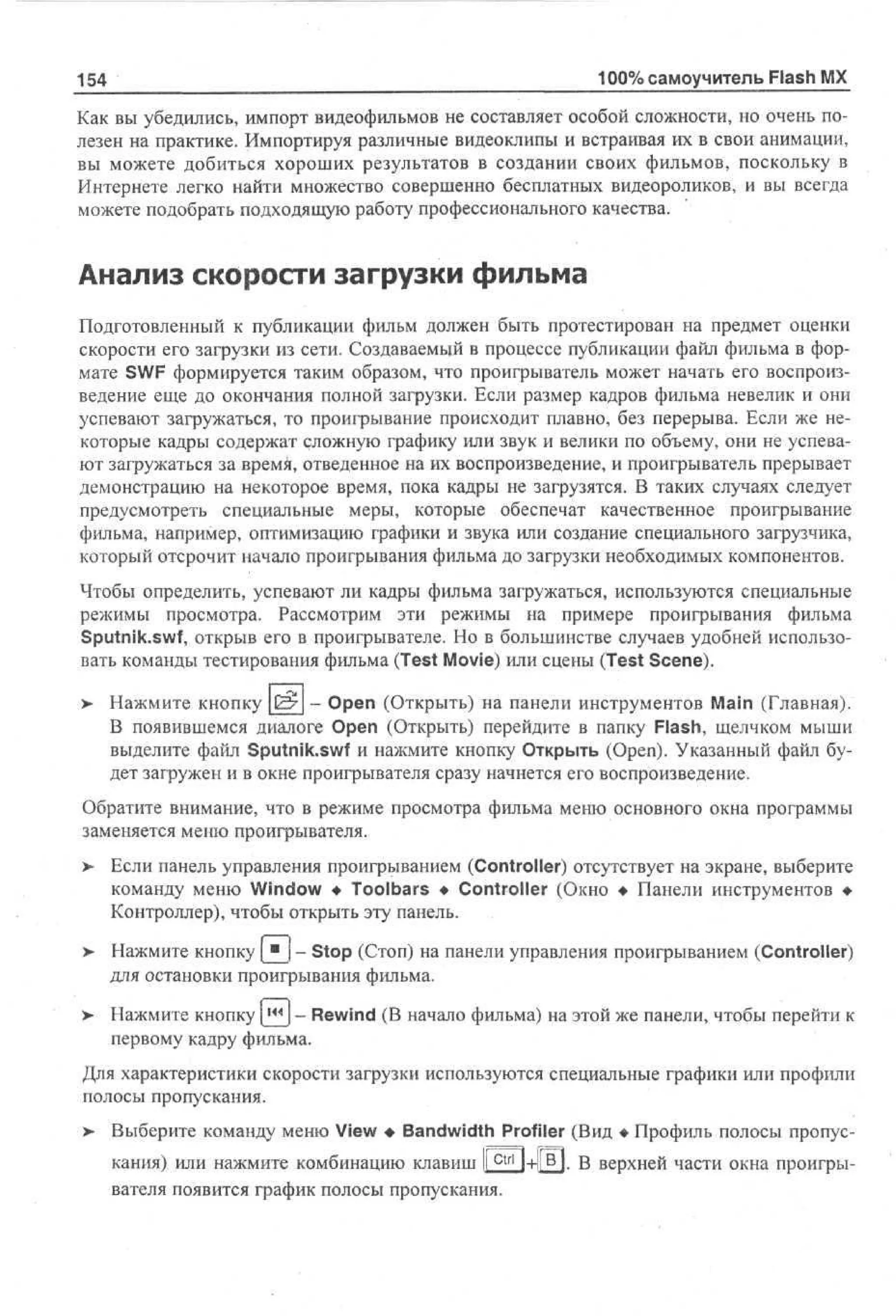 154

100% самоучитель Flash MX

Как вы убедились, импорт видеофильмов не составляет особой сложности, но очень полезен на практике. Импортируя различные видеоклипы и встраивая их в свои анимации,
вы можете добиться хороших результатов в создании своих фильмов, поскольку в
Интернете легко найти множество совершенно бесплатных видеороликов, и вы всегда
можете подобрать подходящую работу профессионального качества.

Анализ скорости загрузки фильма
Подготовленный к публикации фильм должен быть протестирован на предмет оценки
скорости его загрузки из сети. Создаваемый в процессе публикации файл фильма в формате SWF формируется таким образом, что проигрыватель может начать его воспроизведение еще до окончания полной загрузки. Если размер кадров фильма невелик и они
успевают загружаться, то проигрывание происходит плавно, без перерыва. Если же некоторые кадры содержат сложную графику или звук и велики по объему, они не успевают загружаться за время, отведенное на их воспроизведение, и проигрыватель прерывает
демонстрацию на некоторое время, пока кадры не загрузятся. В таких случаях следует
предусмотреть специальные меры, которые обеспечат качественное проигрывание
фильма, например, оптимизацию графики и звука или создание специального загрузчика,
который отсрочит начало проигрывания фильма до загрузки необходимых компонентов.
Чтобы определить, успевают ли кадры фильма загружаться, используются специальные
режимы просмотра. Рассмотрим эти режимы на примере проигрывания фильма
Sputnik.swf, открыв его в проигрывателе. Но в большинстве случаев удобней использовать команды тестирования фильма (Test Movie) или сцены (Test Scene).
> Нажмите кнопку £- - Open (Открыть) на панели инструментов Main (Главная).
В появившемся диалоге Open (Открыть) перейдите в папку Flash, щелчком мыши
выделите файл Sputnik.swf и нажмите кнопку Открыть (Open). Указанный файл будет загружен и в окне проигрывателя сразу начнется его воспроизведение.
Обратите внимание, что в режиме просмотра фильма меню основного окна программы
заменяется меню проигрывателя.
> Если панель управления проигрыванием (Controller) отсутствует на экране, выберите
•
команду меню Window • Toolbars • Controller (Окно • Панели инструментов •
Контроллер), чтобы открыть эту панель.
>

Нажмите кнопку [ " j - Stop (Стоп) на панели управления проигрыванием (Controller)
для остановки проигрывания фильма.

>

Нажмите кнопку [ ж | - Rewind (В начало фильма) на этой же панели, чтобы перейти к
первому кадру фильма.

Для характеристики скорости загрузки используются специальные графики или профили
полосы пропускания.
> Выберите команду меню View • Bandwidth Profiler (Вид • Профиль полосы пропускания) или нажмите комбинацию клавиш I c t r l l+liB1. В верхней части окна проигрыI
вателя появится график полосы пропускания.

 