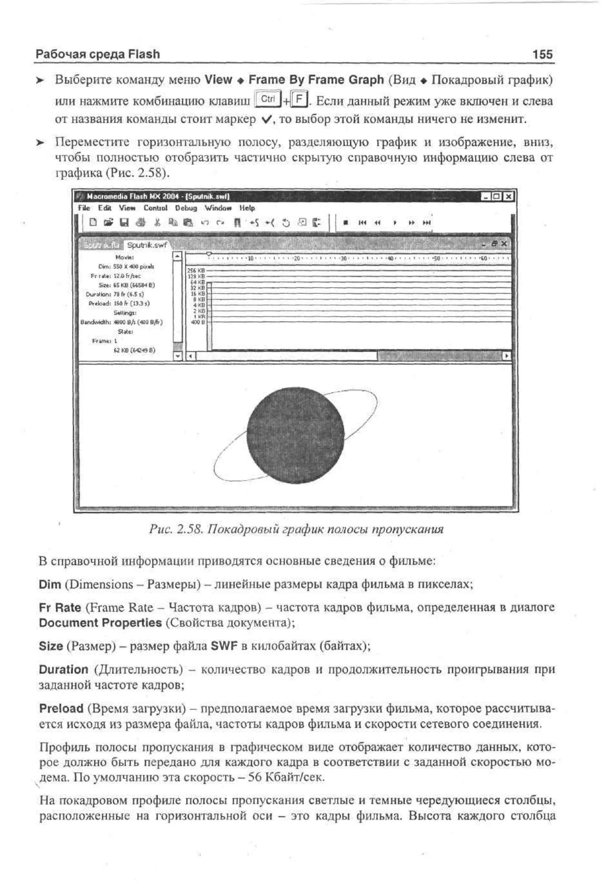 Рабочая среда Flash

155

Выберите команду меню View • Frame By Frame Graph (Вид • Покадровый график)
или нажмите комбинацию клавиш [Г^Л-Нг]. Если данный режим уже включен и слева
от названия команды стоит маркер V, то выбор этой команды ничего не изменит.
Переместите горизонтальную полосу, разделяющую график и изображение, вниз,
чтобы полностью отобразить частично скрытую справочную информацию слева от
графика (Рис. 2.58).
Mco e a F s M 2 0 - [ p t i swl]
ar m d l h X 0 4 S unk
i a
ile Edit V w C nr l D b g W d w H l
e o to e u n o e
i
i
p
* «* Ц • *S *< t> S
S un . w
p t ks f
M v:
oe
i
D : 50 X 40 pe
m S 0 xs
i
il
12 Л fr/s«c
Si» 65 KB (66584 E)
Duration; 78 fr (6,5 s)
Preload 160 fr (13.3 s)
Swings:
Bandwidth: 4800 ВД (400 ВДг)
SUtei
1
62 KB (64249 Б)

256KB
128KB
64KB
16KB
8 KB
4KB
г КБ

1K
B

BEL

Рис. 2.58. Покадровый график полосы пропускания
В справочной информации приводятся основные сведения о фильме:
Dim (Dimensions - Размеры) - линейные размеры кадра фильма в пикселах;
Fr Rate (Frame Rate - Частота кадров) - частота кадров фильма, определенная в диалоге
Document Properties (Свойства документа);
Size (Размер) - размер файла SWF в килобайтах (байтах);
Duration (Длительность) - количество кадров и продолжительность проигрывания при
заданной частоте кадров;
Preload (Время загрузки) - предполагаемое время загрузки фильма, которое рассчитывается исходя из размера файла, частоты кадров фильма и скорости сетевого соединения.
Профиль полосы пропускания в графическом виде отображает количество данных, которое должно быть передано для каждого кадра в соответствии с заданной скоростью модема. По умолчанию эта скорость - 56 Кбайт/сек.
На покадровом профиле полосы пропускания светлые и темные чередующиеся столбцы,
расположенные на горизонтальной оси - это кадры фильма. Высота каждого столбца

 