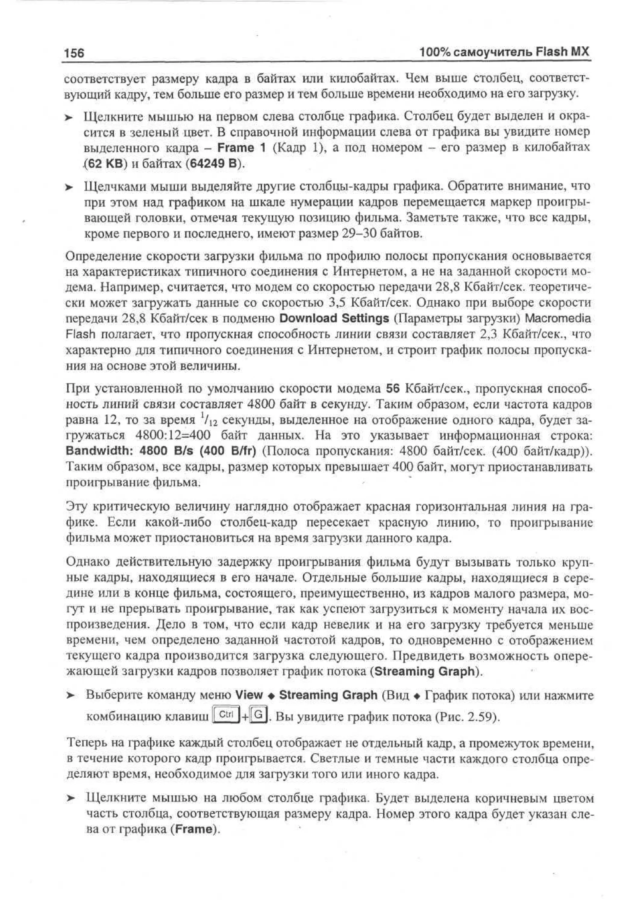 156

100% самоучитель Flash MX

соответствует размеру кадра в байтах или килобайтах. Чем выше столбец, соответствующий кадру, тем больше его размер и тем больше времени необходимо на его загрузку.
> Щелкните мышью на первом слева столбце графика. Столбец будет выделен и окрасится в зеленый цвет. В справочной информации слева от графика вы увидите номер
выделенного кадра - Frame 1 (Кадр 1), а под номером - его размер в килобайтах
(62 KB) и байтах (64249 В).
>- Щелчками мыши выделяйте другие столбцы-кадры графика. Обратите внимание, что
при этом над графиком на шкале нумерации кадров перемещается маркер проигрывающей головки, отмечая текущую позицию фильма. Заметьте также, что все кадры,
кроме первого и последнего, имеют размер 29-30 байтов.
Определение скорости загрузки фильма по профилю полосы пропускания основывается
на характеристиках типичного соединения с Интернетом, а не на заданной скорости модема. Например, считается, что модем со скоростью передачи 28,8 Кбайт/сек, теоретически может загружать данные со скоростью 3,5 Кбайт/сек. Однако при выборе скорости
передачи 28,8 Кбайт/сек в подменю Download Settings (Параметры загрузки) Macromedia
Flash полагает, что пропускная способность линии связи составляет 2,3 Кбайт/сек., что
характерно для типичного соединения с Интернетом, и строит график полосы пропускания на основе этой величины.
При установленной по умолчанию скорости модема 56 Кбайт/сек., пропускная способность линий связи составляет 4800 байт в секунду. Таким образом, если частота кадров
равна 12, то за время Х1п секунды, выделенное на отображение одного кадра, будет загружаться 4800:12=400 байт данных. На это указывает информационная строка:
Bandwidth: 4800 B/s (400 B/fr) (Полоса пропускания: 4800 байт/сек. (400 байт/кадр)).
Таким образом, все кадры, размер которых превышает 400 байт, могут приостанавливать
проигрывание фильма.
Эту критическую величину наглядно отображает красная горизонтальная линия на графике. Если какой-либо столбец-кадр пересекает красную линию, то проигрывание
фильма может приостановиться на время загрузки данного кадра.
Однако действительную задержку проигрывания фильма будут вызывать только крупные кадры, находящиеся в его начале. Отдельные большие кадры, находящиеся в середине или в конце фильма, состоящего, преимущественно, из кадров малого размера, могут и не прерывать проигрывание, так как успеют загрузиться к моменту начала их воспроизведения. Дело в том, что если кадр невелик и на его загрузку требуется меньше
времени, чем определено заданной частотой кадров, то одновременно с отображением
текущего кадра производится загрузка следующего. Предвидеть возможность опережающей загрузки кадров позволяет график потока (Streaming Graph).
> Выберите команду меню View • Streaming Graph (Вид • График потока) или нажмите
•
комбинацию клавиш I c t r l 1+РН Вы увидите график потока (Рис. 2.59).
Теперь на графике каждый столбец отображает не отдельный кадр, а промежуток времени,
в течение которого кадр проигрывается. Светлые и темные части каждого столбца определяют время, необходимое для загрузки того или иного кадра.
> Щелкните мышью на любом столбце графика. Будет выделена коричневым цветом
часть столбца, соответствующая размеру кадра. Номер этого кадра будет указан слева от графика (Frame).

 