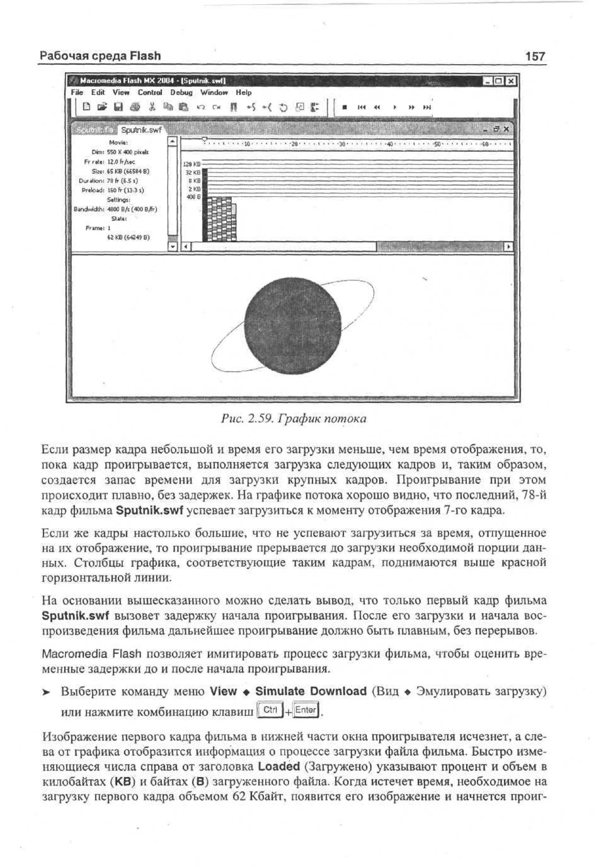 Рабочая среда Flash

157

File Edit View Control D b g Wn o Help
eu idw
D c i В i « i 6 « г« П
Mv:
oe
i
D : 50 X «0 pe
m 5
i
xl
is
Frrste: 12.0fr/s«
SI»: 6 K ( 68 B
5 B G54 )
Duration: 7 fr( . s
8 S )
S
Peo d 10fr( 33 s
rl a : 6 1. )
S ti g :
en s
[ Bandwidth: 4800 8/s (400 ВДт)
State:
:1
62 KB (£424$ B)

Рис. 2.59. График потока
Если размер кадра небольшой и время его загрузки меньше, чем время отображения, то,
пока кадр проигрывается, выполняется загрузка следующих кадров и, таким образом,
создается запас времени для загрузки крупных кадров. Проигрывание при этом
происходит плавно, без задержек. На графике потока хорошо видно, что последний, 78-й
кадр фильма Sputnik.swf успевает загрузиться к моменту отображения 7-го кадра.
Если же кадры настолько большие, что не успевают загрузиться за время, отпущенное
на их отображение, то проигрывание прерывается до загрузки необходимой порции данных. Столбцы графика, соответствующие таким кадрам, поднимаются выше красной
горизонтальной линии.
На основании вышесказанного можно сделать вывод, что только первый кадр фильма
Sputnik.swf вызовет задержку начала проигрывания. После его загрузки и начала воспроизведения фильма дальнейшее проигрывание должно быть плавным, без перерывов.
Macromedia Flash позволяет имитировать процесс загрузки фильма, чтобы оценить временные задержки до и после начала проигрывания.
> Выберите команду меню View • Simulate Download (Вид • Эмулировать загрузку)
•
или нажмите комбинацию клавиш I c t r l l+ll Enter ].
I
Изображение первого кадра фильма в нижней части окна проигрывателя исчезнет, а слева от графика отобразится информация о процессе загрузки файла фильма. Быстро изменяющиеся числа справа от заголовка Loaded (Загружено) указывают процент и объем в
килобайтах (KB) и байтах (В) загруженного файла. Когда истечет время, необходимое на
загрузку первого кадра объемом 62 Кбайт, появится его изображение и начнется проиг-

 