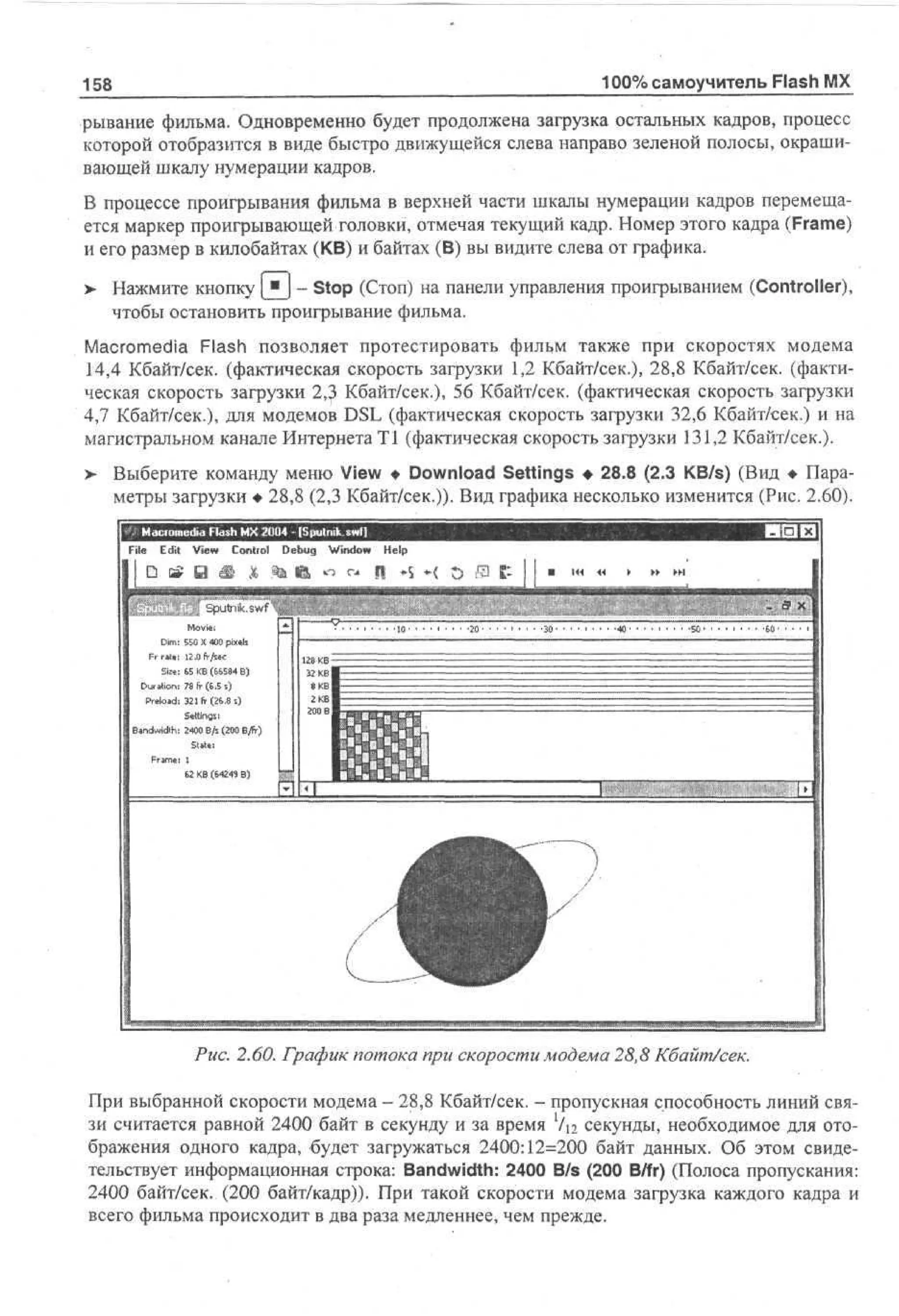 100% самоучитель Flash MX

158

рывание фильма. Одновременно будет продолжена загрузка остальных кадров, процесс
которой отобразится в виде быстро движущейся слева направо зеленой полосы, окрашивающей шкалу нумерации кадров.
В процессе проигрывания фильма в верхней части шкалы нумерации кадров перемещается маркер проигрывающей головки, отмечая текущий кадр. Номер этого кадра (Frame)
и его размер в килобайтах (KB) и байтах (В) вы видите слева от графика.
и

> Нажмите кнопку [ ) - Stop (Стоп) на панели управления проигрыванием (Controller),
•
чтобы остановить проигрывание фильма.
Macromedia Flash позволяет протестировать фильм также при скоростях модема
14,4 Кбайт/сек, (фактическая скорость загрузки 1,2 Кбайт/сек.), 28,8 Кбайт/сек, (фактическая скорость загрузки 2,3 Кбайт/сек.), 56 Кбайт/сек, (фактическая скорость загрузки
4,7 Кбайт/сек.), для модемов DSL (фактическая скорость загрузки 32,6 Кбайт/сек.) и на
магистральном канале Интернета Т1 (фактическая скорость загрузки 131,2 Кбайт/сек.).
>- Выберите команду меню View • Download Settings • 28.8 (2.3 KB/s) (Вид • Параметры загрузки • 28,8 (2,3 Кбайт/сек.)). Вид графика несколько изменится (Рис. 2.60).
M co e a Fa h M 2 0 - [Sputnik swt]
ar m d l s X 0 4
i
File Edit V w Contiol D b g W d w H l
i
e
eu no e
i
p

50 X 40 pe
5 0 xs
il
1. fr/sec
2
0
6 K (68 B
5 B 654 )
78 fr (6.Б s)
321 fr (26.8 s)
Settings!
2400 B/s (200 B/fr)
SUUi

Рис. 2.60. График потока при скорости модема 28,8 Кбайт/сек.
При выбранной скорости модема - 28,8 Кбайт/сек. - пропускная способность линий связи считается равной 2400 байт в секунду и за время Vi2 секунды, необходимое для отображения одного кадра, будет загружаться 2400:12=200 байт данных. Об этом свидетельствует информационная строка: Bandwidth: 2400 B/s (200 B/fr) (Полоса пропускания:
2400 байт/сек. (200 байт/кадр)). При такой скорости модема загрузка каждого кадра и
всего фильма происходит в два раза медленнее, чем прежде.

 