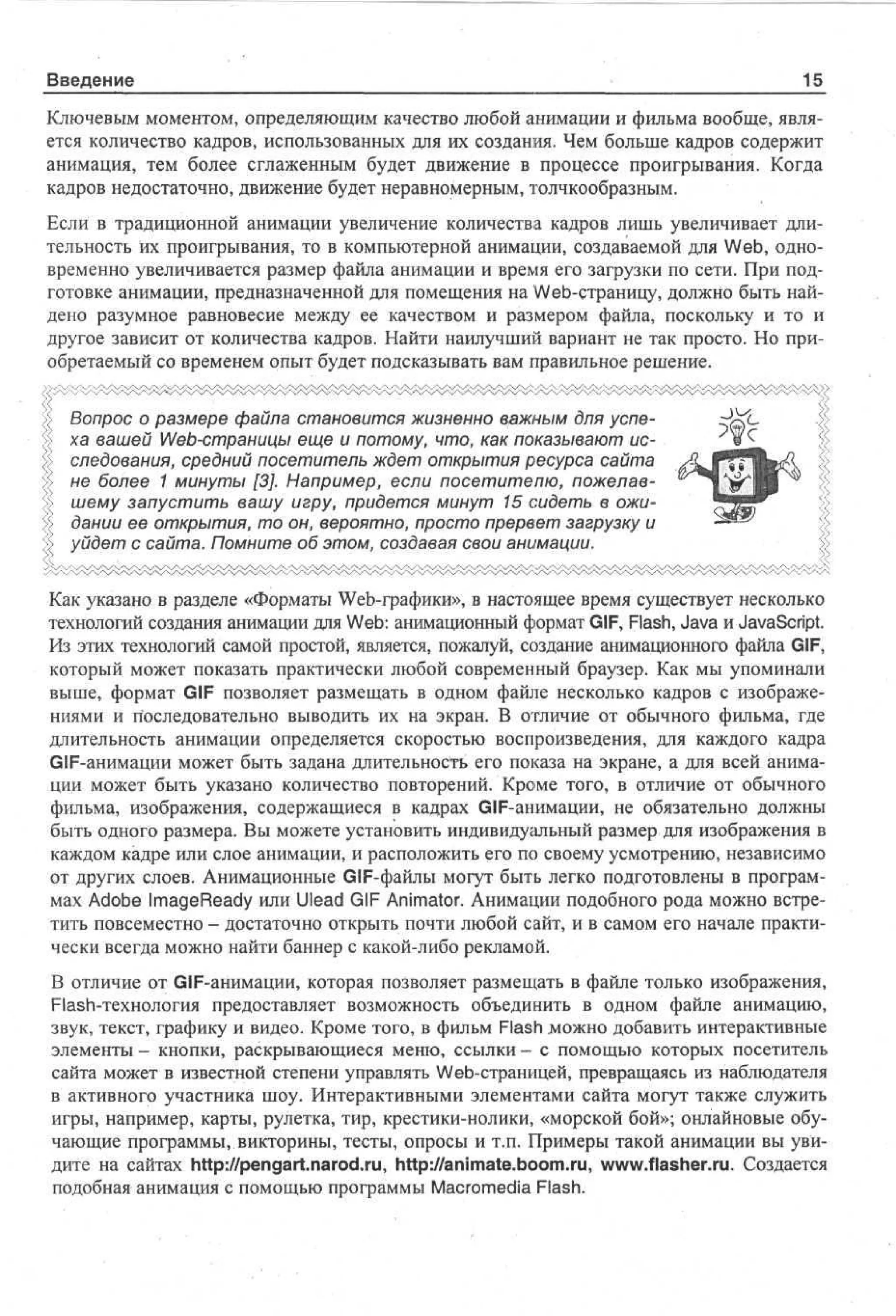 Введение

1£

Ключевым моментом, определяющим качество любой анимации и фильма вообще, является количество кадров, использованных для их создания. Чем больше кадров содержит
анимация, тем более сглаженным будет движение в процессе проигрывания. Когда
кадров недостаточно, движение будет неравномерным, толчкообразным.
Если в традиционной анимации увеличение количества кадров лишь увеличивает длительность их проигрывания, то в компьютерной анимации, создаваемой для Web, одновременно увеличивается размер файла анимации и время его загрузки по сети. При подготовке анимации, предназначенной для помещения на Web-страницу, должно быть найдено разумное равновесие между ее качеством и размером файла, поскольку и то и
другое зависит от количества кадров. Найти наилучший вариант не так просто. Но приобретаемый со временем опыт будет подсказывать вам правильное решение.
Вопрос о размере файла становится жизненно важным для успеха вашей Web-страницы еще и потому, что, как показывают исследования, средний посетитель ждет открытия ресурса сайта
не более 1 минуты [3]. Например, если посетителю, пожелавшему запустить вашу игру, придется минут 15 сидеть в ожидании ее открытия, то он, вероятно, просто прервет загрузку и
уйдет с сайта. Помните об этом, создавая свои анимации.
Как указано в разделе «Форматы Web-графики», в настоящее время существует несколько
технологий создания анимации для Web: анимационный формат GIF, Flash, Java и JavaScript.
Из этих технологий самой простой, является, пожалуй, создание анимационного файла GIF,
который может показать практически любой современный браузер. Как мы упоминали
выше, формат GIF позволяет размещать в одном файле несколько кадров с изображениями и последовательно выводить их на экран. В отличие от обычного фильма, где
длительность анимации определяется скоростью воспроизведения, для каждого кадра
GIF-анимации может быть задана длительность его показа на экране, а для всей анимации может быть указано количество повторений. Кроме того, в отличие от обычного
фильма, изображения, содержащиеся в кадрах GIF-анимации, не обязательно должны
быть одного размера. Вы можете установить индивидуальный размер для изображения в
каждом кадре или слое анимации, и расположить его по своему усмотрению, независимо
от других слоев. Анимационные GIF-файлы могут быть легко подготовлены в программах Adobe ImageReady или Ulead GIF Animator. Анимации подобного рода можно встретить повсеместно - достаточно открыть почти любой сайт, и в самом его начале практически всегда можно найти баннер с какой-либо рекламой.
В отличие от GIF-анимации, которая позволяет размещать в файле только изображения,
Flash-технология предоставляет возможность объединить в одном файле анимацию,
звук, текст, графику и видео. Кроме того, в фильм Flash можно добавить интерактивные
элементы - кнопки, раскрывающиеся меню, ссылки - с помощью которых посетитель
сайта может в известной степени управлять Web-страницей, превращаясь из наблюдателя
в активного участника шоу. Интерактивными элементами сайта могут также служить
игры, например, карты, рулетка, тир, крестики-нолики, «морской бой»; онлайновые обучающие программы, викторины, тесты, опросы и т.п. Примеры такой анимации вы увидите на сайтах http://pengart.narod.ru, http://animate.boom.ru, www.flasher.ru. Создается
подобная анимация с помощью программы Macromedia Flash.

 