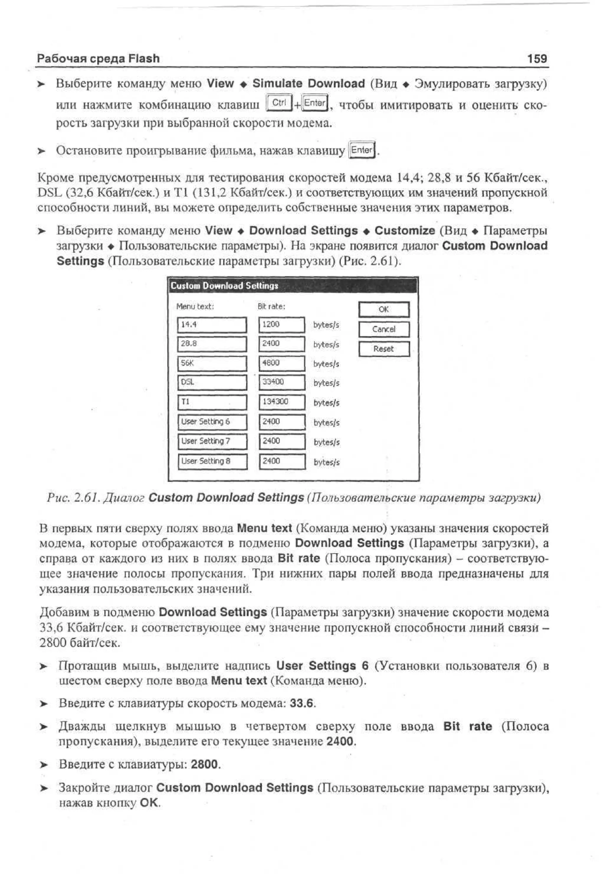 Рабочая среда Flash

159

Выберите команду меню View • Simulate Download (Вид • Эмулировать загрузку)

>

или нажмите комбинацию клавиш ! Ctrl |+|[Enter|^ чтобы имитировать и оценить скорость загрузки при выбранной скорости модема.
Остановите проигрывание фильма, нажав клавишу [[Enter].

>

Кроме предусмотренных для тестирования скоростей модема 14,4; 28,8 и 56 Кбайт/сек.,
DSL (32,6 Кбайт/сек.) иТ1 (131,2 Кбайт/сек.) и соответствующих им значений пропускной
способности линий, вы можете определить собственные значения этих параметров.
Выберите команду меню View • Download Settings • Customize (Вид • Параметры
загрузки • Пользовательские параметры). На экране появится диалог Custom Download
Settings (Пользовательские параметры загрузки) (Рис. 2.61).

>

C so Download Sellings
ut m
Mn text:
eu
1.
44
28.8
5K
6
DL
S
Tl

Bit rate:
I 10
2 0 ] bytes/s
[2400
] bytes/s
[4800
J bytes/s
I 3 4 0 ] bytes/s
30

Ue Setting 7
sr

[2400

Cne
acl
Rst
ee

[134300 J bytes/s
[2400
] bytes/s
|40
20
J bytes/s

Ue Setting 8
sr

O
K

Ue Setting 6
sr

j bytes/s

Рис. 2.61. Диалог Custom Download Settings (Пользовательские параметры загрузки)
В первых пяти сверху полях ввода Menu text (Команда меню) указаны значения скоростей
модема, которые отображаются в подменю Download Settings (Параметры загрузки), а
справа от каждого из них в полях ввода Bit rate (Полоса пропускания) - соответствующее значение полосы пропускания. Три нижних пары полей ввода предназначены для
указания пользовательских значений.
Добавим в подменю Download Settings (Параметры загрузки) значение скорости модема
33,6 Кбайт/сек, и соответствующее ему значение пропускной способности линий связи 2800 байт/сек.
> Протащив мышь, выделите надпись User Settings 6 (Установки пользователя 6) в
•
шестом сверху поле ввода Menu text (Команда меню).
> Введите с клавиатуры скорость модема: 33.6.
>

Дважды щелкнув мышью в четвертом сверху поле ввода Bit rate (Полоса
пропускания), выделите его текущее значение 2400.

> Введите с клавиатуры: 2800.
•
>

Закройте диалог Custom Download Settings (Пользовательские параметры загрузки),
нажав кнопку ОК.

 