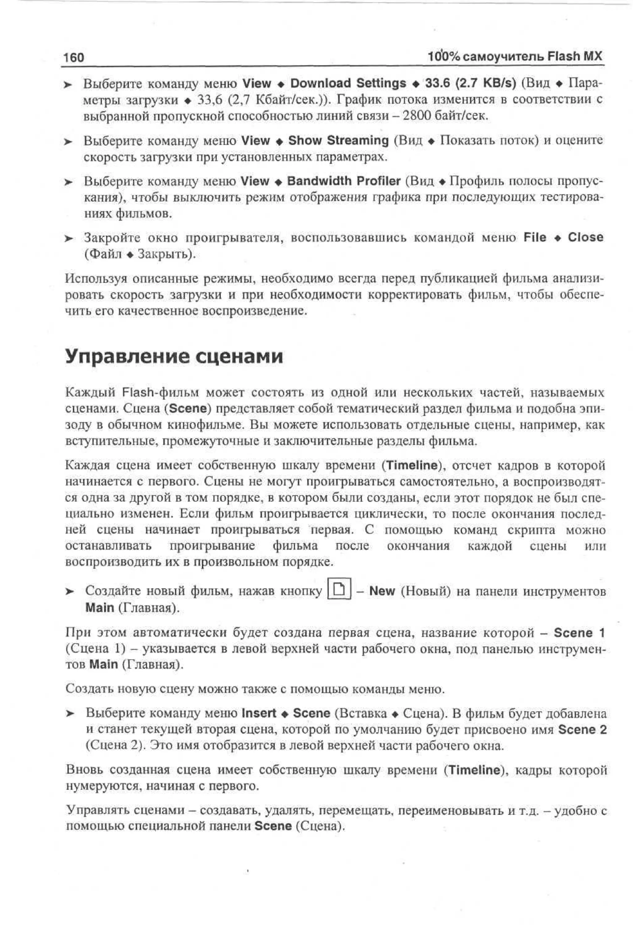 160

10*0% самоучитель Flash MX

> Выберите команду меню View • Download Settings • 33.6 (2.7 KB/s) (Вид • Пара•
метры загрузки • 33,6 (2,7 Кбайт/сек.))- График потока изменится в соответствии с
выбранной пропускной способностью линий связи - 2800 байт/сек.
>

Выберите команду меню View • Show Streaming (Вид • Показать поток) и оцените
скорость загрузки при установленных параметрах.

>

Выберите команду меню View • Bandwidth Profiler (Вид • Профиль полосы пропускания), чтобы выключить режим отображения графика при последующих тестированиях фильмов.

>

Закройте окно проигрывателя, воспользовавшись командой меню File • Close
(Файл • Закрыть).

Используя описанные режимы, необходимо всегда перед публикацией фильма анализировать скорость загрузки и при необходимости корректировать фильм, чтобы обеспечить его качественное воспроизведение.

Управление сценами
Каждый Flash-фильм может состоять из одной или нескольких частей, называемых
сценами. Сцена (Scene) представляет собой тематический раздел фильма и подобна эпизоду в обычном кинофильме. Вы можете использовать отдельные сцены, например, как
вступительные, промежуточные и заключительные разделы фильма.
Каждая сцена имеет собственную шкалу времени (Timeline), отсчет кадров в которой
начинается с первого. Сцены не могут проигрываться самостоятельно, а воспроизводятся одна за другой в том порядке, в котором были созданы, если этот порядок не был специально изменен. Если фильм проигрывается циклически, то после окончания последней сцены начинает проигрываться первая. С помощью команд скрипта можно
останавливать проигрывание фильма после окончания каждой сцены или
воспроизводить их в произвольном порядке.
> Создайте новый фильм, нажав кнопку JD_ - New (Новый) на панели инструментов
•
Main (Главная).
При этом автоматически будет создана первая сцена, название которой - Scene 1
(Сцена 1) - указывается в левой верхней части рабочего окна, под панелью инструментов Main (Главная).
Создать новую сцену можно также с помощью команды меню.
>

Выберите команду меню Insert • Scene (Вставка • Сцена). В фильм будет добавлена
и станет текущей вторая сцена, которой по умолчанию будет присвоено имя Scene 2
(Сцена 2). Это имя отобразится в левой верхней части рабочего окна.

Вновь созданная сцена имеет собственную шкалу времени (Timeline), кадры которой
нумеруются, начиная с первого.
Управлять сценами — создавать, удалять, перемещать, переименовывать и т.д. - удобно с
помощью специальной панели Scene (Сцена).

 