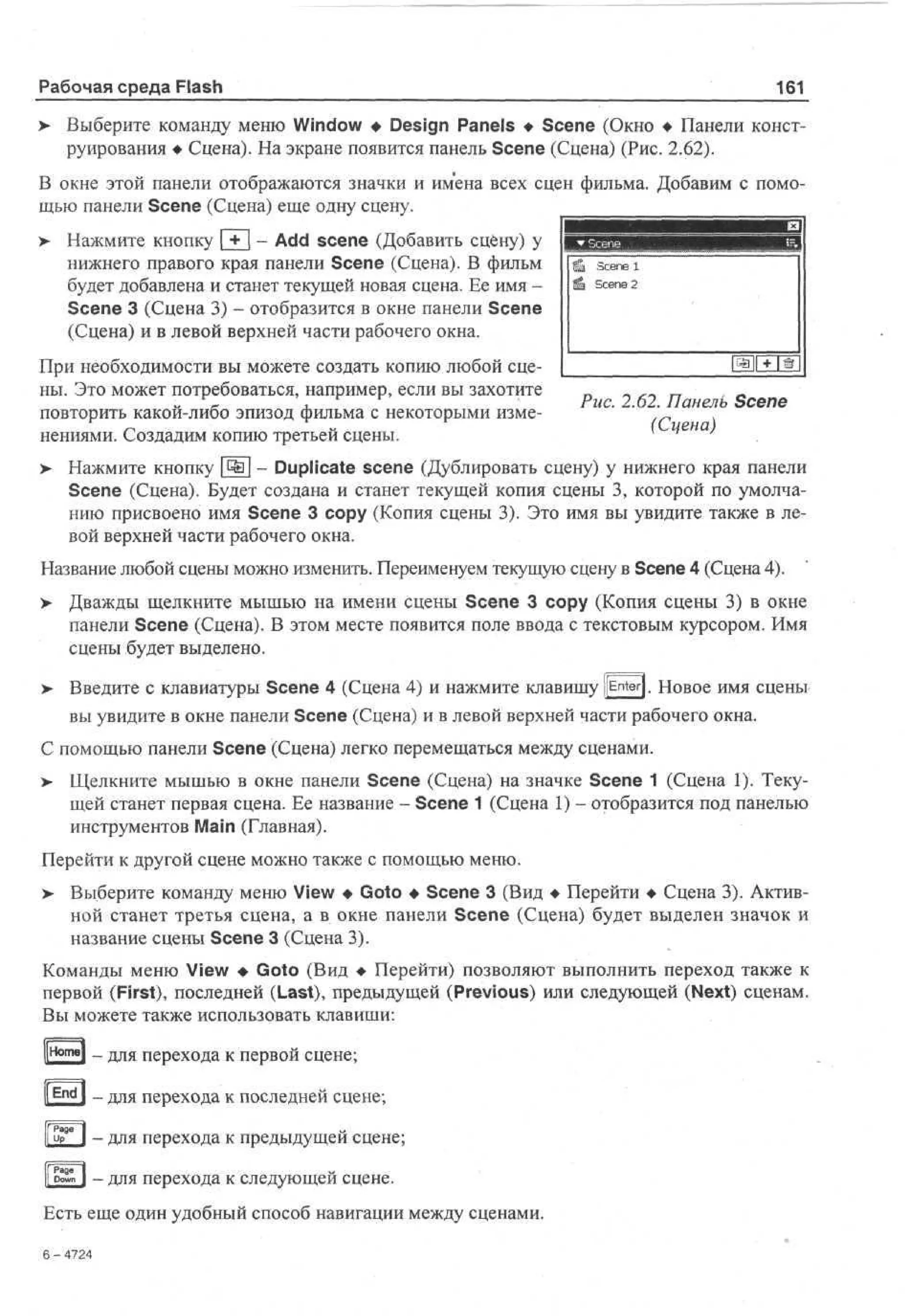 Рабочая среда Flash
>

161

Выберите команду меню Window • Design Panels • Scene (Окно • Панели конструирования • Сцена). На экране появится панель Scene (Сцена) (Рис. 2.62).

В окне этой панели отображаются значки и имена всех сцен фильма. Добавим с помощью панели Scene (Сцена) еще одну сцену.
>

Нажмите кнопку | + [ - Add scene (Добавить сцену) у
нижнего правого края панели Scene (Сцена). В фильм
будет добавлена и станет текущей новая сцена. Ее имя Scene 3 (Сцена 3) - отобразится в окне панели Scene
(Сцена) и в левой верхней части рабочего окна.

При необходимости вы можете создать копию любой сцены. Это может потребоваться, например, если вы захотите
повторить какой-либо эпизод фильма с некоторыми изменениями. Создадим копию третьей сцены.

Рис. 2.62. Панель Scene
(Сцена)

> Нажмите кнопку ^ - Duplicate scene (Дублировать сцену) у нижнего края панели
•
Scene (Сцена). Будет создана и станет текущей копия сцены 3, которой по умолчанию присвоено имя Scene 3 сору (Копия сцены 3). Это имя вы увидите также в левой верхней части рабочего окна.
Название любой сцены можно изменить. Переименуем текущую сцену в Scene 4 (Сцена 4).
>

Дважды щелкните мышью на имени сцены Scene 3 сору (Копия сцены 3) в окне
панели Scene (Сцена). В этом месте появится поле ввода с текстовым курсором. Имя
сцены будет выделено.

> Введите с клавиатуры Scene 4 (Сцена 4) и нажмите клавишу jEnterj. Новое имя сцены
•
вы увидите в окне панели Scene (Сцена) и в левой верхней части рабочего окна.
С помощью панели Scene (Сцена) легко перемещаться между сценами.
> Щелкните мышью в окне панели Scene (Сцена) на значке Scene 1 (Сцена 1). Текущей станет первая сцена. Ее название - Scene 1 (Сцена 1) - отобразится под панелью
инструментов Main (Главная).
Перейти к другой сцене можно также с помощью меню.
>

Выберите команду меню View • Goto • Scene 3 (Вид • Перейти • Сцена 3). Активной станет третья сцена, а в окне панели Scene (Сцена) будет выделен значок и
название сцены Scene 3 (Сцена 3).

Команды меню View • Goto (Вид • Перейти) позволяют выполнить переход также к
первой (First), последней (Last), предыдущей (Previous) или следующей (Next) сценам.
Вы можете также использовать клавиши:
- для перехода к первой сцене;
' I - для перехода к последней сцене;
- для перехода к предыдущей сцене;
- для перехода к следующей сцене.
Есть еще один удобный способ навигации между сценами.

'*
6- 4 2
74

 