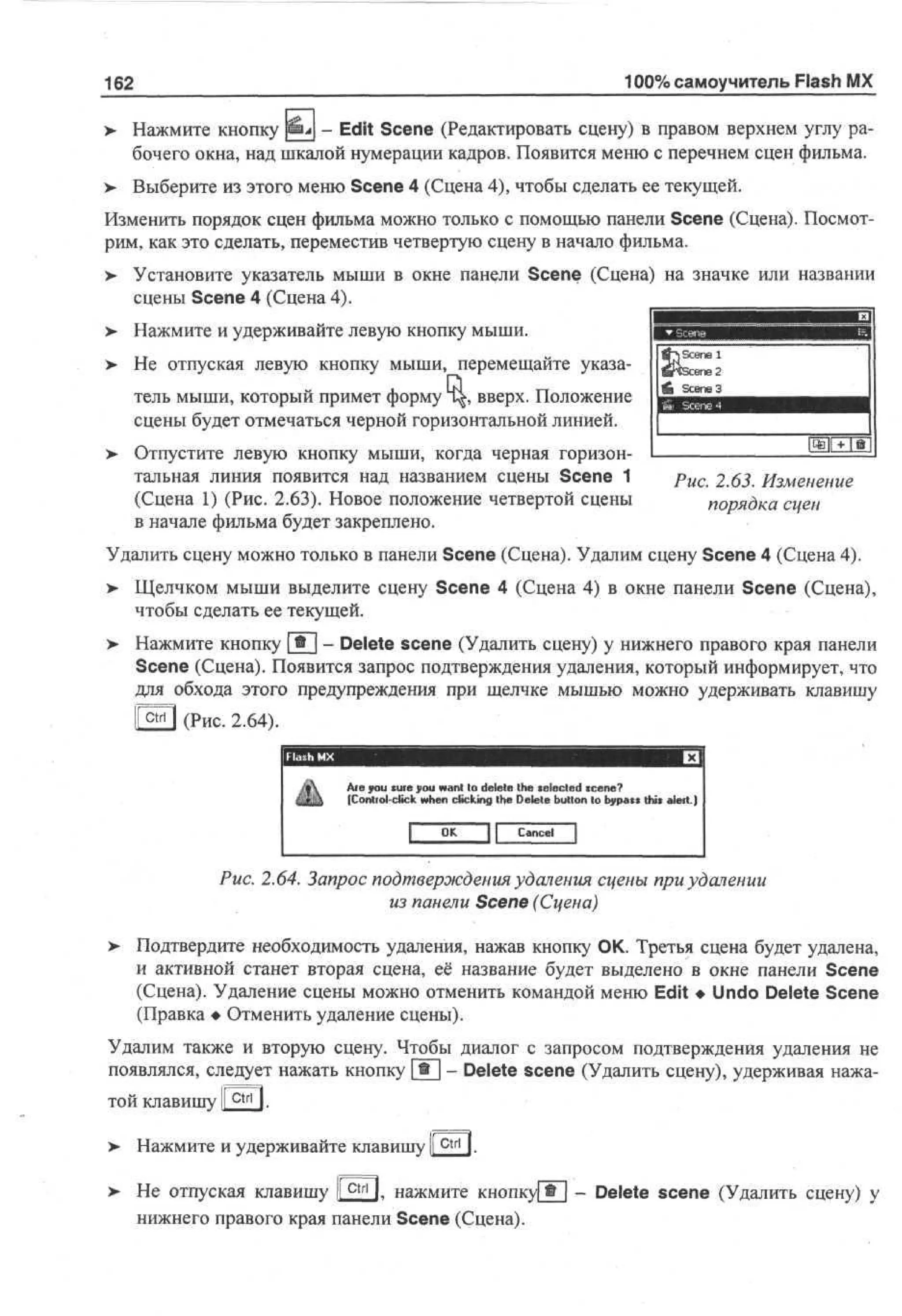 100% самоучитель Flash MX

162

>- Нажмите кнопку SSL - Edit Scene (Редактировать сцену) в правом верхнем углу рабочего окна, над шкалой нумерации кадров. Появится меню с перечнем сцен фильма.
> Выберите из этого меню Scene 4 (Сцена 4), чтобы сделать ее текущей.
•
Изменить порядок сцен фильма можно только с помощью панели Scene (Сцена). Посмотрим, как это сделать, переместив четвертую сцену в начало фильма.
>

Установите указатель мыши в окне пане,ли Scene (Сцена) на значке или названии
сцены Scene 4 (Сцена 4).

>

Нажмите и удерживайте левую кнопку мыши.

>

Не отпуская левую кнопку мыши, перемещайте указатель мыши, который примет форму 1^, вверх. Положение
сцены будет отмечаться черной горизонтальной линией.

>

Отпустите левую кнопку мыши, когда черная горизонтальная линия появится над названием сцены Scene 1
(Сцена 1) (Рис. 2.63). Новое положение четвертой сцены
в начале фильма будет закреплено.

Рис. 2.63. Изменение
порядка сцен

Удалить сцену можно только в панели Scene (Сцена). Удалим сцену Scene 4 (Сцена 4).
> Щелчком мыши выделите сцену Scene 4 (Сцена 4) в окне панели Scene (Сцена),
чтобы сделать ее текущей.
>

Нажмите кнопку 1 * 1 - Delete scene (Удалить сцену) у нижнего правого края панели
Scene (Сцена). Появится запрос подтверждения удаления, который информирует, что
для обхода этого предупреждения при щелчке мышью можно удерживать клавишу

НЕД (Рис. 2.64).
Ate you tuie you want to delete the xelected scene?
(Control click when clicking the Delete button to bypat» this alert.)
Cancel

Рис. 2.64. Запрос подтверждения удаления сцены при удалении
из панели Scene (Сцена)
>

Подтвердите необходимость удаления, нажав кнопку ОК. Третья сцена будет удалена,
и активной станет вторая сцена, её название будет выделено в окне панели Scene
(Сцена). Удаление сцены можно отменить командой меню Edit • Undo Delete Scene
(Правка • Отменить удаление сцены).

Удалим также и вторую сцену. Чтобы диалог с запросом подтверждения удаления не
появлялся, следует нажать кнопку [®] - Delete scene (Удалить сцену), удерживая нажатой клавишу |[ctrirj.
>

Нажмите и удерживайте клавишу ™.

> Не отпуская клавишу I c t r l I. нажмите КНОПКА
>
нижнего правого края панели Scene (Сцена).

- Delete scene (Удалить сцену) у

 