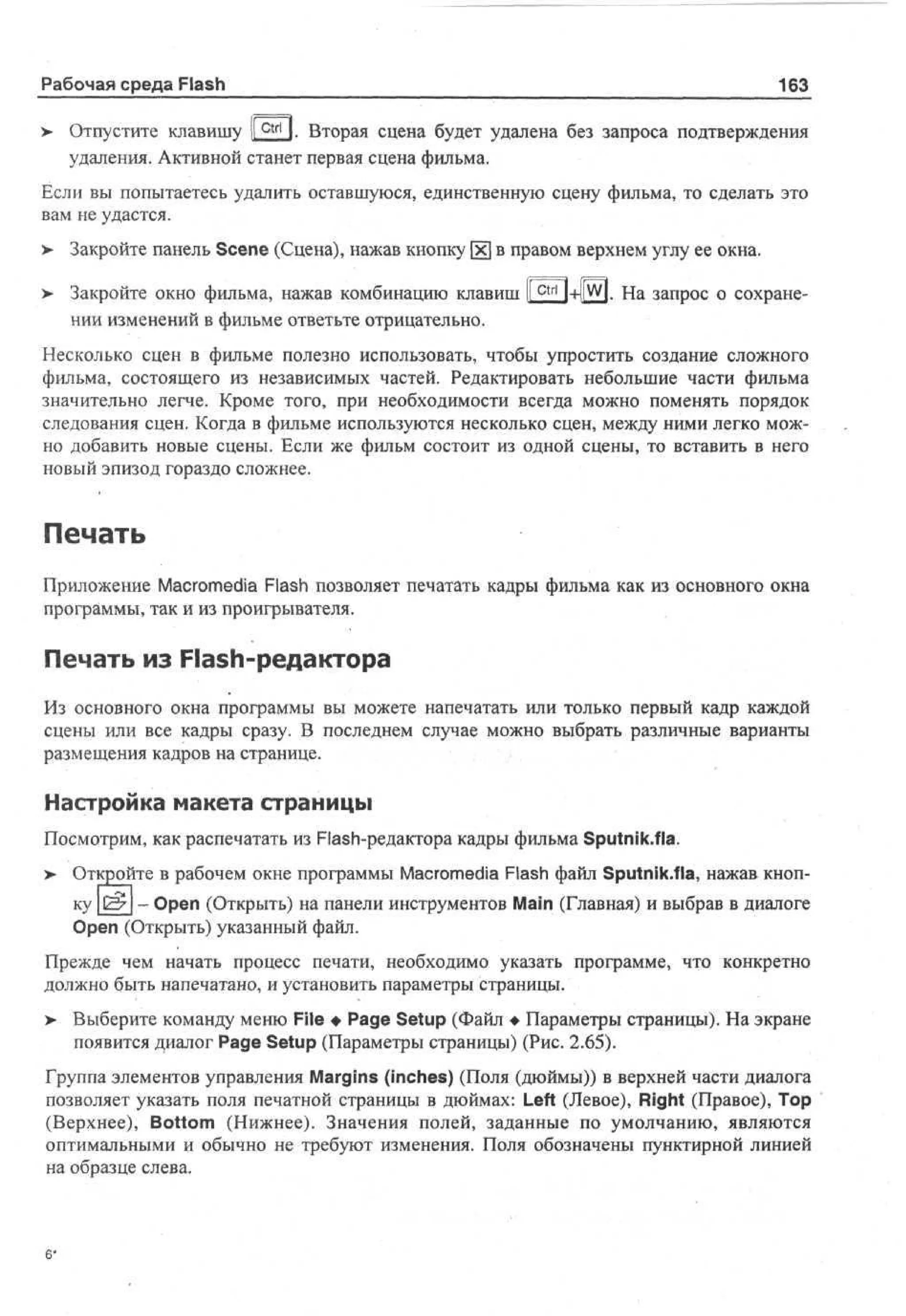 Рабочая среда Flash
>

163

Отпустите клавишу I c t r l I. Вторая сцена будет удалена без запроса подтверждения
t
удаления. Активной станет первая сцена фильма.

Если вы попытаетесь удалить оставшуюся, единственную сцену фильма, то сделать это
вам не удастся.
>

Закройте панель Scene (Сцена), нажав кнопку [х] в правом верхнем углу ее окна.

>

Закройте окно фильма, нажав комбинацию клавиш 1c t r l l+ll w l. На запрос о сохранении изменений в фильме ответьте отрицательно.

Несколько сцен в фильме полезно использовать, чтобы упростить создание сложного
фильма, состоящего из независимых частей. Редактировать небольшие части фильма
значительно легче. Кроме того, при необходимости всегда можно поменять порядок
следования сцен. Когда в фильме используются несколько сцен, между ними легко можно добавить новые сцены. Если же фильм состоит из одной сцены, то вставить в него
новый эпизод гораздо сложнее.

Печать
Приложение Macromedia Flash позволяет печатать кадры фильма как из основного окна
программы, так и из проигрывателя.

Печать из Flash-редактора
Из основного окна программы вы можете напечатать или только первый кадр каждой
сцены или все кадры сразу. В последнем случае можно выбрать различные варианты
размещения кадров на странице.

Настройка макета страницы
Посмотрим, как распечатать из Flash-редактора кадры фильма Sputnik.fla.
> Откройте в рабочем окне программы Macromedia Flash файл Sputnik.fla, нажав кноп- Open (Открыть) на панели инструментов Main (Главная) и выбрав в диалоге
Open (Открыть) указанный файл.
Прежде чем начать процесс печати, необходимо указать программе, что конкретно
должно быть напечатано, и установить параметры страницы.
>

Выберите команду меню File • Page Setup (Файл • Параметры страницы). На экране
появится диалог Page Setup (Параметры страницы) (Рис. 2.65).

Группа элементов управления Margins (inches) (Поля (дюймы)) в верхней части диалога
позволяет указать поля печатной страницы в дюймах: Left (Левое), Right (Правое), Тор
(Верхнее), Bottom (Нижнее). Значения полей, заданные по умолчанию, являются
оптимальными и обычно не требуют изменения. Поля обозначены пунктирной линией
на образце слева.

 