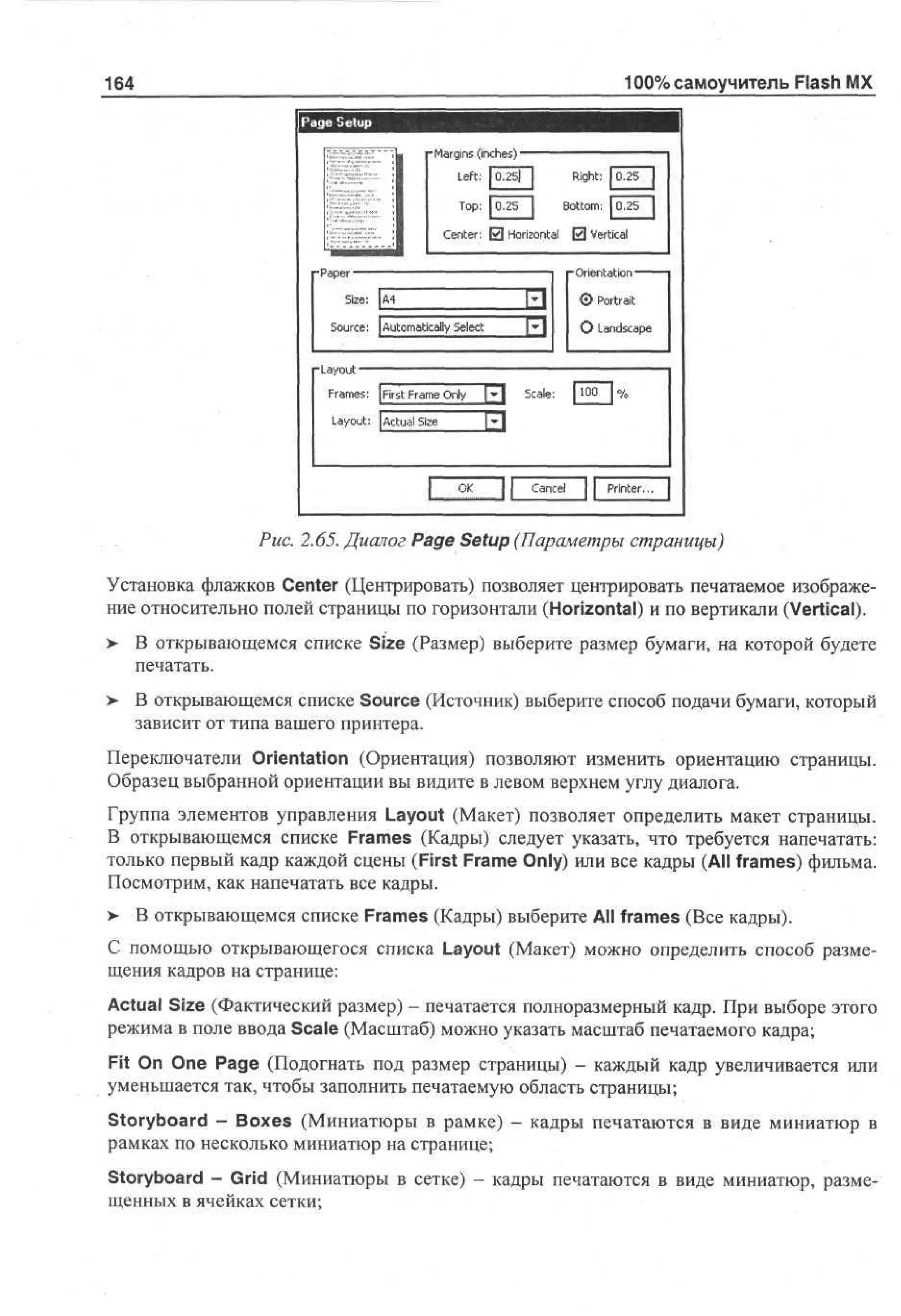 100% самоучитель Flash MX

164
Pg Stp
a e eu

- ag s (n h s ————•^—~--~—
Mr i i c e)
n
Left: |0,25| |
Right: 1 . 5
02
T p 1 . 5 | B to : J0.25
o : 02
ot m
C ne: 0 Horizontal 0 Vertical
etr
• ae —
Pp r
Sz : | 4
ie A
e
S uc : | A t m tc ly S l c
o r e uo ai a e t

III
hi

0 Portrait
О Landscape

Fa e : |First Fa e O y [•] S ae [ 1 0 | %
rms
rm n
l
cl:
0
Layout: | A t a Se
cu l z
i
[f

Cancel

Рис. 2.65. Диалог Page Setup (Параметры страницы)
Установка флажков Center (Центрировать) позволяет центрировать печатаемое изображение относительно полей страницы по горизонтали (Horizontal) и по вертикали (Vertical).
> В открывающемся списке Size (Размер) выберите размер бумаги, на которой будете
•
печатать.
> В открывающемся списке Source (Источник) выберите способ подачи бумаги, который
зависит от типа вашего принтера.
Переключатели Orientation (Ориентация) позволяют изменить ориентацию страницы.
Образец выбранной ориентации вы видите в левом верхнем углу диалога.
Группа элементов управления Layout (Макет) позволяет определить макет страницы.
В открывающемся списке Frames (Кадры) следует указать, что требуется напечатать:
только первый кадр каждой сцены (First Frame Only) или все кадры (All frames) фильма.
Посмотрим, как напечатать все кадры.
> В открывающемся списке Frames (Кадры) выберите All frames (Все кадры).
•
С помощью открывающегося списка Layout (Макет) можно определить способ размещения кадров на странице:
Actual Size (Фактический размер) - печатается полноразмерный кадр. При выборе этого
режима в поле ввода Scale (Масштаб) можно указать масштаб печатаемого кадра;
Fit On One Page (Подогнать под размер страницы) - каждый кадр увеличивается или
уменьшается так, чтобы заполнить печатаемую область страницы;
Storyboard - Boxes (Миниатюры в рамке) - кадры печатаются в виде миниатюр в
рамках по несколько миниатюр на странице;
Storyboard - Grid (Миниатюры в сетке) - кадры печатаются в виде миниатюр, размещенных в ячейках сетки;

 