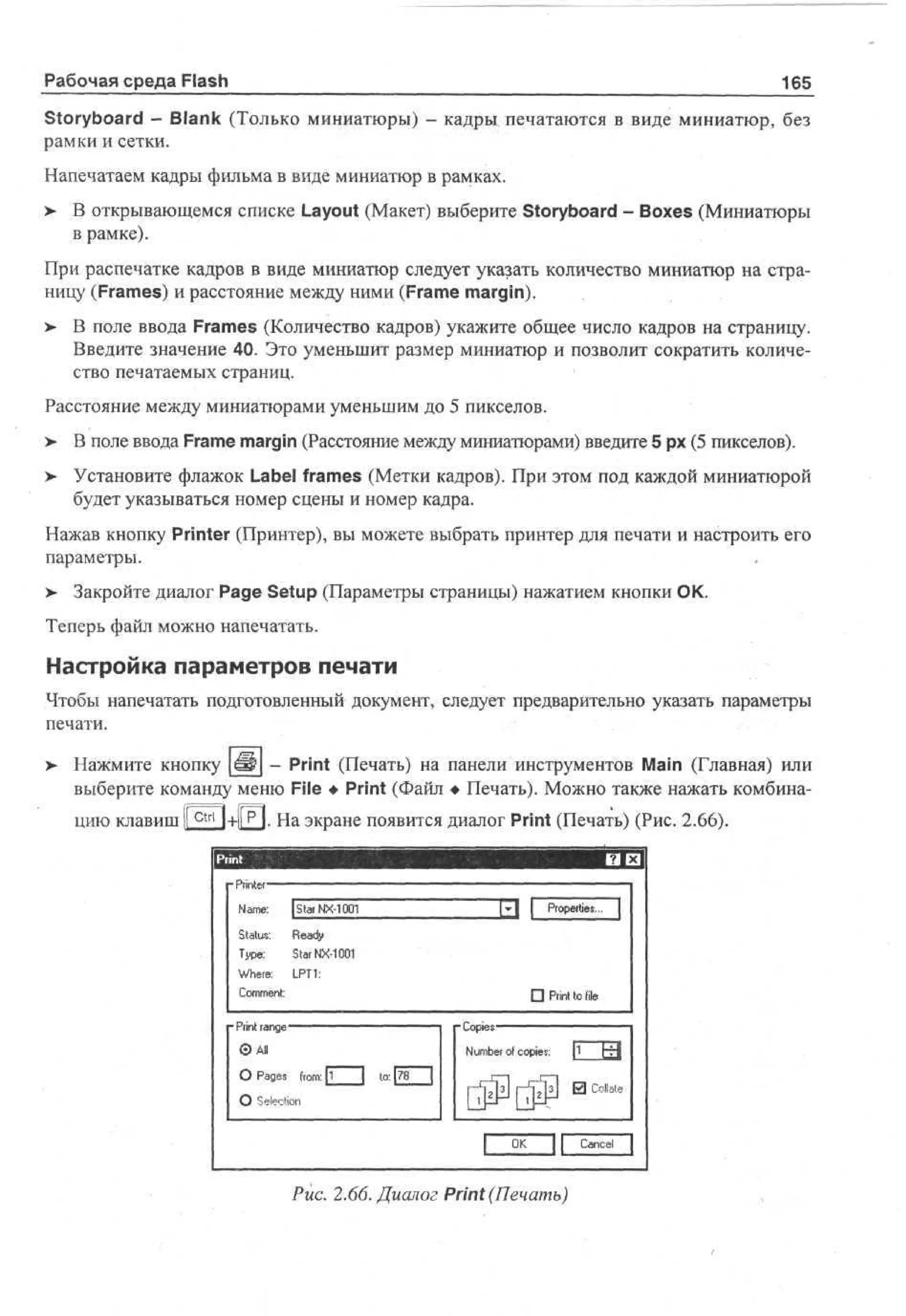 Рабочая среда Flash

165

Storyboard - Blank (Только миниатюры) - кадры печатаются в виде миниатюр, без
рамки и сетки.
Напечатаем кадры фильма в виде миниатюр в рамках.
> В открывающемся списке Layout (Макет) выберите Storyboard - Boxes (Миниатюры
•
в рамке).
При распечатке кадров в виде миниатюр следует указать количество миниатюр на страницу (Frames) и расстояние между ними (Frame margin).
>

В поле ввода Frames (Количество кадров) укажите общее число кадров на страницу.
Введите значение 40. Это уменьшит размер миниатюр и позволит сократить количество печатаемых страниц.

Расстояние между миниатюрами уменьшим до 5 пикселов.
>

В поле ввода Frame margin (Расстояние между миниатюрами) введите 5 рх (5 пикселов).

>

Установите флажок Label frames (Метки кадров). При этом под каждой миниатюрой
будет указываться номер сцены и номер кадра.

Нажав кнопку Printer (Принтер), вы можете выбрать принтер для печати и настроить его
параметры.
> Закройте диалог Page Setup (Параметры страницы) нажатием кнопки ОК.
•
Теперь файл можно напечатать.

Настройка параметров печати
Чтобы напечатать подготовленный документ, следует предварительно указать параметры
печати.
>

Нажмите кнопку Ш - Print (Печать) на панели инструментов Main (Главная) или
выберите команду меню File • Print (Файл • Печать). Можно также нажать комбинацию клавиш l| ctn | + || Р|. На экране появится диалог Print (Печать) (Рис. 2.66).
Pi t r re
n
Nm: Sa N - 0 1
ae
t r X1 0
Sau : R a y
t t s ed
T p : Sa N - 0 1
ye
t r X1 0
W ee L T :
hr: P1
Cm et
o mn
:

Po ete .
r p ri s^

• Pi t to file
rn
- Copies

Pi t r n e
rn a g
©All
О Pages from: [j_

Number of copies:
to: 78

|1

hrj

1 Ш Collate

О Selection
O
K

I

Рис. 2.66. Диалог Print (Печать)

Cancel |

 
