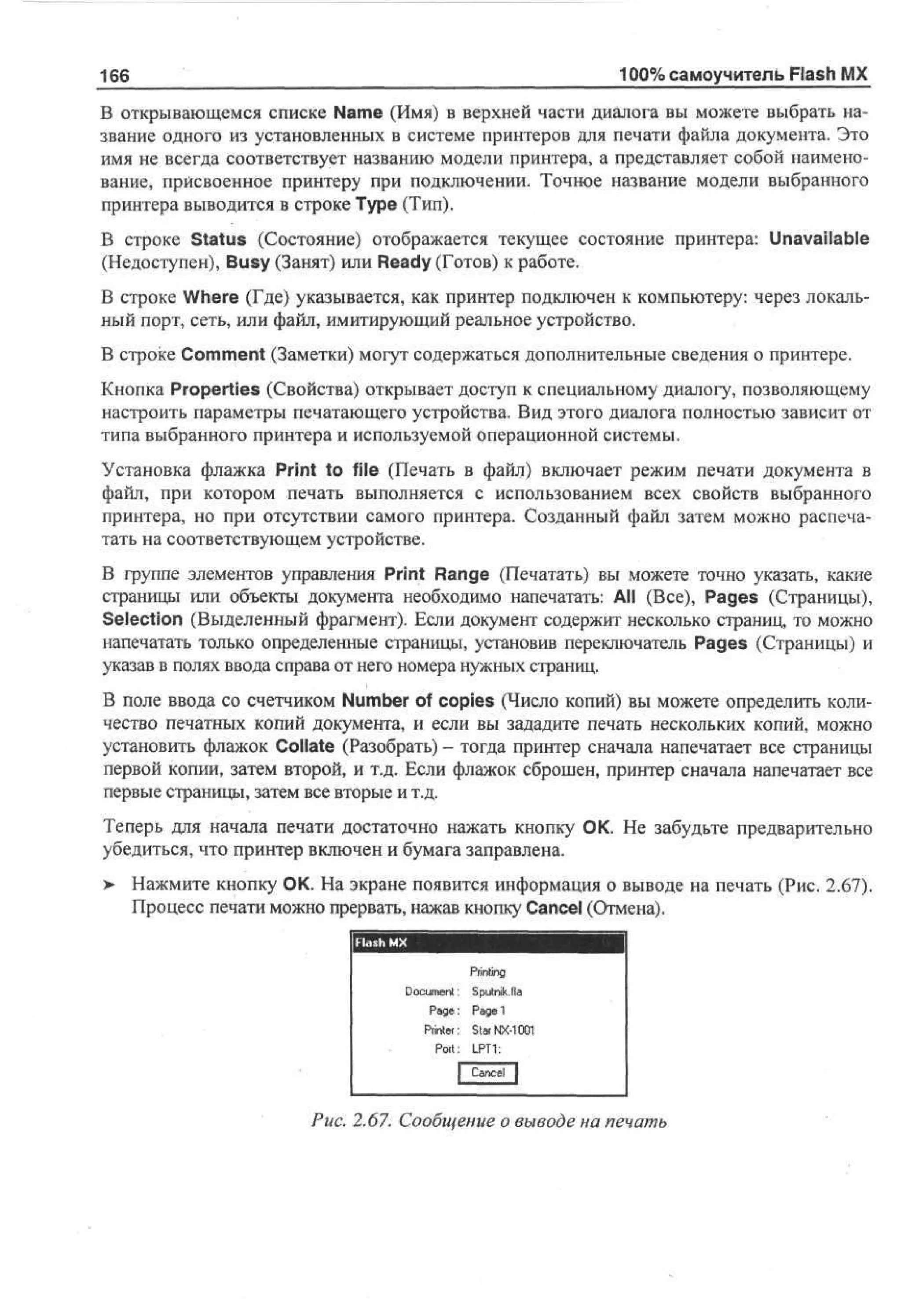 100% самоучитель Flash MX

166

В открывающемся списке Name (Имя) в верхней части диалога вы можете выбрать название одного из установленных в системе принтеров для печати файла документа. Это
имя не всегда соответствует названию модели принтера, а представляет собой наименование, присвоенное принтеру при подключении. Точное название модели выбранного
принтера выводится в строке Туре (Тип).
В строке Status (Состояние) отображается текущее состояние принтера: Unavailable
(Недоступен), Busy (Занят) или Ready (Готов) к работе.
В строке Where (Где) указывается, как принтер подключен к компьютеру: через локальный порт, сеть, или файл, имитирующий реальное устройство.
В строке Comment (Заметки) могут содержаться дополнительные сведения о принтере.
Кнопка Properties (Свойства) открывает доступ к специальному диалогу, позволяющему
настроить параметры печатающего устройства. Вид этого диалога полностью зависит от
типа выбранного принтера и используемой операционной системы.
Установка флажка Print to file (Печать в файл) включает режим печати документа в
файл, при котором печать выполняется с использованием всех свойств выбранного
принтера, но при отсутствии самого принтера. Созданный файл затем можно распечатать на соответствующем устройстве.
В группе элементов управления Print Range (Печатать) вы можете точно указать, какие
страницы или объекты документа необходимо напечатать: АН (Все), Pages (Страницы),
Selection (Выделенный фрагмент). Если документ содержит несколько страниц, то можно
напечатать только определенные страницы, установив переключатель Pages (Страницы) и
указав в полях ввода справа от него номера нужных страниц.
В поле ввода со счетчиком Number of copies (Число копий) вы можете определить количество печатных копий документа, и если вы зададите печать нескольких копий, можно
установить флажок Collate (Разобрать) - тогда принтер сначала напечатает все страницы
первой копии, затем второй, и т.д. Если флажок сброшен, принтер сначала напечатает все
первые страницы, затем все вторые и т.д.
Теперь для начала печати достаточно нажать кнопку ОК. Не забудьте предварительно
убедиться, что принтер включен и бумага заправлена.
> Нажмите кнопку ОК. На экране появится информация о выводе на печать (Рис. 2.67).
Процесс печати можно прервать, нажав кнопку Cancel (Отмена).

Pi t g
ri
nn
D c mn S unJ
ou e t p t k I
:
ia
Pg: P g i
ae a e
Pi t r Sa N-01
rne: t r X10
Port: L T :
. 1
P
acl
[ Cne |
Рис. 2.67. Сообщение о выводе на печать

 