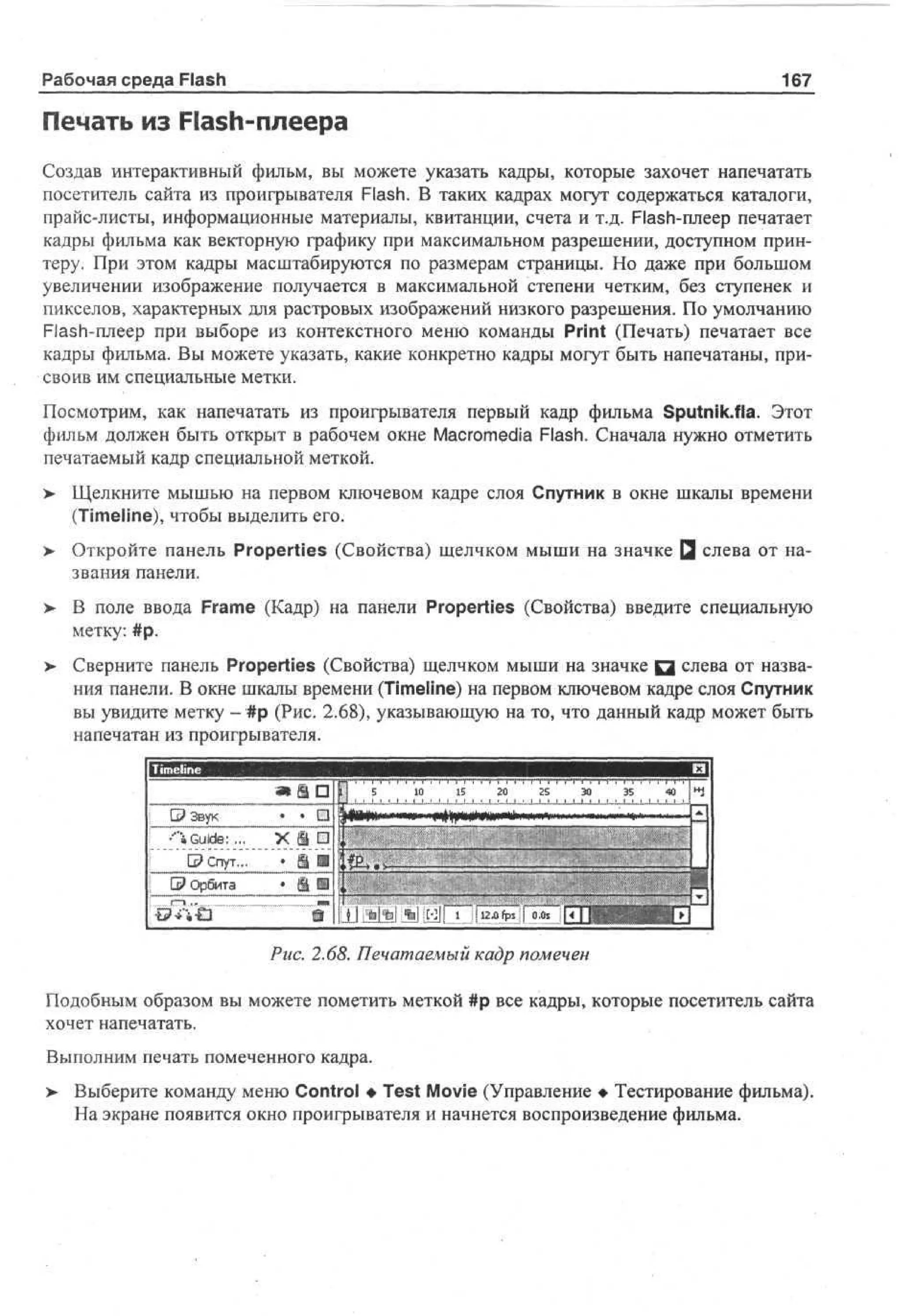 Рабочая среда Flash

167

Печать из Flash-плеера
Создав интерактивный фильм, вы можете указать кадры, которые захочет напечатать
посетитель сайта из проигрывателя Flash. В таких кадрах могут содержаться каталоги,
прайс-листы, информационные материалы, квитанции, счета и т.д. Flash-плеер печатает
кадры фильма как векторную графику при максимальном разрешении, доступном принтеру. При этом кадры масштабируются по размерам страницы. Но даже при большом
увеличении изображение получается в максимальной степени четким, без ступенек и
пикселов, характерных для растровых изображений низкого разрешения. По умолчанию
Flash-плеер при выборе из контекстного меню команды Print (Печать) печатает все
кадры фильма. Вы можете указать, какие конкретно кадры могут быть напечатаны, присвоив им специальные метки.
Посмотрим, как напечатать из проигрывателя первый кадр фильма Sputnik.fla. Этот
фильм должен быть открыт в рабочем окне Macromedia Flash. Сначала нужно отметить
печатаемый кадр специальной меткой.
>

Щелкните мышью на первом ключевом кадре слоя Спутник в окне шкалы времени
(Timeline), чтобы выделить его.

> Откройте панель Properties (Свойства) щелчком мыши на значке Q слева от на•
звания панели.
> В поле ввода Frame (Кадр) на панели Properties (Свойства) введите специальную
•
метку: #р.
>

Сверните панель Properties (Свойства) щелчком мыши на значке Q слева от названия панели. В окне шкалы времени (Timeline) на первом ключевом кадре слоя Спутник
вы увидите метку - #р (Рис. 2.68), указывающую на то, что данный кадр может быть
напечатан из проигрывателя.

!

G? Звук
-'"«Guide:,..
©Спут...
| G? Орбита
! ,.n,u .
~

at I D 1 S
. П
;
X S ш4
•
'#
D
* i н ,

!•

1 1
0 5

••• „
••:
•

2
0 2
5 3
0 3 4 •
5 0 4
> i i • i i < i > • i • i i • i i .i .i i •
••;• ,,• • •''••', ;---ci;w^H-?-. •
. ,' •;: '
1•

• • ., m
: •

i f ll Мм *JLti!i i...:l.«2 Dfjps.jl 0 s i[^ j j
.
0

штт.

HfV]

Рис. 2.68. Печатаемый кадр помечен
Подобным образом вы можете пометить меткой #р все кадры, которые посетитель сайта
хочет напечатать.
Выполним печать помеченного кадра.
>

Выберите команду меню Control • Test Movie (Управление • Тестирование фильма).
На экране появится окно проигрывателя и начнется воспроизведение фильма.

 