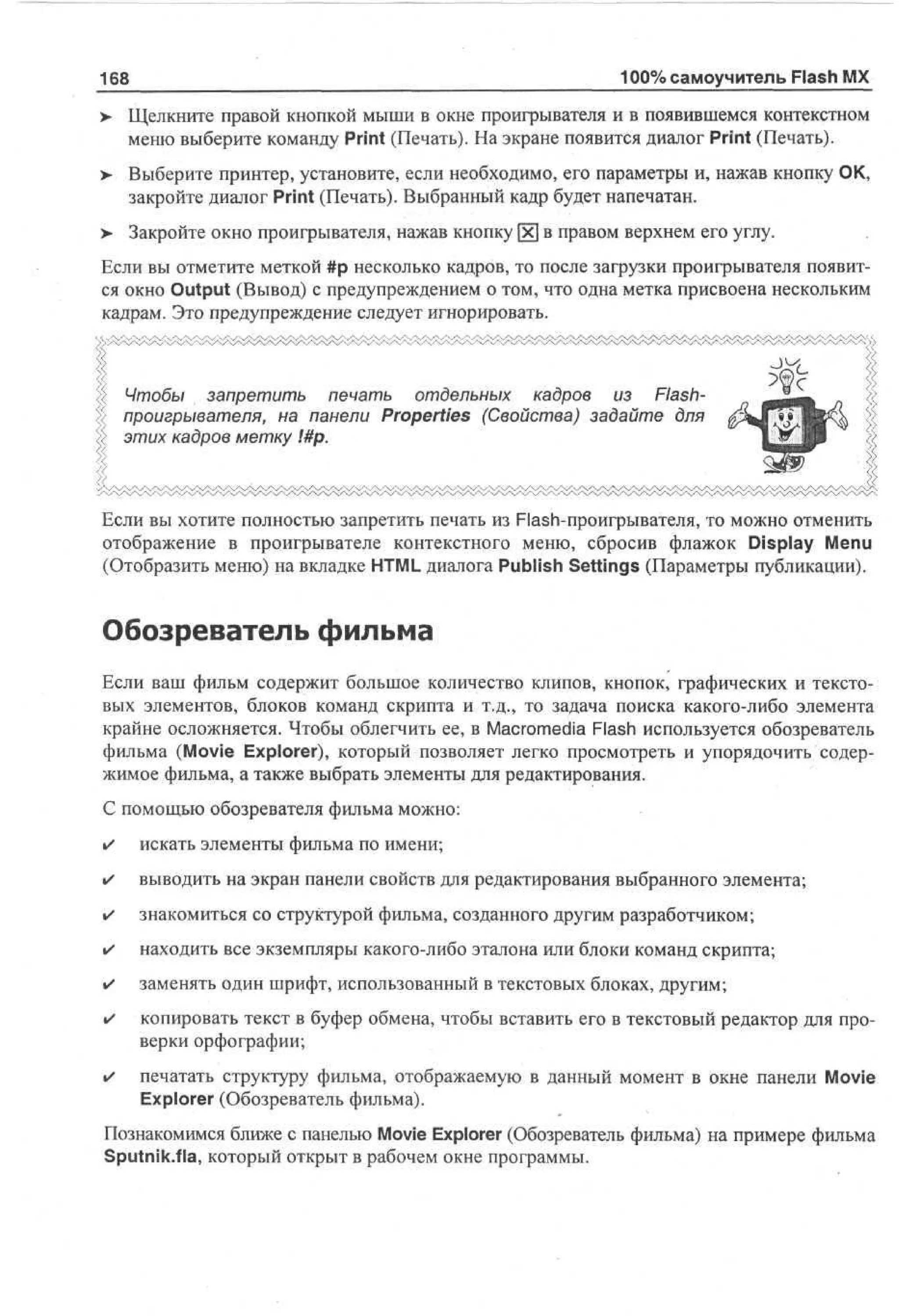 168

100% самоучитель Flash MX

> Щелкните правой кнопкой мыши в окне проигрывателя и в появившемся контекстном
•
меню выберите команду Print (Печать). На экране появится диалог Print (Печать).
>- Выберите принтер, установите, если необходимо, его параметры и, нажав кнопку ОК,
закройте диалог Print (Печать). Выбранный кадр будет напечатан.
> Закройте окно проигрывателя, нажав кнопку [х] в правом верхнем его углу.
Если вы отметите меткой #р несколько кадров, то после загрузки проигрывателя появится окно Output (Вывод) с предупреждением о том, что одна метка присвоена нескольким
кадрам. Это предупреждение следует игнорировать.

Чтобы запретить печать отдельных кадров из Flashпроигрывателя, на панели Properties (Свойства) задайте для
этих кадров метку !#р.

Если вы хотите полностью запретить печать из Flash-проигрывателя, то можно отменить
отображение в проигрывателе контекстного меню, сбросив флажок Display Menu
(Отобразить меню) на вкладке HTML диалога Publish Settings (Параметры публикации).

Обозреватель фильма
Если ваш фильм содержит большое количество клипов, кнопок, графических и текстовых элементов, блоков команд скрипта и т.д., то задача поиска какого-либо элемента
крайне осложняется. Чтобы облегчить ее, в Macromedia Flash используется обозреватель
фильма (Movie Explorer), который позволяет легко просмотреть и упорядочить содержимое фильма, а также выбрать элементы для редактирования.
С помощью обозревателя фильма можно:
•

искать элементы фильма по имени;

•

выводить на экран панели свойств для редактирования выбранного элемента;

•

знакомиться со структурой фильма, созданного другим разработчиком;

•

находить все экземпляры какого-либо эталона или блоки команд скрипта;

•

заменять один шрифт, использованный в текстовых блоках, другим;

•

копировать текст в буфер обмена, чтобы вставить его в текстовый редактор для проверки орфографии;

•

печатать структуру фильма, отображаемую в данный момент в окне панели Movie
Explorer (Обозреватель фильма).

Познакомимся ближе с панелью Movie Explorer (Обозреватель фильма) на примере фильма
Sputnik.fla, который открыт в рабочем окне программы.

 