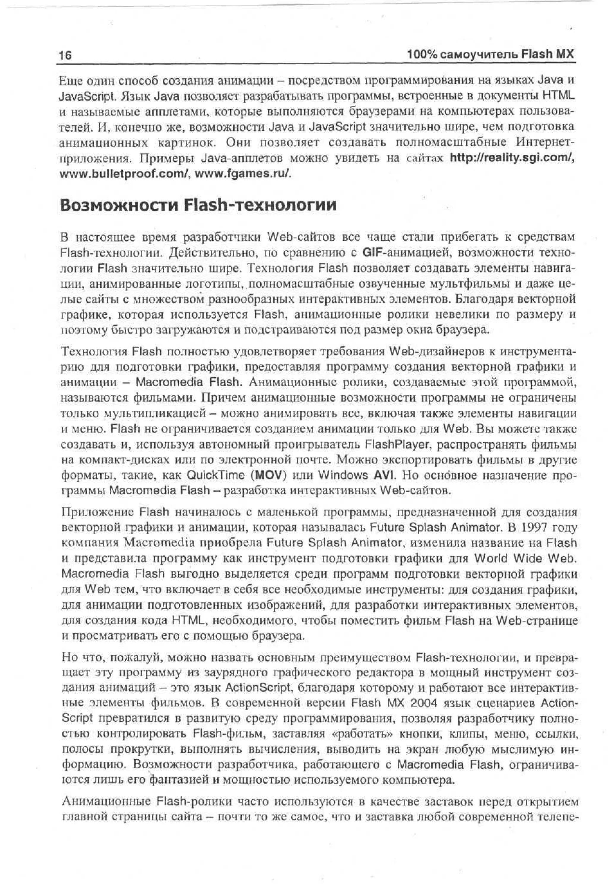 16

.

100% самоучитель Flash MX

Еще один способ создания анимации - посредством программирования на языках Java и
JavaScript. Язык Java позволяет разрабатывать программы, встроенные в документы HTML
и называемые апплетами, которые выполняются браузерами на компьютерах пользователей. И, конечно же, возможности Java и JavaScript значительно шире, чем подготовка
анимационных картинок. Они позволяет создавать полномасштабные Интернетприложения. Примеры Java-апплетов можно увидеть на сайтах http://reality.sgi.com/,
www.bulletproof.com/, www.fgames.ru/.

Возможности Flash-технологии
В настоящее время разработчики Web-сайтов все чаще стали прибегать к средствам
Flash-технологии. Действительно, по сравнению с GIF-анимацией, возможности технологии Flash значительно шире. Технология Flash позволяет создавать элементы навигации, анимированные логотипы,,полномасштабные озвученные мультфильмы и даже целые сайты с множеством разнообразных интерактивных элементов. Благодаря векторной
графике, которая используется Flash, анимационные ролики невелики по размеру и
поэтому быстро загружаются и подстраиваются под размер окна браузера.
Технология Flash полностью удовлетворяет требования Web-дизайнеров к инструментарию для подготовки графики, предоставляя программу создания векторной графики и
анимации - Macromedia Flash. Анимационные ролики, создаваемые этой программой,
называются фильмами. Причем анимационные возможности программы не ограничены
только мультипликацией - можно анимировать все, включая также элементы навигации
и меню. Flash не ограничивается созданием анимации только для Web. Вы можете также
создавать и, используя автономный проигрыватель FlashPlayer, распространять фильмы
на компакт-дисках или по электронной почте. Можно экспортировать фильмы в другие
форматы, такие, как QuickTime (MOV) или Windows AVI. Но осно'вное назначение программы Macromedia Flash - разработка интерактивных Web-сайтов.
Приложение Flash начиналось с маленькой программы, предназначенной для создания
векторной графики и анимации, которая называлась Future Splash Animator. В 1997 году
компания Macromedia приобрела Future Splash Animator, изменила название на Flash
и представила программу как инструмент подготовки графики для World Wide Web.
Macromedia Flash выгодно выделяется среди программ подготовки векторной графики
для Web тем, что включает в себя все необходимые инструменты: для создания графики,
для анимации подготовленных изображений, для разработки интерактивных элементов,
для создания кода HTML, необходимого, чтобы поместить фильм Flash на Web-странице
и просматривать его с помощью браузера.
Но что, пожалуй, можно назвать основным преимуществом Flash-технологии, и превращает эту программу из заурядного графического редактора в мощный инструмент создания анимаций - это язык ActionScript, благодаря которому и работают все интерактивные элементы фильмов. В современной версии Flash MX 2004 язык сценариев ActionScript превратился в развитую среду программирования, позволяя разработчику полностью контролировать Flash-фильм, заставляя «работать» кнопки, клипы, меню, ссылки,
полосы прокрутки, выполнять вычисления, выводить на экран любую мыслимую информацию. Возможности разработчика, работающего с Macromedia Flash, ограничиваются лишь его фантазией и мощностью используемого компьютера.
Анимационные Flash-ролики часто используются в качестве заставок перед открытием
главной страницы сайта - почти то же самое, что и заставка любой современной телепе-

 