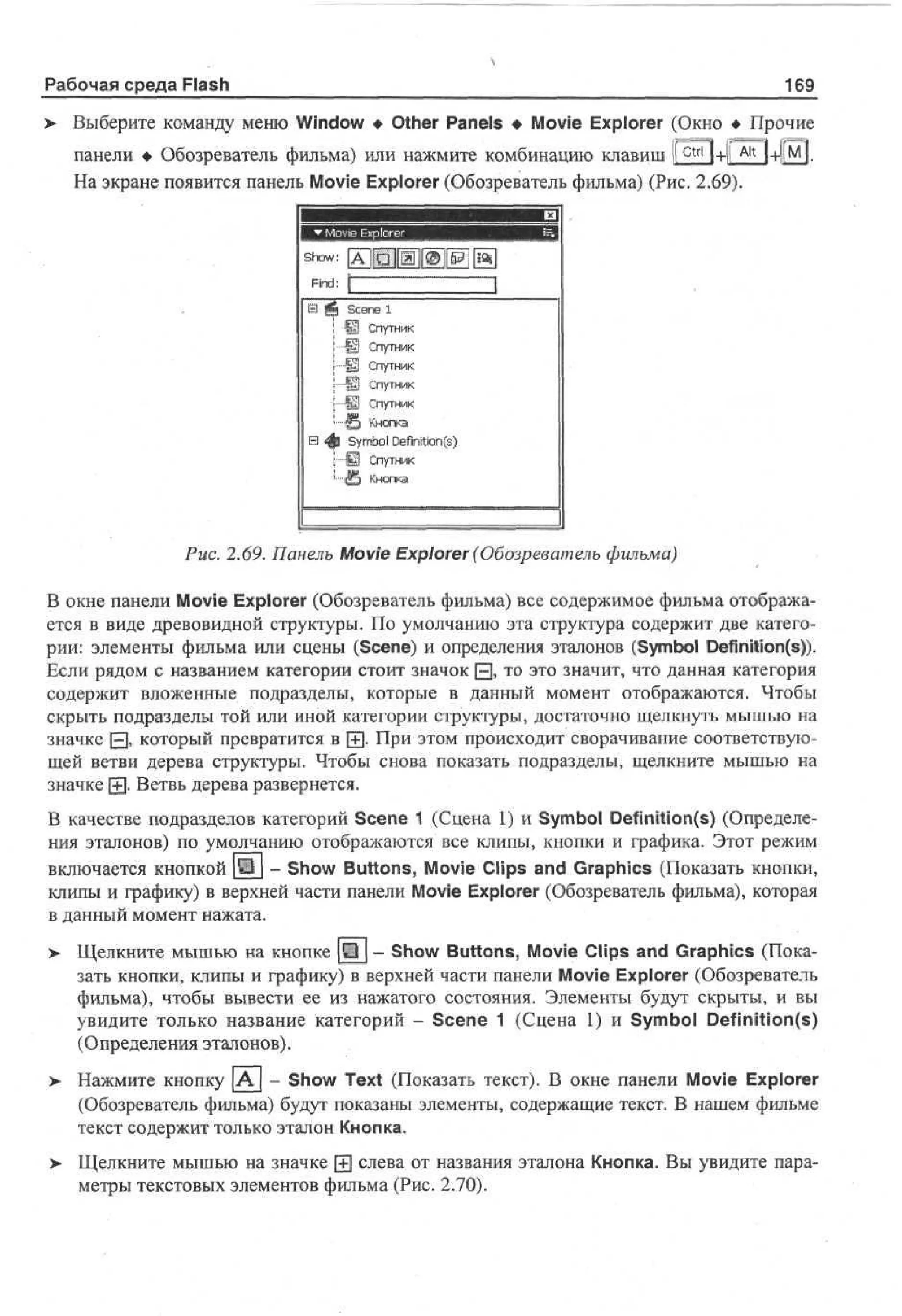 Рабочая среда Flash

169

> Выберите команду меню Window • Other Panels • Movie Explorer (Окно • Прочие
•
панели • Обозреватель фильма) или нажмите комбинацию клавиш Ijctri]+|| Ait |+[|м].
На экране появится панель Movie Explorer (Обозреватель фильма) (Рис. 2.69).

Se e 1
cn
Щ Спутник
Щ Спутник
Щ Спутник
S Спутник
Ш Спутник
£ Кнопка
Symbol Definition^)
Ш Спутник
S Кнопка

Рис. 2.69. Панель Movie Explorer (Обозреватель фильма)
В окне панели Movie Explorer (Обозреватель фильма) все содержимое фильма отображается в виде древовидной структуры. По умолчанию эта структура содержит две категории: элементы фильма или сцены (Scene) и определения эталонов (Symbol Definition(s)).
Если рядом с названием категории стоит значок Q, то это значит, что данная категория
содержит вложенные подразделы, которые в данный момент отображаются. Чтобы
скрыть подразделы той или иной категории структуры, достаточно щелкнуть мышью на
значке 0 , который превратится в [+]• При этом происходит сворачивание соответствующей ветви дерева структуры. Чтобы снова показать подразделы, щелкните мышью на
значке (+J. Ветвь дерева развернется.
В качестве подразделов категорий Scene 1 (Сцена 1) и Symbol Definition(s) (Определения эталонов) по умолчанию отображаются все клипы, кнопки и графика. Этот режим
включается кнопкой Ш - Show Buttons, Movie Clips and Graphics (Показать кнопки,
клипы и графику) в верхней части панели Movie Explorer (Обозреватель фильма), которая
в данный момент нажата.
> Щелкните мышью на кнопке [•] - Show Buttons, Movie Clips and Graphics (Пока•
зать кнопки, клипы и графику) в верхней части панели Movie Explorer (Обозреватель
фильма), чтобы вывести ее из нажатого состояния. Элементы будут скрыты, и вы
увидите только название категорий - Scene 1 (Сцена 1) и Symbol Definition(s)
(Определения эталонов).
> Нажмите кнопку | А | - Show Text (Показать текст). В окне панели Movie Explorer
(Обозреватель фильма) будут показаны элементы, содержащие текст. В нашем фильме
текст содержит только эталон Кнопка.
> Щелкните мышью на значке j+j слева от названия эталона Кнопка. Вы увидите пара•
метры текстовых элементов фильма (Рис. 2.70).

 