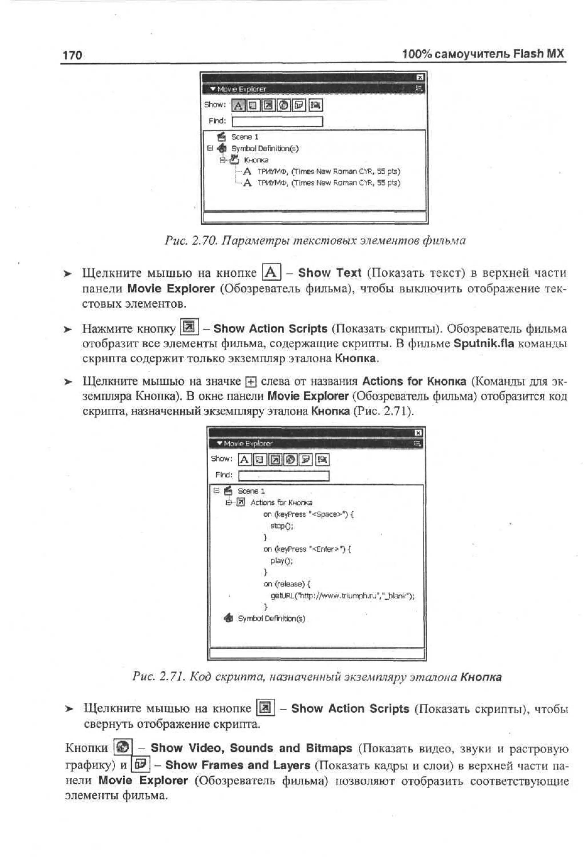 100% самоучитель Flash MX

170

шшшш шшшишшашшшяшши
Show: [А][О][Ж][©
Find: 1

. 1
See 1
cn
в 4в Sm o D f ta ( )
y b l em ns
i
1 А ТРИУМФ, ( i e Nw Rmn CR 5 ps
T s e o a Y, 5 t)
m
А ТРИУМФ,
( i e Nw Rmn CR 5 pts)
T s e o a Y, 5
m
!

Puc. 2.70. Параметры текстовых элементов фильма
>

Щелкните мышью на кнопке [К] - Show Text (Показать текст) в верхней части
панели Movie Explorer (Обозреватель фильма), чтобы выключить отображение текстовых элементов.

>

Нажмите кнопку Ш - Show Action Scripts (Показать скрипты). Обозреватель фильма
отобразит все элементы фильма, содержащие скрипты. В фильме Sputnik.fia команды
скрипта содержит только экземпляр эталона Кнопка.

>

Щелкните мышью на значке 0 слева от названия Actions for Кнопка (Команды для экземпляра Кнопка). В окне панели Movie Explorer (Обозреватель фильма) отобразится код
скрипта, назначенный экземпляру эталона Кнопка (Рис. 2.71).

So :
hw
Find: [
В Щ scene 1
&-Щ ActionsforКнопка
on (keyPress "<space>") {

o ( e Pe s " E t r " {
n k y r s < ne>)
o (release) {
n
g t R (ht :/ w .r iumph.ru", "_blank");
eU L" tp /w wt
}
• ) Sm o Definition®
# y bl

Puc. 2.71. Код скрипта, назначенный экземпляру эталона Кнопка
>

Щелкните мышью на кнопке Щ - Show Action Scripts (Показать скрипты), чтобы
свернуть отображение скрипта.

-_Show Video, Sounds and Bitmaps (Показать видео, звуки и растровую
Кнопки
графику) и
Show Frames and Layers (Показать кадры и слои) в верхней части панели Movie Explorer (Обозреватель фильма) позволяют отобразить соответствующие
элементы фильма.

 
