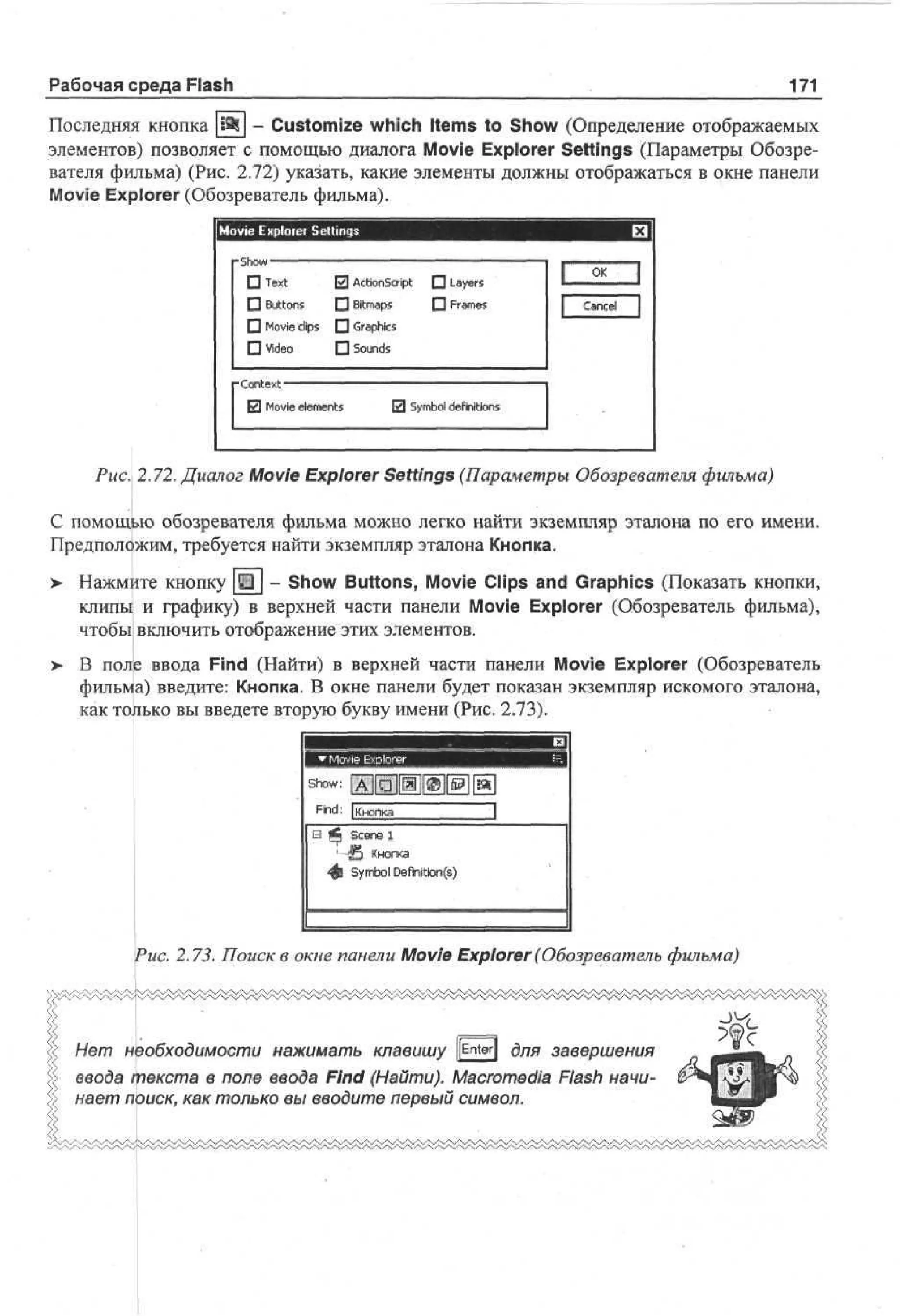 Рабочая среда Flash

171

Последняя кнопка [i9lj - Customize which Items to Show (Определение отображаемых
элементов) позволяет с помощью диалога Movie Explorer Settings (Параметры Обозревателя фильма) (Рис. 2.72) указать, какие элементы должны отображаться в окне панели
Movie Explorer (Обозреватель фильма).
Movie Exploiei Sellings

• I
|

• Tx
et

0 A to S rp • L y r
ci n ci t
a es

П Buttons

• Bitmaps

П Frames

1

OK

|

Cancel

П Movie clips П Graphics
• Video
-Context

D Sounds
• •

0 Movie elements

0 Symbol definitions

Рис. 2.72. Диалог Movie Explorer Settings (Параметры Обозревателя фильма)
С помощью обозревателя фильма можно легко найти экземпляр эталона по его имени.
Предположим, требуется найти экземпляр эталона Кнопка.
>

Нажмите кнопку Щ | - Show Buttons, Movie Clips and Graphics (Показать кнопки,
клипы и графику) в верхней части панели Movie Explorer (Обозреватель фильма),
чтобы включить отображение этих элементов.

>- В поле ввода Find (Найти) в верхней части панели Movie Explorer (Обозреватель
фильма) введите: Кнопка. В окне панели будет показан экземпляр искомого эталона,
как только вы введете вторую букву имени (Рис. 2.73).

see l
cn
(S Кнопка
J5
Symbol Defhition(s)

Рис. 2.73. Поиск в окне панели Movie Explorer (Обозреватель фильма)

Нет необходимости нажимать клавишу ||Enter| для завершения
ввода текста в поле ввода Find (Найти). Macromedia Flash начинает поиск, как только вы вводите первый символ.

 