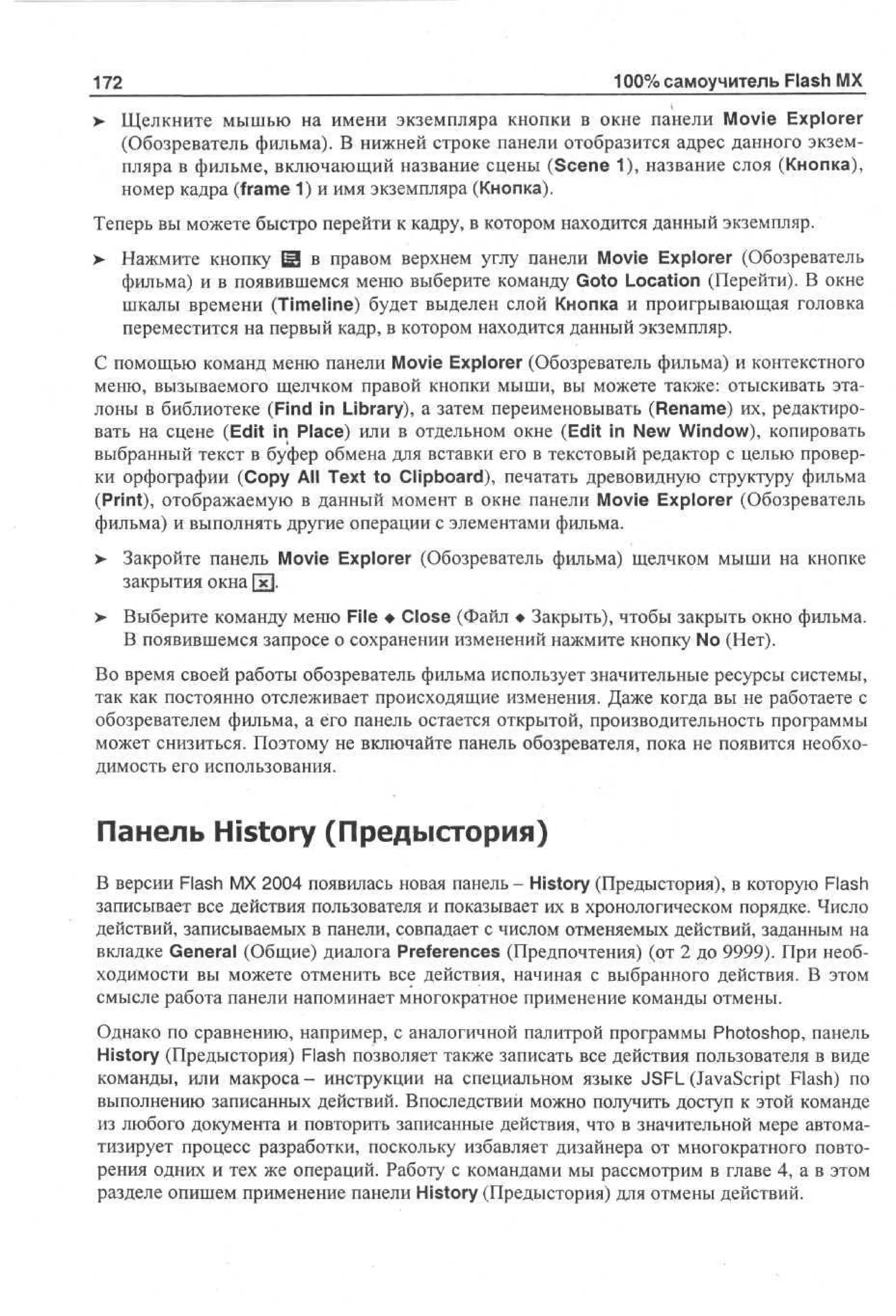 172

100% самоучитель Flash MX

> Щелкните мышью на имени экземпляра кнопки в окне панели Movie Explorer
•
(Обозреватель фильма). В нижней строке панели отобразится адрес данного экземпляра в фильме, включающий название сцены (Scene 1), название слоя (Кнопка),
номер кадра (frame 1) и имя экземпляра (Кнопка).
Теперь вы можете быстро перейти к кадру, в котором находится данный экземпляр.
>

Нажмите кнопку Ш в правом верхнем углу панели Movie Explorer (Обозреватель
фильма) и в появившемся меню выберите команду Goto Location (Перейти). В окне
шкалы времени (Timeline) будет выделен слой Кнопка и проигрывающая головка
переместится на первый кадр, в котором находится данный экземпляр.

С помощью команд меню панели Movie Explorer (Обозреватель фильма) и контекстного
меню, вызываемого щелчком правой кнопки мыши, вы можете также: отыскивать эталоны в библиотеке (Find in Library), а затем переименовывать (Rename) их, редактировать на сцене (Edit in Place) или в отдельном окне (Edit in New Window), копировать
выбранный текст в буфер обмена для вставки его в текстовый редактор с целью проверки орфографии (Copy All Text to Clipboard), печатать древовидную структуру фильма
(Print), отображаемую в данный момент в окне панели Movie Explorer (Обозреватель
фильма) и выполнять другие операции с элементами фильма.
> Закройте панель Movie Explorer (Обозреватель фильма) щелчком мыши на кнопке
•
закрытия окна [х].
>

Выберите команду меню File • Close (Файл • Закрыть), чтобы закрыть окно фильма.
В появившемся запросе о сохранении изменений нажмите кнопку No (Нет).

Во время своей работы обозреватель фильма использует значительные ресурсы системы,
так как постоянно отслеживает происходящие изменения. Даже когда вы не работаете с
обозревателем фильма, а его панель остается открытой, производительность программы
может снизиться. Поэтому не включайте панель обозревателя, пока не появится необходимость его использования.

Панель History (Предыстория)
В версии Flash MX 2004 появилась новая панель - History (Предыстория), в которую Flash
записывает все действия пользователя и показывает их в хронологическом порядке. Число
действий, записываемых в панели, совпадает с числом отменяемых действий, заданным на
вкладке General (Общие) диалога Preferences (Предпочтения) (от 2 до 9999). При необходимости вы можете отменить все действия, начиная с выбранного действия. В этом
смысле работа панели напоминает многократное применение команды отмены.
Однако по сравнению, например, с аналогичной палитрой программы Photoshop, панель
History (Предыстория) Flash позволяет также записать все действия пользователя в виде
команды, или макроса - инструкции на специальном языке JSFL (JavaScript Flash) no
выполнению записанных действий. Впоследствии можно получить доступ к этой команде
из любого документа и повторить записанные действия, что в значительной мере автоматизирует процесс разработки, поскольку избавляет дизайнера от многократного повторения одних и тех же операций. Работу с командами мы рассмотрим в главе 4, а в этом
разделе опишем применение панели History (Предыстория) для отмены действий.

 
