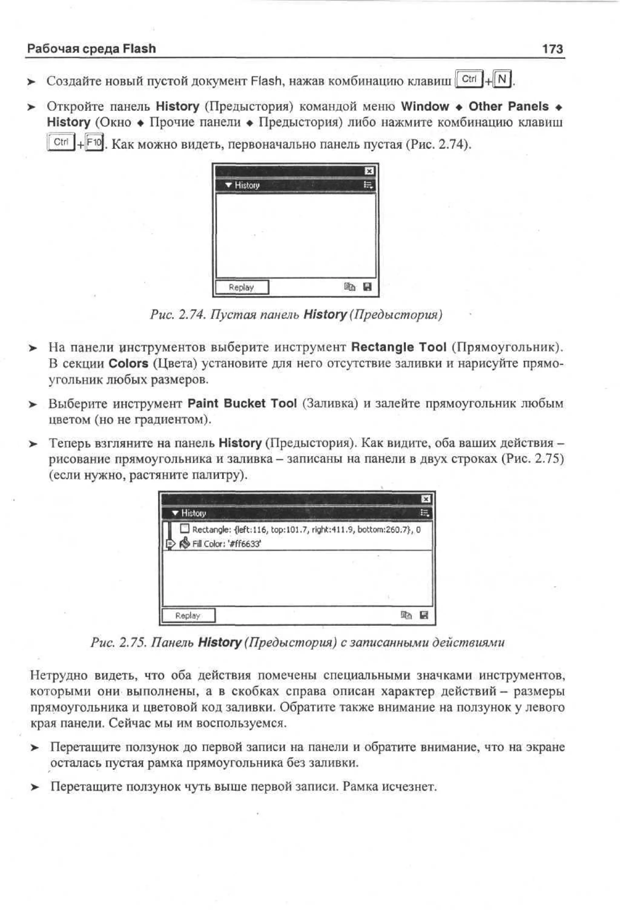 Рабочая среда Flash

173

> Создайте новый пустой документ Flash, нажав комбинацию клавиш I c t r l l+l|N I.
•
>- Откройте панель History (Предыстория) командой меню Window • Other Panels •
History (Окно • Прочие панели • Предыстория) либо нажмите комбинацию клавиш
O j . Как можно видеть, первоначально панель пустая (Рис. 2.74).

Rpy
el
a
Рис. 2.74. Пустая панель History (Предыстория)
>

На панели цнструментов выберите инструмент Rectangle Tool (Прямоугольник).
В секции Colors (Цвета) установите для него отсутствие заливки и нарисуйте прямоугольник любых размеров.

>

Выберите инструмент Paint Bucket Tool (Заливка) и залейте прямоугольник любым
цветом (но не градиентом).

>

Теперь взгляните на панель History (Предыстория). Как видите, оба ваших действия рисование прямоугольника и заливка - записаны на панели в двух строках (Рис. 2.75)
(если нужно, растяните палитру).
Щ <|
m

top:
1 • Rectangle: -{left: 116, 101.7, right:411.9, bottom:260.7}, 0
[*> <ф Fill Color: '#ff6633'

Replay

m

Рис. 2.75. Панель History (Предыстория) с записанными действиями
Нетрудно видеть, что оба действия помечены специальными значками инструментов,
которыми они выполнены, а в скобках справа описан характер действий — размеры
прямоугольника и цветовой код заливки. Обратите также внимание на ползунок у левого
края панели. Сейчас мы им воспользуемся.
> Перетащите ползунок до первой записи на панели и обратите внимание, что на экране
осталась пустая рамка прямоугольника без заливки.
>

Перетащите ползунок чуть выше первой записи. Рамка исчезнет.

 
