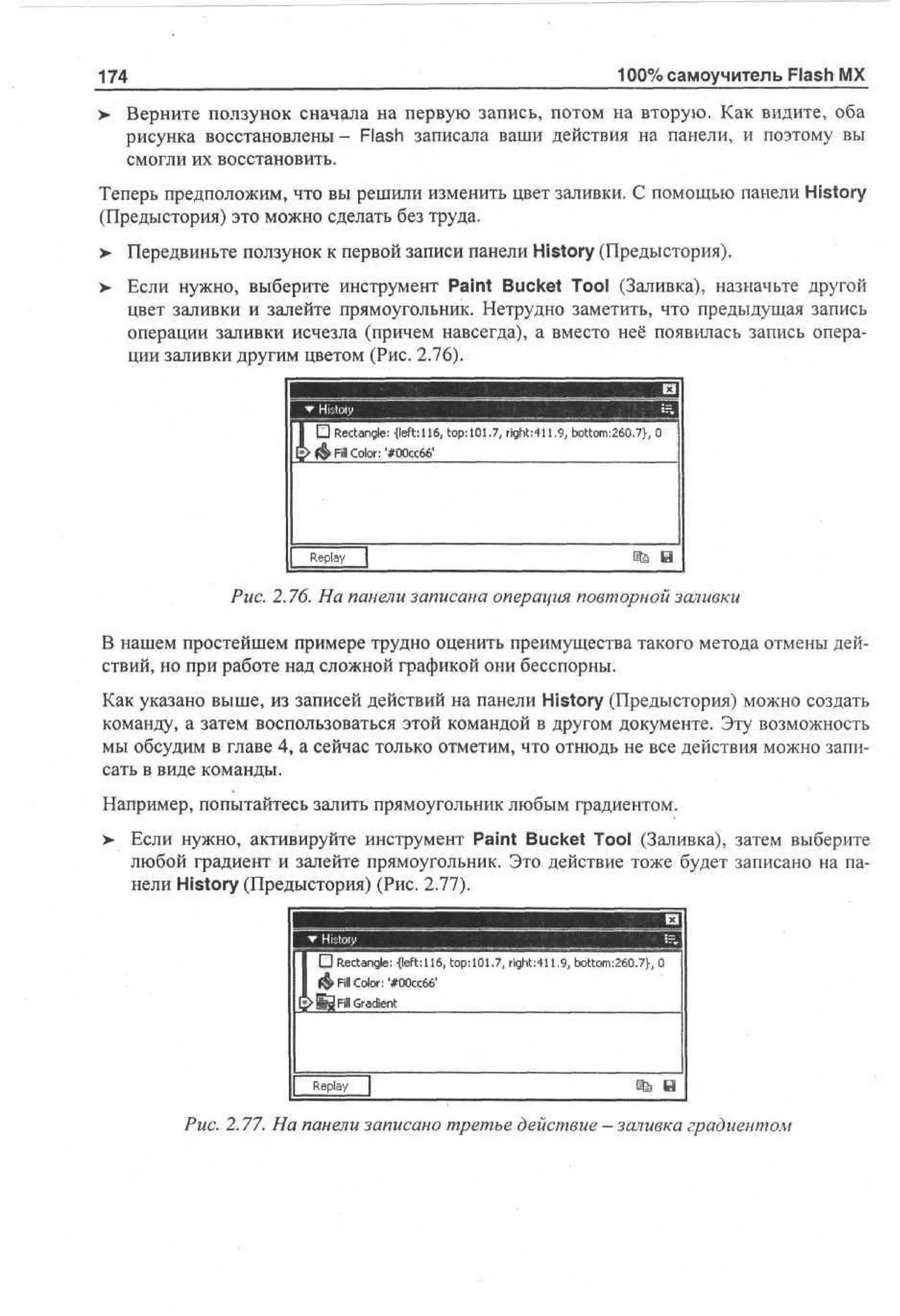 100% самоучитель Flash MX

174
>

Верните ползунок сначала на первую запись, потом на вторую. Как видите, оба
рисунка восстановлены- Flash записала ваши действия на панели, и поэтому вы
смогли их восстановить.

Теперь предположим, что вы решили изменить цвет заливки. С помощью панели History
(Предыстория) это можно сделать без труда.
> Передвиньте ползунок к первой записи панели History (Предыстория).
•
> Если нужно, выберите инструмент Paint Bucket Tool (Заливка), назначьте другой
цвет заливки и залейте прямоугольник. Нетрудно заметить, что предыдущая запись
операции заливки исчезла (причем навсегда), а вместо неё появилась запись операции заливки другим цветом (Рис. 2.76).

шшт

•и

Иx |

шшшштШ

I I D Rectangle {left: 116, top: 101 .7, right ;t и .9, bottom:260.7b 0
£> $ Fill Color: #00cc66'

Replay

m

В

Рис. 2.76. На панели записана операция повторной заливки
В нашем простейшем примере трудно оценить преимущества такого метода отмены действий, но при работе над сложной графикой они бесспорны.
Как указано выше, из записей действий на панели History (Предыстория) можно создать
команду, а затем воспользоваться этой командой в другом документе. Эту возможность
мы обсудим в главе 4, а сейчас только отметим, что отнюдь не все действия можно записать в виде команды.
Например, попытайтесь залить прямоугольник любым градиентом.
> Если нужно, активируйте инструмент Paint Bucket Tool (Заливка), затем выберите
•
любой градиент и залейте прямоугольник. Это действие тоже будет записано на панели History (Предыстория) (Рис. 2.77).
И X|
••••••••
I • Rcne -eto111 rh,1om6.}
et g: {f: p6.7, i 9 bo 2 7
a l l t1 ,
0
1 f& F Co #0c0 g.: 1t : 0 ,
i or '0c6' t
l l: : 6 4
£ Й F Gdt
> i re
l ain

Rp
ely
a
Рис. 2.77. На панели записано третье действие - заливка градиентом

 