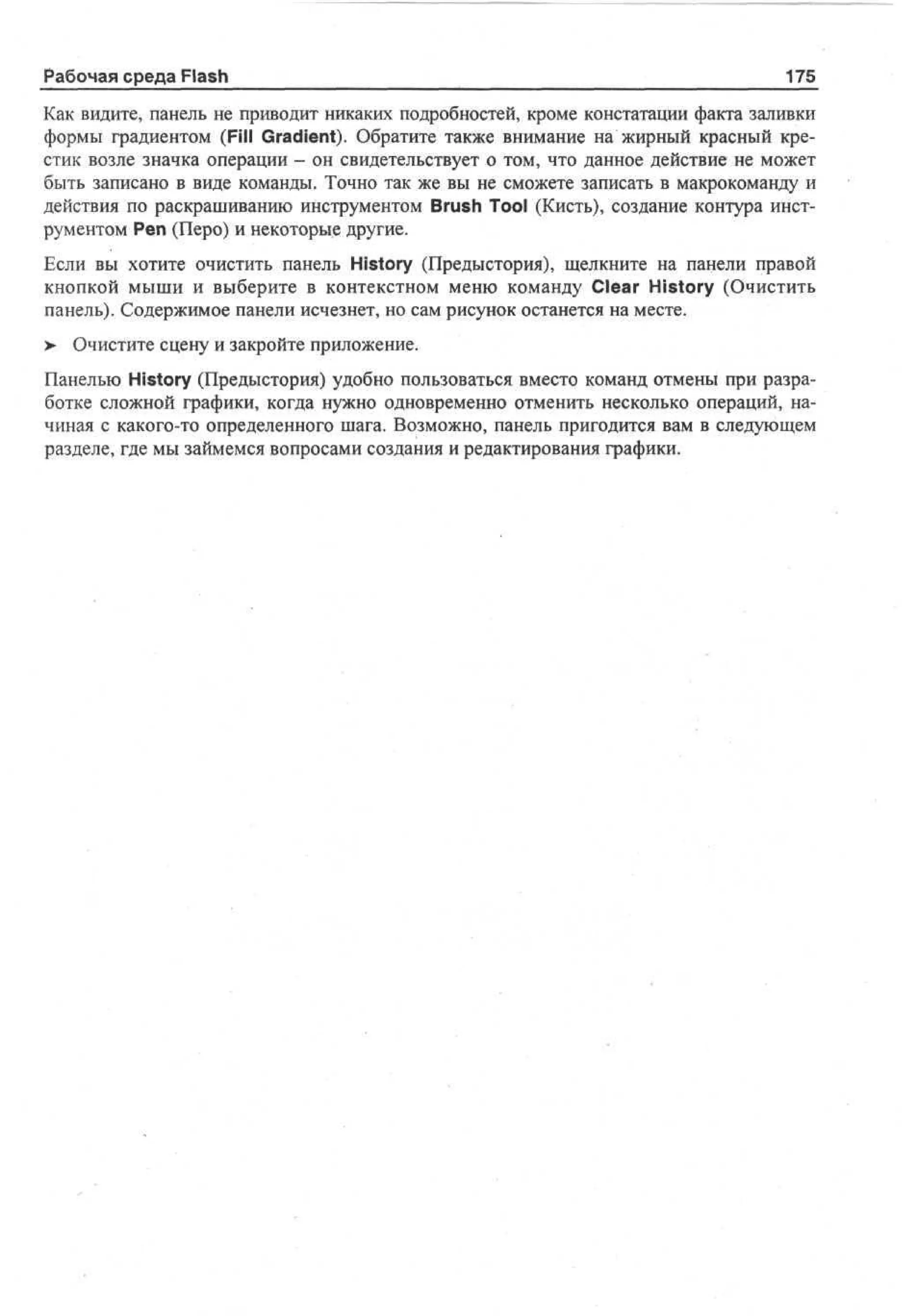 Рабочая среда Flash

175

Как видите, панель не приводит никаких подробностей, кроме констатации факта заливки
формы градиентом (Fill Gradient). Обратите также внимание на жирный красный крестик возле значка операции - он свидетельствует о том, что данное действие не может
быть записано в виде команды. Точно так же вы не сможете записать в макрокоманду и
действия по раскрашиванию инструментом Brush Tool (Кисть), создание контура инструментом Реп (Перо) и некоторые другие.
Если вы хотите очистить панель History (Предыстория), щелкните на панели правой
кнопкой мыши и выберите в контекстном меню команду Clear History (Очистить
панель). Содержимое панели исчезнет, но сам рисунок останется на месте.
> Очистите сцену и закройте приложение.
•
Панелью History (Предыстория) удобно пользоваться вместо команд отмены при разработке сложной графики, когда нужно одновременно отменить несколько операций, начиная с какого-то определенного шага. Возможно, панель пригодится вам в следующем
разделе, где мы займемся вопросами создания и редактирования графики.

 
