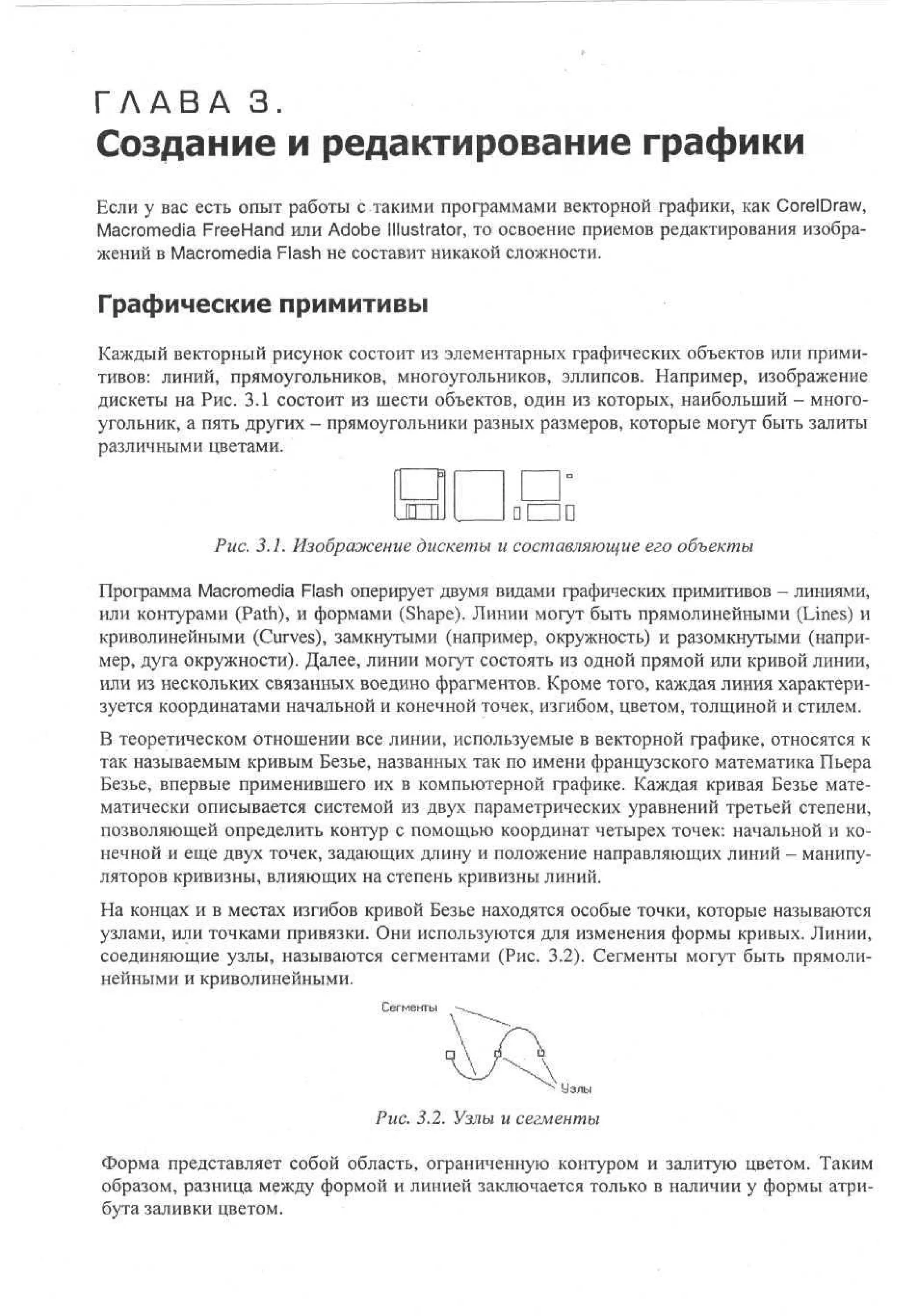 Г Л А В А 3.

Создание и редактирование графики

Если у вас есть опыт работы с такими программами векторной графики, как CorelDraw,
Macromedia FreeHand или Adobe Illustrator, то освоение приемов редактирования изображений в Macromedia Flash не составит никакой сложности.

Графические примитивы
Каждый векторный рисунок состоит из элементарных графических объектов или примитивов: линий* прямоугольников, многоугольников, эллипсов. Например, изображение
дискеты на Рис. 3.1 состоит из шести объектов, один из которых, наибольший - многоугольник, а пять других - прямоугольники разных размеров, которые могут быть залиты
различными цветами.

Рис. 3.1. Изображение дискеты и составляющие его объекты
Программа Macromedia Flash оперирует двумя видами графических примитивов - линиями,
или контурами (Path), и формами (Shape). Линии могут быть прямолинейными (Lines) и
криволинейными (Curves), замкнутыми (например, окружность) и разомкнутыми (например, дуга окружности). Далее, линии могут состоять из одной прямой или кривой линии,
или из нескольких связанных воедино фрагментов. Кроме того, каждая линия характеризуется координатами начальной и конечной точек, изгибом, цветом, толщиной и стилем.
В теоретическом отношении все линии, используемые в векторной графике, относятся к
так называемым кривым Безье, названных так по имени французского математика Пьера
Безье, впервые применившего их в компьютерной графике. Каждая кривая Безье математически описывается системой из двух параметрических уравнений третьей степени,
позволяющей определить контур с помощью координат четырех точек: начальной и конечной и еще двух точек, задающих длину и положение направляющих линий - манипуляторов кривизны, влияющих на степень кривизны линий.
На концах и в местах изгибов кривой Безье находятся особые точки, которые называются
узлами, или точками привязки. Они используются для изменения формы кривых. Линии,
соединяющие узлы, называются сегментами (Рис. 3.2). Сегменты могут быть прямолинейными и криволинейными.
Сегменты

Узлы

Рис. 3.2. Узлы и сегменты
Форма представляет собой область, ограниченную контуром и залитую цветом. Таким
образом, разница между формой и линией заключается только в наличии у формы атрибута заливки цветом.

 